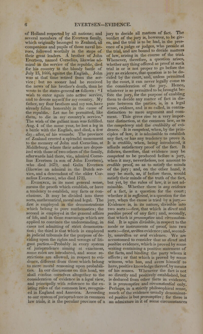 EVERTSEN—EVIDENCE. of Holland respected by all nations; and several members of the Evertsen family, which originally belonged to Zealand, all companions and pupils of those naval he- roes, followed wortliily in the steps of their great leaders. A brother of John Evertsen, named Cornelius, likewise ad- miral in the semce of the republic, died for his country at the bloody battle of July 15, 1666, against the English. John was at that time retired from the ser- vice; but no sooner had he received tlie news of his brother's death, than he wrote to the states-general as follows:  I wish to enter again into active service, and to devote myself for my country. My father, my four brothers and my son, have akeady fallen honoral)ly in the cause of tlie i-epubhc Let me be permitted, like them, to die in my country's service. The wish of the gallant man was fulfilled. Aug. 4 of the same year, he lost a leg in a battle with the Englisli, and died, a few daj., after, of his ^vounds. The province of Zealand erected a sj)lendid monument to the momoiy of John and Cornelius, at Middleburg, where their ashes are depos- ited with tliose of two othere of the family, afterwards laid there, viz., admiial Corne- lius Evertsen (a son of John Evertsen), who died 1G79, and Gidin Evertsen (likewise an admiral in the Dutch ser- vice, and a descendant of the elder Cor- nelius Evertsen), who died 1721. Evidence, in its most general sense, means the j)roofs which estal)iisl), or have a. tendency to establish, any facAs or con- clusions. It may be divided into three sorts, mathematical, moral and legal. The first is employed in the demonstrations which belong to pure mathematics; the second is employed in the general affairs of life, and in those reasonings which are applied to convince the understanding, in cases not admitting of strict demonstra- tion ; tiie third is that which is employed injudicial tribunals for the purpose of de- ciding upon the rights and wrongs of liti- gant j)aities.—Probably in every system of jurisprudence aiming at exactness, some rules are introduced, and some re- strictions are allowed, in respect to evi- dence, different from those which belong to mere moral reasoning upon probabih- ties. In our discussions on this head, we shall confine oui-selves altogether to the consideration of evidence in a legal view, and principally with reference to the ex- isting rules of the common law, recognis- ed in England and America. According to our system of jurisprudence in common law trials, it is the peculiar province of a jury to decide all matters of fiict. The verdict of the jury is, however, to be giv- en, and the trial is to be had, in the i^rea- ence of a judge or judges, who preside at the trial, and are bound to decide matters of law, arising in the couree of the triaL Whenever, therefore, a question arises, whether any thing offered as proof at such trial is or is not i)roper to go before the jury as evidence, that question is to be de- cided by the court, and, unless jiermitted by the court, it can never legally come to the consideration of the jury. Hence, whatever is so permitted to be brought be- fore the jury, for the puri)ose of enabling them to decide any inatter of fact in dis- pute between the jjarties, is, in a legal sense, evidence, and is so called, in contrar- distinction to mere argument and com- ment. This gives rise to a very impor- tant distinction, at the common law, as to the competency and the credibiliti/ of evi- dence. It is competent, when, by the prin- ciples of law, it is admissible to establish any fact, or has any tendency to prove it. It is credible, when, being introduced, it affords satisfactory proof of the fact. It follows, therefore, that evidence may be competent to be produced before a jury, when it may, nevertheless, not amount to credible proof, so as to satisfy the minds of the jury; and, on the other hand, it may be such, as, if before them, would satisfy their minds of the truth of the fact, but yet, by the rules of law, it is not ad- missible. Whether there is any evidence of a fact, is a question for the court; whether it is sufficient, is a question for the jury, whgn the cause is tried I)y a jury.— Evidence is, in its nature, divisible into two sorts:—firet, that wliith is direct and positive proof of any fact; and, secondly, that which is presumptive and circumstan- tial. It is again divisible, in respect to the mode or instiiiments of proof, into two sorts:—first, written evidence; and, second- ly, unwritten or oral evidence. We are accustomed to consider that as direct and positive evidence, which is proved by some ■writing containing a positive statement of the facts, and binding the party whom it affects ; or that which is proved by some witness, who has, and avers himself to have, positive knowledge thereof, by means of his senses. Whenever the fact is not so directly and positively established, but is deduced from other facts in evidence, it is presumptive and circumstantial only. Perhaps, in a strictly philosophical sense, much of the evidence usually denominat- ed positive is hut presumptive; for there is an admixture in it of some circumstances