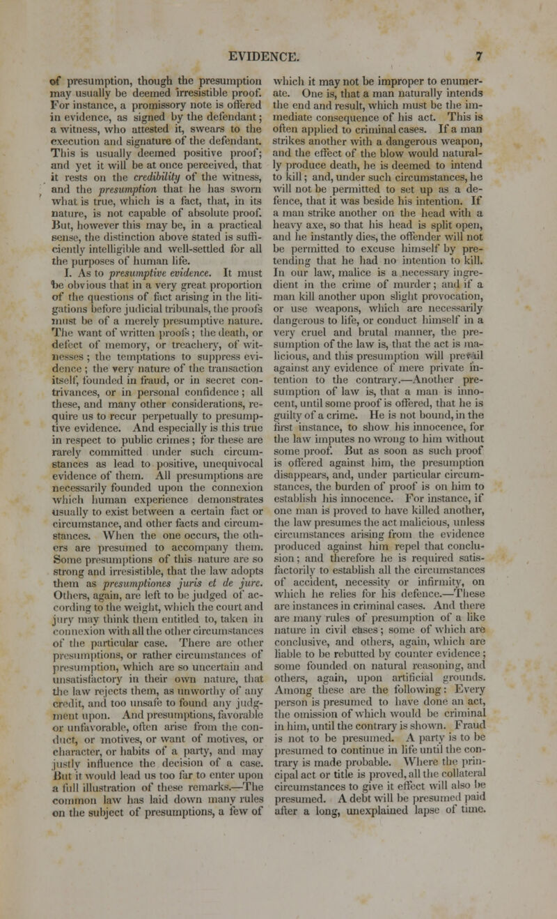 of presumption, though the presumption may usually be deemed irresistible proof. For instance, a promissory note is offered in evidence, as signed by the defendant; a witness, who attested it, swears to the execution and signature of the defendant. This is usually deemed positive proof; and yet it will be at once perceived, that it rests on the credibiliti/ of the witness, and the presumption that he has sworn what is true, which is a fact, that, in its nature, is not capable of absolute proof. But, however this may be, in a practical sense, the distinction above stated is suffi- ciently intelligii)le and well-settled for all the purposes of human life. I. As to presumptive evidence. It must tie obvious that in a very great proportion of the questions of fact arising in the liti- gations before judicial tribunals, the proofs must be of a merely presumptive nature. The want of written proofs; the death, or defect of memory, or treachery, of wit- nesses ; the temptations to sup|)ress evi- dence ; the very nature of the transaction itself, founded in fraud, or in secret con- trivances, or in personal confidence; all these, and many other considerations, re- quire us to recur perpetually to presump- tive evidence. And especially is this true in respect to public crimes ; for these are rarelj' committed under such circum- stances as lead to positive, unequivocal evidence of them. All presumptions are necessarily founded upon the connexion which human experience demonstrates usually to exist between a certain fact or circumstance, and other facts and circum- stances. When the one occurs, the oth- ers are presumed to accompany them. Some presumi)tions of this nature are so strong and irresistible, that the law adopts them as presumptiones juris d de jure. Others, again, are left to be judged of ac- cording to the weight, which the court and jury may think them entitled to, takezi in connexion with all the other circumstances of the particular case. There are other presumptions, or rather circumstances of presumption, which are so uncertain and unsatisfactory in their own nature, thiit tlic law rejects them, as imworthy of any credit, and too unsafe to found any judg- ment upon. And presumptions, favorable or unfavorable, often arise from the con- iluct, or motives, or want of motives, or character, or habits of a party, and may justly infliience the decision of a case. But it would lead us too far to enter upon a liill illustration of these remarks.—The couunon law has laid down many rules on the subject of presumptions, a few of which it may not be improper to enumer- ate. One is, that a man naturally intends the end and result, which must be the im- mediate consequence of his act. This is often applied to criminal cases. If a man strikes another with a dangerous weapon, and the eifect of the blow would natural- ly produce death, he is deemed to intend to kill; and, under such circumstances, he will not be permitted to set up as a de- fence, that it was beside his intention. If a man strike another on the head with a heavy axe, so that his head is split open, and he instantly dies, the offender will not be permitted to excuse himself by pre- tending that he had no intention to kill. In our law, malice is a necessary ingre- dient in the crime of murder; and if a man kill another upon slight provocation, or use weapons, which are necessarily dangerous to life, or conduct himself m a very cruel and brutal manner, the pre- sumption of the law is, that the act is ma- licious, and this presumption will preMil against any evidence of mere private in- tention to the contrary.—Another pre- sumption of law is, that a man is inno- cent, until some proof is offered, that he is guilty of a crime. He is not bound, in the first instance, to show his innocence, for the law imputes no wrong to him widiout some proof. But as soon as such proof is offered against him, the presumption disappears, and, under particular circum- stances, the burden of proof is on him to establish his innocence. For instance, if one man is proved to have killed another, the law presumes the act malicious, ludess circumstances arising from the evidence produced against liim repel that conclu- sion ; and therefore he is required satis- fiictorily to establish all the circumstances of accident, necessity or infirniitj', on which he relies for his defence.—These are instances in criminal cases. And there are many rules of presumption of a hke natiu'e in civil c&ses ; some of which are conclusive, and others, again, which are liable to be rebutted by couiiter evidence; some founded on natural reasoning, and others, again, upon artificial grounds. Among these are the following: Every person is presumed to have done an act, the oinission of which would be criminal in him, until the contrary is sho\\'n. Fraud is not to be presumecL A party is to be j)resumed to continue in life until the con- trary is made probable. Where the prin- cipal act or title is proved, all the collateral circumstances to give it effect will also be [)resumed. A debt will be presumed paid after a long, unexplamed lapse of time.