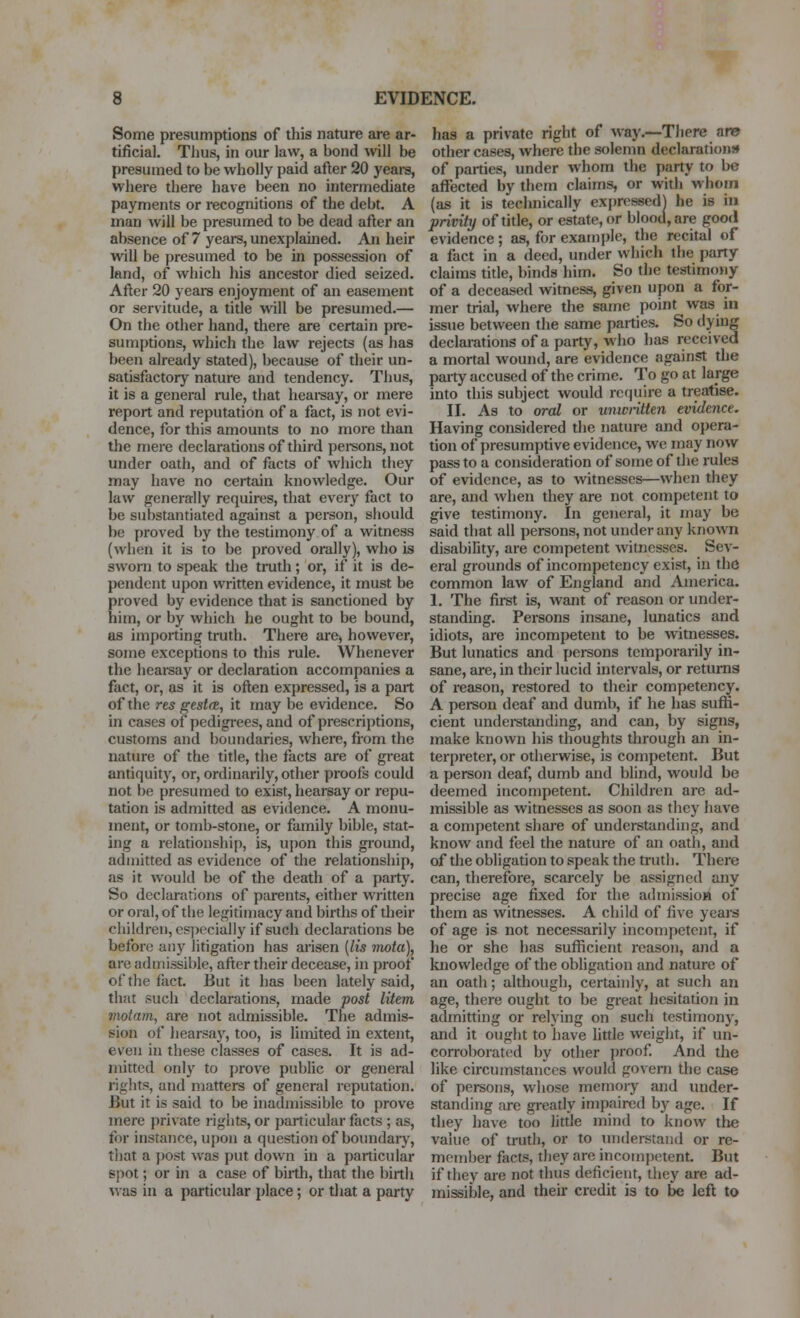 Some presumptions of this nature are ar- tificial. Thus, in our law, a bond wll be presumed to be wholly paid after 20 years, wliere there have been no intermediate payments or recognitions of the debt. A man will be presumed to be dead after an absence of 7 yeare, unexplamed. An heir will be presumed to be in possession of land, of which his ancestor died seized. After 20 yeai-s enjoyment of an easement or servitude, a title will be presumed.— On the other hand, there are certain pre- sumptions, which the law rejects (as has been already stated), because of their un- satisfactory nature and tendency. Thus, it is a general rule, that heareay, or mere report and reputation of a fact, is not evi- dence, for this amounts to no more than the mere declarations of tliird pei-sons, not under oath, and of facts of which they may have no certain knowledge. Our law generally requires, that every fact to be substantiated against a person, should be proved by the testimony of a witness (when it is to be proved orally), who is sworn to speak the truth; or, if it is de- pendent upon written evidence, it must be proved by evidence that is sanctioned by him, or by which he ought to be bound, as imjjorting truth. Tliere are^ however, some exceptions to this rule. Whenever the hearsay or declaration accompanies a fact, or, as it is often expressed, is a part of the res gest(B, it may be evidence. So in cases of pedigrees, and of prescriptions, customs and boundaries, where, from the nature of tlie title, the facts are of great antiquity, or, ordinarily, other proofs could not be presumed to exist, hearsay or repu- tation is admitted as evidence. A monu- ment, or tomb-stone, or family bible, stat- ing a relationship, is, upon this giound, admitted as evidence of the relationship, as it would be of the death of a party. So declarations of parents, either written or oral, of the legitimacy and births of their children, especially if such declarations be before any litigation has arisen {lis mota), are adinissible, after their decease, in proof of the fact. But it has been lately said, that such declarations, made post litem 7notam, are not admissible. The admis- sion of hearsay, too, is limited in extent, even in these classes of cases. It is ad- mitted only to prove public or general rights, and matters of general reputation. But it is said to be inadmissible to prove mere private rights, or particular facts ; as, for instance, upon a question of boundaiy, tliat a post was put down in a particular spot; or in a case of birth, that the birth was in a particular place; or tliat a party has a private right of way.—Tliere am other cases, where the solemn declarations* of parties, under whom the party to be affected by them claims, or with whom (as it is technically expressed) he is in privity of title, or estate, or blood, are good evidence; as, for example, the recital of a fact in a deed, under which the party claims tide, binds him. So tlie testimony of a deceased witness, given upon a for- mer trial, where the same point was in issue between the same parties. So dying declarations of a party, who has received a mortal wound, are evidence against the party accused of the crime. To go at large into this subject would require a treatise. II. As to oral or unwritten evidence. Having considered the nature and opera- tion of presumptive evidence, we may now pass to a consideration of some of the rules of evidence, as to witnesses—when they are, and when they are not competent to give testimony. In general, it may be said that all persons, not under any known disability, are competent witnesses. Sev- eral grounds of incompetency exist, in the common law of England and America. 1. The first is, want of reason or under- standing. Persons insane, lunatics and idiots, are incompetent to be witnesses. But lunatics and persons temporarily in- sane, are, in their lucid intervals, or returns of reason, restored to their competency. A person deaf and dumb, if he has suffi- cient undei-stiuiding, and can, by signs, make known his thoughts through an in- terpreter, or otherwise, is competent. But a person deaf, dumb and blind, would be deemed incompetent. Children are ad- missible as witnesses as soon as they have a competent share of understanding, and know and feel the nature of an oath, and of the obligation to speak the truth. There can, therefore, scarcely be assigned any precise age fixed for the admissioB of them as witnesses. A child of five years of age is not necessarily incompetent, if he or she has sufficient reason, and a knowledge of the obligation and nature of an oath; although, certainly, at such an age, there ought to be great hesitation in admitting or relying on such testimony, and it ought to have httle weight, if un- corroborated by other proof And the like circumstances would govern the case of persons, whose memory and under- standing are greatly impaii-ed bj^ age. If they Iiave too little mind to know the value of trud), or to understand or re- member facts, they are incompetent. But if they are not thus deficient, they are ad- missible, and their credit is to be left to