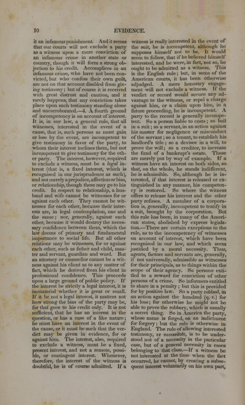 it an infamous punishment. And it seems that our courts will not exclude a party as a witness upon a mere conviction of an infamous crime in another state or country, ti)ough it will form a strong ob- jection to his credit. Accomplices in an infamous crime, wlio have not been con- victed, but wlio confess their own guilt, are not on that account disabled from giv- ing tesdniouy; but of course it is received with great distrust and caution, and it rarely happens, that any conviction takes place upon such testimony standing alone and uncorroborated.—4. A fourth ground of uicompetency is on account of interest. It is, in our law, a general rule, that all witnesses, interested in the event of a cause, that is, such persons as must gain or lose by the event, are incompetent to give testimony in favor of the party, to whom their interest inclines them, but not incompetent to give testimony for the oth- er party. The interest, however, required to exclude a witness, must be a legal in- terest (that is, a fixed interest, which is recognised in our jurisprudence as such), and not merely a prejudice, affection or bias, or relationship, though these may go to his credit. In respect to relationship, a hus- band and wife cannot be witnesses for or against each other. They cannot be wit- nesses for each other, because their inter- ests are, in legal contemplation, one and the same; nor, generally, against each other, because it would destroy the neces- sary confidence between them, which the law deems of primary and fundamental importance to social life. But all other relations may be witnesses, for or against each other, such as father and child, mas- ter and servant, guardian and ward. But an attorney or counsellor cannot be a wit- ness against his client as to any matter of feet, which he derived from his client in professional confidence. Tliis proceeds upon a large ground of pubUc policy. If the interest be strictly a legal interest, it is immaterial whether it is great or small. If it be not a legal interest, it matters not how strong the bias of the party may be, for that goes to his credit only. It is not sufficient, that he has an interest in the question, or has a case of a like nature; he must have an interest in the event of the cause, or it must be such that the ver- dict may be given in evidence, for or against him. The interest, also, required to exclude a witness, must be a fixed, present interest, and not a remote, possi- ble, or contingent interest. Whenever, therefore, the interest of tlie witness is doubtful, he is of course admitted. If a witness is really interested in the event of the suit, he is incompetent, although he supposes himself not to be. It would seem to follow, that if he believed himself interested, and he were, in fact, not so, he ought to be admitted as a witness. This is the English rule; but, in some of the American courts, it has been otherwise adjudged. A mere honorary engage- ment will not exclude a witness. If the verdict or record would secure any ad- vantage to the vdtness, or repel a charge against him, or a claim upon him, in a future proceeding, he is incompetent. A party to the record is generally incompe- tent. So a pei-son liable to costs ; so bail in a suit; so a servant, in an action against his master for negligence or misconduct of the servant; so a tenant, to establish his landlord's title; so a devisee in a will, to prove the will; so a creditor, to increase the fund of a bankrupt's estate. These are merely put by way of example. If a wimess have an interest on both sides, so that, on the whole, he stands indiflferent, he is admissible. So, although he is in- terested, if that interest is released or ex- tinguished in any manner, his competen- cy is restored. So where the witness offers to release his interest and the other party refuses. A member of a corpora- tion is, generally, incompetent to testify in a suit, brought by the corporation. But this rule has been, in many of the Ameri- can states, abolished by express legisla- tion.—There are certain exceptions to the rule, as to the incompetency of witnesses on account of interest, which have been recognised in our law, and which seem justified by a moral necessity. Thus, agents, factors and servants are, generally, if not universally, admissible as witnesses for their principals, as to things within the scope of their agency. So pereons enti- tled to a reward for conviction of other persons of a crime. So informers entitled to share in a penalty; but this is provided for by positive law. So a party robbed, in an action against the hundred (q. v.) for his loss; for otherwise he might not be able to prove the robbery, which is usually a secret thing. So in Ajnerica the party, whose name is forged, on an indictment for forgery; but the rule is otherkvise in England. The rule of allowing interested testimony, ex necessitate, is to be under- stood not of a necessity in the particular case, but of a general necessity in cases belonging to tliat class.—If a witness be not interested at the time when the fact occurred, he cannot, by creating a subse- quent interest voluntarily on his own part.