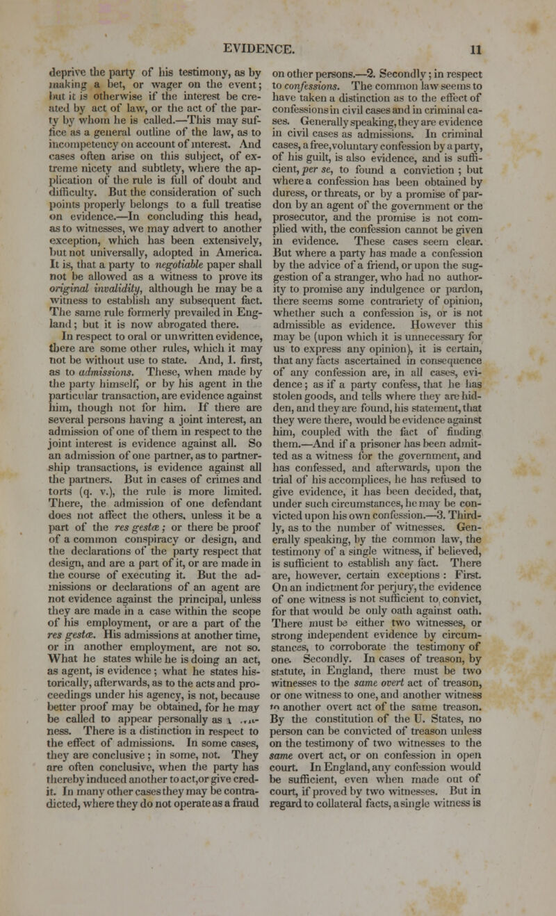 deprive the party of liis testimony, as by making a bet, or wager on the event; but it is otherwise if the interest be cre- ated by act of law, or the act of the par- ty by whom he is called.—This may suf- fice as a general outline of the law, as to iuconipetency on account of interest. ,\nd cases often arise on this subject, of ex- treme nicety and subtlety, where the ap- plication of the rule is full of doubt and difficulty. But the consideration of such points properly belongs to a full treatise on evidence.—In concluding this head, as to witnesses, we may advert to another exception, which has been extensively, but not universally, adopted in America. It is, that a party to negotiable paper shall not be allowed as a witness to prove its original invalidity, although he may be a witness to establish any subsequent fact. The same rule formerly prevailed in Eng- land ; but it is now abrogated there. In respect to oral or unwritten evidence, there are some other rules, which it may not be without use to state. And, 1. first, as to admissions. These, when made by the party himself, or by his agent in the particular transaction, are evidence against him, though not for him. If thei-e are several persons having a joint interest, an admission of one of them in respect to the joint interest is evidence against all. So an admission of one partner, as to partner- ship transactions, is evidence against all the partners. But in cases of crimes and torts (q. v.), the rule is more limited. There, the admission of one defendant does not affect the others, unless it be a part of the res gesta; or there be proof of a common conspiracy or design, and the declarations of the party respect that design, and are a part of it, or are made in the course of executing it. But the ad- missions or declarations of an agent are not evidence against the principal, unless they are made in a case within the scope of his employment, or are a part of the res gestoR. His admissions at another time, or in another employment, are not so. What he states while he is doing an act, as agent, is evidence; what he states his- torically, afl;erwards, as to the acts and pro- ceedings under his agency, is not, because better proof may be obtained, for he may be called to appear personally as i ..n- ness. There is a distinction in respect to the effect of admissions. In some cases, they are conclusive ; in some, not. They are often conclusive, when tJie party has thereby induced another to act,or give cred- it. In many other ceises they may be contra- dicted, where they do not operate as a fi-aud on other persons.—% Secondly; in respect to confessions. The common law seems to have taken a distinction as to the effect of confessions uj civil cases and in criminal ca- ses. Generally speaking, they are evidence in civil cases as admissions. In criminal cases, a free,voluntary confession by a party, of his guilt, is also evidence, and is suffi- cient, per se, to found a conviction ; but where a confession has l)een obtained by duress, or threats, or by a promise of par- don by an agent of the government or the prosecutor, and the promise is not com- phed with, the confession cannot be given ui evidence. These cases seem clear. But where a party has made a confession by the advice of a friend, or upon the sug- gestion of a stranger, who had no author- ity to promise any indulgence or pardon, there seems some contrariety of opinion, whether such a confession is, or is not admissible as evidence. However this may be (upon which it is unnecessary for us to express any opinion}, it is certain, that any facts ascertained in consequence of any confession are, in all cases, evi- dence ; as if a party confess, that he has stolen goods, and tells where they are hid- den, and they are found, his statement, that they were there, would be evidence against him, coupled with the fact of finding them.—Ajid if a prisoner has been admit- ted as a witness for the government, and has confessed, and afterwards, upon the trial of his accomplices, he has refused to give evidence, it has been decided, that, under such circumstances, he may be con- victed upon his own confession.—3. Third- ly, as to the number of witnesses. Gen- erally speaking, by tiie common law, the testimony of a single witness, if believed, is sufficient to establish any fact. There are, however, certain exceptions : First On an indictment for perjury, the evidence of one witness is not sufficient to convict, for that would be only oath against oath. There must be either two witnesses, or strong independent evidence by cu-cum- stanc^s, to coiToborate the testimony of one. Secondly. In cases of treason, by statute, in England, there must be two witnesses to the same overt act of treason, or one witness to one, and another witness to another overt act of the same treason. By the constitution of the U. States, no person can be convicted of treason unless on the testimony of two witnesses to the same overt act, or on confession in open court. In England, any confession would be sufficient, even when made out of court, if proved by two witnesses. But in regard to collateral facts, a single witness is