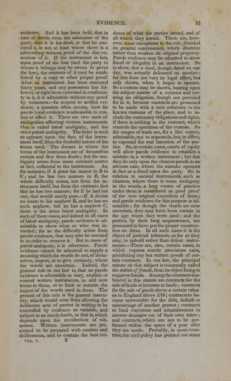 evidence. And it has been held, that in case of deeds, even the admission of the party, that it is his deed, or that he exe- cuted it, is not, at ieast where there is a subscribing witness, proof of the due ex- ecution of it If the instrument is lost, upon proof of the loss (and the party to whom it belongs may be sworn to prove the loss), the contents of it may be estab- lished by a copy or other proper proof. After an instrument has been executed thirty years, and any possession has fol- lowed, or right been exercised in conformi- ty to it, it is admissil)le widiout any proof by witnesses.—In respect to written evi- dence, a question often occurs, how far parole (oral) evidence is admissible to con- ti'ol or affect it. There are two sorts of ambiguities affecting wiitten instruments. One is called latent ambiguity, and the other patent ambiguity. The latter is such as appears upon the face of the instru- ment itself, from the doubtful nature of the terms used. The former is where the terms of the insU'ument are of themselves certain and free from doubt; but the am- biguity arises from some extrinsic matter or fact, collateral to the instrument. As, for instance, if A grant his manor in B to C; and he has two manors in B, the whole difficulty arises, not from tlie in- strument itself, but from the extrinsic fact that he has two manors; for if he had but one, that would surely pass.—If A devise an estate to his nephew B, and he has no such nephew, but he has a nephew C, there is the same latent ambiguity. In each of these cases, and indeed in all cases o( latent ambiguity, parole evidence is ad- missible to show what or Avho was in- tended ; for as the difficulty arises from parole evidence, that may also be resorted to in order to remove it. But in cases of patent ambiguity, it is otherwise. Parole evidence cannot be admitted to supply a meaning which the words do not, of them- selves, import, or to give certainty, where the words are uncertain. Indeed, the general rule in our law is, that no parole evidence is admissible to vary, explain or control written instruments, to add new terms to them, or to limit or restraui the import of the words used in them. The ground of this rule is the general insecu- rity, which would arise from allowing the deliberate acts of parties in vniting to be controlled by evidence so vai-iable, and subject to so much doubt, as that is, which depends upon the recollection of wit- nesses. Written instruments are pre- sumed to be prepared with caution and deliberation, and to contain the best evi- VOL. v. 2 dence of what the parties ifltend, and of all which they intend. There are, how- ever, some exceptions to the rule, founded on general convenience, which illustrate rather than weaken its original projiriety. Parole evidence may be admitted to show fraud or illegaUty in an instrument. So to show, that a deed, though dated on one day, was actually delivered on anotlier; for this does not vary its legal effect, but only shows, when it began to operate. So a custom may be shown, bearing upon the subject matter of a contract and cre- ating an obligation, though not provided for in it, because contracts aie presumed to be made with a tacit reference to the known customs of the place, and to ii>- clude the customary obligations and rights, if there is nothing in the contract, whicli controls the operation of the custom. So the usages of trade are, for a like reason, admissible, not to supeisede, but, in effect, to expound the real intention of the par- ties. So, in certain cases, courts of equity will allow parole evidence to establish a mistake in a written instrument; but this they do only upon the clearest proofs in an adverse case, where the mistake operates in fact as a fraud upon the party. So in relation to ancient instruments, such as charters, where there is some ambiguity in the words, a long course of practice under them is considered as good proof of the true original exposition of them; and parole evidence for this {)urpose is ad- missible ; for though the words ai-e now uncertain, they may have been certain in the age when they were used; and the parties, by their long acquiescence, are presumed to have put tlie proper construc- tion on them. In all such cases it is the object of judicial tribunals, as far as tliey may, to uphold rather than defeat instru- ments.—There are, also, certain cases, in which express statute provisions exist, pi-ohibiting any but written proofs of cer- tain contracts. In our law, the principal statute on this subject is commonly called the statute of frauds, from its object being to suppress frauds. Among the contracts em- braced in this statute are contracts for the sale of lands or interests in lands; contracts for the sale of goods above a certain value as in England above £10; contracts to be- come answerable for the debt, default or miscarriage of another person ; contracts to bind executors and administrators to answer damages out of their own estate; and contracts, which are not to be per- formed within the space of a year after they are made. Probably, in most coun- tiies, the civil pohcy has pointed out some