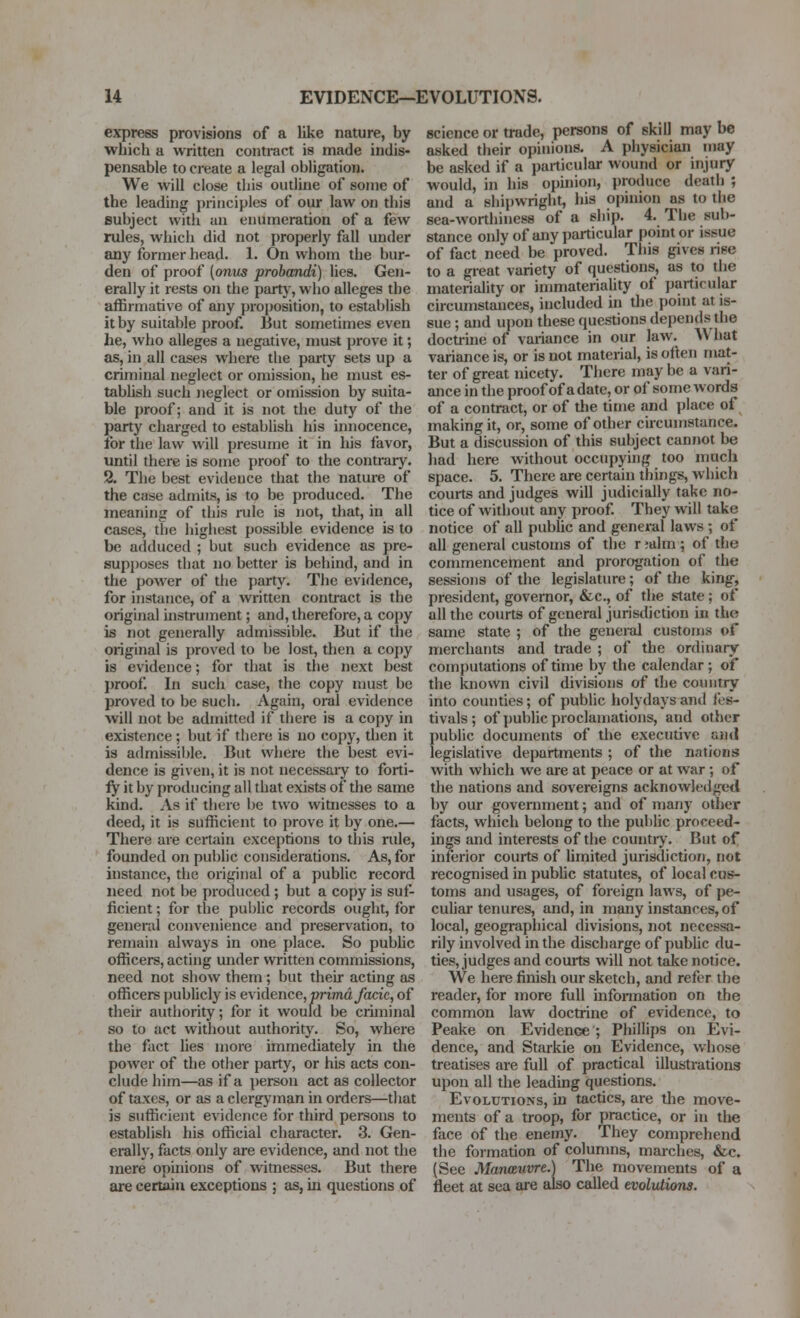 express provisions of a like nature, by which a written contract is made indis- pensable to create a legal obligation. We will close this outline of some of the leading principles of our law on this subject with an enumeration of a few ndes, which did not properly fall under any former head. 1. On whom the bur- den of proof (onus probcmdi) Hes. Gen- erally it rests on the partj', who alleges the affirmative of any proposition, to establish it by suitable proof But sometimes even he, who alleges a negative, must prove it; as, in all cases where the party sets up a criminal neglect or omission, he must es- tabhsh such Jieglect or omission by suita- ble proof; and it is not the duty of the party charged to estabhsh his innocence, for the law will presume it in his favor, until there is some proof to the contrary. 2. The best evidence that the nature of the case admits, is to be produced. The meaning of this rule is not, that, in ail cases, the highest possible evidence is to be adduced ; but such evidence as pre- supposes that no better is behind, and in the power of tlie party. The evidence, for instance, of a written contract is the original histrument; and, therefore, a copy is not generally admissible. But if the original is proved to be lost, then a coj)y is evidence; for that is the next best proof In such case, the copy must be proved to be such. Again, oral evidence will not be admitted if there is a copy in existence ; but if there is no copy, then it is admissiljle. But where the best evi- dence is given, it is not necessary to forti- fy it by producing all that exists of the same kind. As if there be two witnesses to a deed, it is sufficient to prove it by one.— There are certain exceptions to this rule, founded on public considerations. As, for instance, the original of a public record need not be produced ; but a copy is suf- ficient ; for the public records ought, for general convenience and preservation, to remain always in one place. So pubhc officers, acting under written commissions, need not show them; but their acting as officers publicly is evidence, primayocic, of their authority; for it would be criminal so to act without authority. So, where the fact lies more immediately in the power of the other party, or his acts con- clude him—as if a person act as collector of taxes, or as aclergj'man in orders—that is sufficient evidence for third persons to establish his official character. 3. Gen- erally, facts only are evidence, and not the mere opinions of wimesses. But there are certain exceptions ; as, in questions of science or trade, persons of skill may be asked their opinions. A physician may be asked if a particular wound or injury would, in his opuiion, produce death ; and a shipwright, his opinion as to the sea-worthiness of a ship. 4. The sub- stance only of any particular point or issue of fact need be proved. This gives rise to a great variety of questions, as to the materiality or immateriality of particular circumstances, included in the point at is- sue ; and upon these questions depends the docti-ine of variance in our law. What variance is, or is not material, is often mat- ter of great nicety. There may be a vari- ance in the proof of a date, or of some words of a contract, or of the time and place of making it, or, some of other circumstance. But a discussion of this subject cannot be had here without occupying too much space. 5. There are certain things, which courts and judges will judicially take no- tice of without any proof They will take notice of all public and general laws ; of all general customs of the r ;alm; of the commencement and prorogation of the sessions of the legislature; of the king, president, governor, &c., of the state; of all the courts of general jurisdiction in the same state ; of the general customs of merchants and trade ; of the ordinary computations of time by the calendar ; of the known civil divisions of the country into counties; of public holydaysand fes- tivals; of public proclamations, and other public documents of the executive uiid legislative departments ; of the nations with which we are at peace or at war ; of the nations and sovereigns acknowledged by our government; and of many other facts, which belong to the public proceed- ings and interests of the countiy. But of inferior courts of Umited jurisdiction, not recognised in public statutes, of local cus?- toms and usages, of foreign laws, of pe- culiar tenures, and, in many instances, of local, geographical divisions, not necessa- rily involved in the discharge of pubhc du- ties, judges and courts will not take notice. We here finish our sketch, and refer the reader, for more full infonnation on the common law doctrine of evidence, to Peake on Evidence ; Phillips on Evi- dence, and Starkie on Evidence, whose treatises are full of practical illustrations upon all the leading questions. Evolutions, in tactics, are the move- ments of a troop, for practice, or in the face of the enemy. They comprehend the formation of columns, marches, &c. (See Manceuvre.) The movements of a fleet at sea are also called evoltUions.