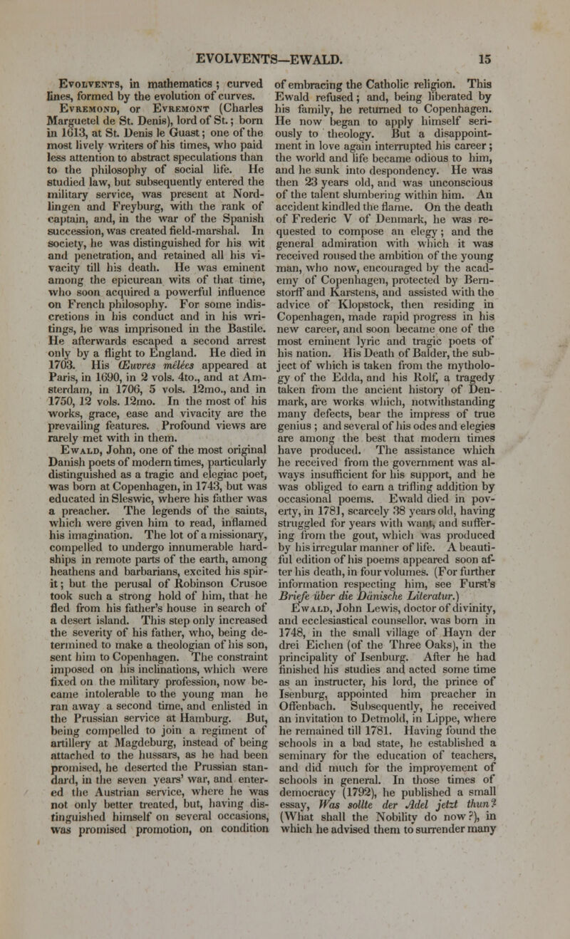 Evolvents, in mathematics ; curved lines, formed by the evolution of curves. EvRKMOND, or EvREMONT (Charles Marguetel de St. Denis), lord of St.; bom in 1G13, at St. Denis le Guast; one of the most lively writers of his times, who paid less attention to abstract speculations than to the philosophy of social life. He studied law, but subsequently entered the military service, was present at Nord- lingen and Freyburg, with the rank of captain, and, in the war of the Spanish succession, was created field-marshal. In society, he was distinguished for his wit and penetration, and retained all his vi- vacity till his death. He was eminent among the epicurean wits of that time, who soon acquired a powerful influence on French philosophy. For some indis- cretions in his conduct and in his wri- tings, he was imprisoned in the Bastile. He afterwards escaped a second airest only by a flight to England. He died in 1703. His (Euvres miUts appeared at Paris, in 1690, in 2 vols. 4to., and at Am- sterdam, in 1706, 5 vols. 12mo., and in 1750, 12 vols. 12mo. In the most of his w^orks, grace, ease and vivacity are the prevailing features. Profound views are rarely met with in them. EwALD, John, one of the most original Danish poets of modern times, particularly distinguished as a tragic and elegiac poet, was born at Copenhagen, in 1743, but was educated in Sleswic, where his father was a preacher. The legends of the saints, which were given him to read, inflamed his imagination. The lot of a missionary, cotnpelled to undergo innumerable hard- ships in remote paits of the earth, among heathens and barbarians, excited his spir- it ; but the perusal of Robinson Crusoe took such a strong hold of him, that he fled from his father's house in seai'ch of a desert island. This step only increased the severity of his father, who, being de- termined to make a theologian of his son, sent him to Copenhagen. The constraint imposed on his inclinations, which were fixed on the military profession, now be- came intolerable to the young man he ran away a second time, and enUsted in the Prussian service at Hamburg. But, being compelled to join a regiment of artillery at Magdeburg, instead of being attached to the hussars, as he had been promised, he deserted the Prussian stan- dai'd, in the seven years' war, and enter- ed the Austrian service, where he was not only better treated, but, having dis- tinguished himself on several occasions, was promised promotion, on condition of embracing the Catholic religion. This Ewald refused; and, being liberated by his family, he returned to Copenhagen. He now began to apply himself seri- ously to theology. But a disappoint- ment in love again interrupted his career; the world and life became odious to him, and he sunk into despondency. He was then 23 years old, and was unconscious of the talent slumbering within him. An accident kindled the flame. On the death of Frederic V of Denmark, he was re- quested to compose an elegy; and the general admiration with which it was received roused the ambition of the young man, who now, encouraged by the acad- emy of Copenhagen, protected by Bern- stoi-ff and Kai-stens, and assisted witli the advice of Klopstock, then residing in Copenhagen, made rapid progress in his new career, and soon became one of the most eminent lyric and tragic poets of his nation. His Death of Balder, the sub- ject of which is taken from the mytholo- gy of the Edda, and his Rolf, a tragedy taken from the ancient histoiy of Den- mark, are works wliich, notwithstanding many defects, bear the impress of true genius ; and several of his odes and elegies are among the best that modern times have produced. The assistance wliich he received from the government was al- ways insufficient for his support, and he was obliged to earn a trifling addition by occasional poems. Ewald died in pov- erty, in 178], scarcely 38 years old, having struggled for years with want, and suffer- ing irom the gout, whicli was produced by his irregular manner of life. A beauti- ful edition of his poems appeared soon af- ter his death, in four volumes. (For further information respecting him, see Furst's Briefe iiber die Ddnische lAieratur.) Ewald, John Lewis, doctor of divinity, and ecclesiastical counsellor, was bom in 1748, in the small village of Hayn der drei Eichen (of the Three Oaks), in the principality of Isenburg. Afl;er he had finished his studies and acted some time as an instructer, his lord, the prince of Isenburg, appointed him preacher in OflTenbach. Subsequently, he received an invitation to Dotmokl, in Lippe, where he remained till 1781. Having found the schools in a bad state, he established a seminaiy for the education of teachers, and did much for the improvement of schools in general. In those times of democracy (1792), he published a small essay, Was sollte der Add jetzt thun^ (What shall the Nobility do now?), in which he advised them to surrender many