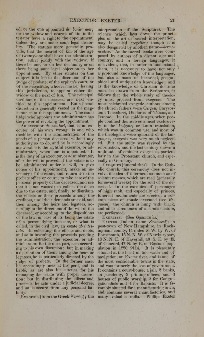 e<l, or the one appointed de bonis non; for the widow and nearest of kin to the testator have a right to the appointment, unless they are under some legal disabi- lity. The statutes more generally pro- vide, that t\\e nearest of kin of the age of twenty-one shall have the administra- tion, either jointly with the widow, if there be one, or on her declining, or on there being some legal objection to her appointment By other statutes on this subject, it is left to the discretion of the judge of probate, of the orphan's court, or of the magistrate, whoever he be, having this jurisdiction, to appoint either the widow or the next of kin. The principal cre(htors of the deceased are next en- titled to this appointment. But a liberal discretion is generally vested in the mag- istrate as to this appointment. The same judge who ai)points the administrator has die power of revoking the appointment. An executor de son tort, that is, an ex- ecutor of his own wrong, is one who meddles with the administration of the goods of a person deceased, without any authority so to do, and he is accordingly answerable to the rightful executor, or ad- ministrator, when one is appointed. It is the duty of an executor, or administrator, after the will is proved, if the estate is to be administered under a Avill, to give notice of his appointment, make an in- ventory of the estate, and return it to the probate office or court; to take care of the personal property of the deceased, and see tliat it is not wasted; to collect the debts due to the estate, and, finally, to distribute •the effects or their proceeds amon the\ creditors, until their demands are paid, and then among the heire and legatees, ac- cording to the directions of the will of the deceased, or according to the dispositions of the law, in case of its being the estate of a person dying intestate, or what is called, in the civil law, an estate ab intes- tato. In collecting the eff'ects and debts, and so in investing the proceeds pending the administration, the executor, or ad- ministrator, for the most part, acts accord- ing to bus own discretion ; but in malcing a distribution of them among the heirs or legtitees, he is particularly directed by the judge of probate. In the former case, he accordingly acts at his peril, and is liable, as are also his sureties, for his managing the estate with proper discre- tion; but in distributing the effects and proceeds, he acts under a judicial decree, and so is secure from any personal lia- bility. Exegesis (from the Greek Hnyi'is); the interpretation of the Scriptures. The science which lays down the princi- ples of the art of sacred interpretation, may be called exegetics; though it is also designated by another name—herme- neutics. As the sacred books were com- posed by authors of a distant age and countrj', and in foreign languages, it is evident, that, in order to imderstand them, it is necessary to have not only a profound knowledge of the languages, but also a mass of historical, geogra- phical and antiquarian knowledge ; and as the knowledge of Christian doctrine must be drawn from the Scriptures, it follows that the whole study of theolo- gy must proceed from exegesis. The most celebrated exegetic authore among the church fathers were Origen, Chrysos- tom, Theodoret, Diodorus of Tarsus, and Jerome. In the middle ages, when peo- ple confined themselves almost exclusive- ly to the Vtdgccte, or Latin translation, which was in common use, and most of the theologians were ignorant of the lan- guages, exegesis was very much neglect- ed. But the study was revived by the reformation, and the last century shows a multitude of eminent exegesists, particu- larly in the Protestant church, and espe- cially in Germany. Exequies (funeral rites). In the Cath- olic church, this ceremony does not in- volve the idea of interment so much as of solemn masses, which are read (generally for several weeks) for the soul of the de- ceased. In the exequies of personages of high rank, and especially of princes, funereal monuments are erected, a sol- emn piece of music executed (see Re- quiem), the church is hung with black, and other ceremonies of a similar nature, are performed. Exercise. (See Gymnastics.) Exeter (Indian name Swamscot); a post-town of New Hampshire, in Rock- ingham county, 14 miles S. W. by W. of Poitsmouth, 15 N. N. W. of Newburvport, 18 N. N. E. of Haverhill, 40 S. E. by E. of Concord, 47 N. by E. of Boston; pop- ulation in 1820, 2114. It is pleasantly situated at the head of tide-water and of navigation, on Exeter river, and is one of the most considerable towns in the state, and was formerly the seat of government. It contains a court-house, a jail, 2 banks, an .academy, 3 printing-offices, and 3 houses of public worship, 2 for Congre- gationalists and 1 for Baptists. It is fa- vorably situated for a manufacturing town, and contains several manufactories, and many valuable mills. Pliillips Exeter