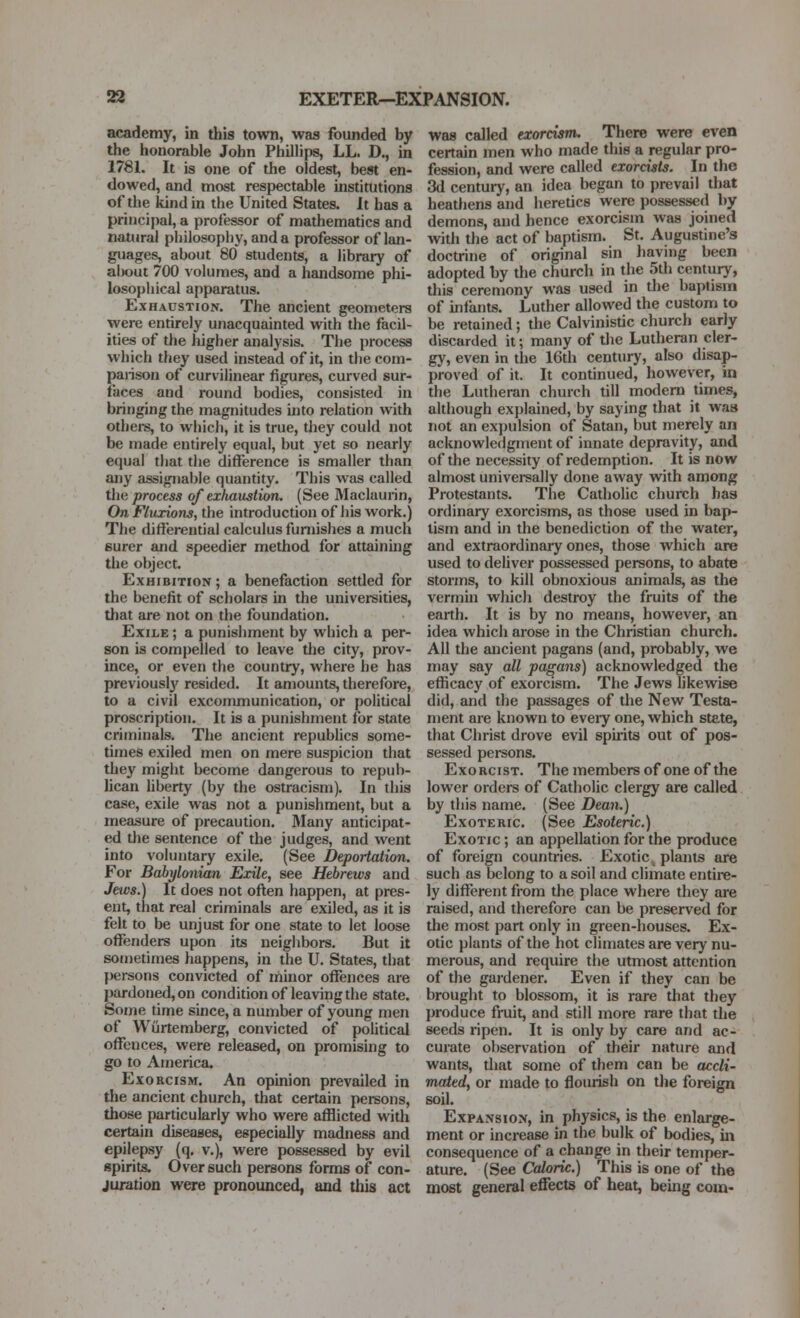 academy, in this town, was founded by the honorable John Phillips, LL. D., in 1781. It is one of the oldest, best en- dowed, and most respectable institutions of the kind in the United States. It has a principal, a professor of mathematics and natural philosophy, and a professor of lan- guages, about 80 students, a library of al)out 700 volumes, and a handsome phi- losophical apparatus. Exhaustion. The ancient geometers were entirely unacquainted with the facil- ities of the higher analysis. The process which they used instead of it, in the com- parison of curvilinear figures, curved sur- faces and round bodies, consisted in bringing the magnitudes into relation with othei-s, to which, it is true, they could not be made entirely equal, but yet so nearly equal that the difference is smaller than any assignable quantity. This was called the/process of exfiaustion. (See Maclaurin, On Fluxions, the introduction of liis work.) The differential calculus furnishes a much eurer and speedier method for attainmg the object. Exhibition ; a benefaction settled for the benefit of scholars in the universities, that are not on the foundation. Exile ; a punishment by which a per- son is compelled to leave tiie city, prov- ince, or even the country, where he has previously resided. It amounts, therefore, to a civil excommunication, or political proscription. It is a punishment for state criminals. The ancient repubhcs some- times exiled men on mere suspicion that they might become dangerous to repub- lican liberty (by the ostracism). In this case, exile was not a punishment, but a measure of precaution. Many anticipat- ed the sentence of the judges, and went into voluntary exile. (See Deportation. For Babylonian Exile, see Hebrews and Jews.) It does not often happen, at pres- ent, that real criminals are exiled, as it is felt to be unjust for one state to let loose offenders upon its neiglibors. But it sometimes happens, in the U. States, that l)ersons convicted of minor offences are pardoned, on condition of leaving the state. Some time since, a number of young men of Wiirtemberg, convicted of political offences, were released, on promising to go to America. Exorcism. An opinion prevailed in the ancient church, that certain persons, those particularly who were afflicted with certain diseases, especially madness and epilepsy (q, v.), were possessed by evil spirits. Over such persons forms of con- juration were pronounced, and this act was called exorcism. There were even certain men who made this a regular pro- fession, and were called exorcists. In the 3d century, an idea began to prevail that heathens and heretics were possessed by demons, and hence exorcism was joined with the act of baptism. St. Augustine's doctrine of original sin having been adopted by the church in the 5tli century, this ceremony was used in the baptism of intjmts. Luther allowed the custom to be retained; the Calvinistic church early discarded it; many of tlie Lutheran cler- gy, even in the 16th century, also disap- proved of it. It continued, however, in the Lutheran church till motlem times, although explained, by saying that it was not an expulsion of Satan, but merely an acknowledgment of innate depravity, and of the necessity of redemption. It is now almost univereally done away with among Protestants. The Catholic church has ordinary exorcisms, as those used in bap- tism and in the benediction of the water, and extraordinary ones, those which are used to deliver possessed persons, to abate storms, to kill obnoxious animals, as the vermin whicJi destroy the fruits of the earth. It is by no means, however, an idea which arose in the Christian church. All the ancient pagans (and, probably, we may say all pagans) acknowledged the efficacy of exorcism. The Jews likewise did, and the passages of the New Testa- ment are known to eveiy one, which state, that Christ drove evil spuits out of pos- sessed persons. Exorcist. Themembersofoneofthe lower orders of Catholic clergy are called by this name. (See Dean.) Exoteric. (See Esoteric.) Exotic ; an appellation for the produce of foreign countries. Exotic _ plants are such as belong to a soil and climate entire- ly different from the place where they are raised, and therefore can be preserved for the most part only in green-houses. Ex- otic plants of the hot climates are very nu- merous, and require the utmost attention of the gardener. Even if they can be brought to blossom, it is rare that they produce fruit, and still more rare that the seeds ripen. It is only by care and ac- curate observation of their nature and wants, that some of them can be accli- mated, or made to flourish on the foreign soil. Expansion, in physics, is the enlarge- ment or increase in the bulk of bodies, in consequence of a change in their temper- ature. (See Caloric.) This is one of the most general effects of heat, being com-