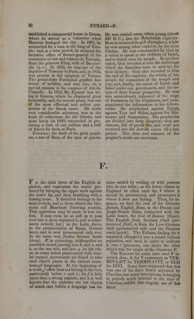 established a commercial house in Genoa, vrhere he served as a volunteer when Massena besieged the city. In 1801, he contracted for a loan to the king of Etru- ria; and, at a later period, he received the lucrative office of farmer-general of the commerce of salt and tobacco in Tuscany, from the princess Eliza, wife of Baccioc- chi. (q. V.) In 1810, he was one of the deputies of Tuscany to Paris, and, in 1814, was present at the congress of Vienna. The grand-duke Ferdinand granted him letters of nobility, and sent him on a special mission to the congress of Aix-la- Chapelle. In 1819, Mr. Eynard was hv- ing at Geneva, where he displayed great hospitality, and, for several years, was one of the most effectual and ardent pro- motere of the Greek cause. He made very considerable advances, was at the head of collecdons for the Greeks, and quite lately (in 1830) succeeded in pro- curing a loan of one million and a half of francs for them at Paris. Ezekiel; the third of the great proph- ets, a son of Buzi, of the race of priests. He was carried away, when young (about 599 B. C.), into the Babylonish captivity- Here he received the gift of prophecy, while he was anjong other captives, by the river Chebar. He was commanded by God in a vision to speak to the children of Israel, and to watch over his people. In auodjer vision, God revetded to him the sutlerings which the Israelites were to undergo for their idolatrj'. God also reveali^d to hun the end of the captivity, the return of his people, the restoration of the temple and city, and, finally, the union of Judah and Israel under one government, and the re- turn of their former prosperity. He was also miraculously informed of the siege of Jerusalem by the Chaldeans, and com- municated the information to his fellow- exiles. He prophesied against Egj'pt, against Tyre and Sidon, against the Idu- means and Ammonites. His prophecies are divided mto forty chaptere; they are obscure, full of poetic fire, and were not received into the Jewish canon till a late period. The time and manner of the prophet's death are uncertain. F. r is the sixth letter of the English al- phabet, and represents the sound pro- duced by bringing the upper teeth against the lower Up, and then breathing with a hissing noise. It therefore belongs to the semi-vowels, and to those which the Ger- mans call Blasdaute (blowing sounds). This aspiration may be more or less vio- lent. It may even be so soft as to pass over into a mere aspirated h, and is some- times entirely lost; as the Latin factre, in the pronunciation of Spain, became hica; and is now pronounced only actr. In the same way fundus became hondo (deep). F, in etymology, is altogether an unsettled sound, passing into h, and v, and 6, on the one side, and into p on the oth- er, as many letters pronounced with simi- lar organic movements are found to take each other's places in the various muta- tions of languages. At the beginning of a word,/often does not belong to the root, particularly before r and I; for/is little more than a strong aspirate, and it is well known tliat the aspirates are not objects of mucli care before a language has be- come settled by writing, or with persons who do not write; as the lower classes in England so often omit the h where it should be pronounced, and pronounce it where it does not belong. Thus, for in- stance, we find the root of the German fiamme, English Jlame, in the Danish and Anglo-Saxon lioma, connected with the Latin lumen, the root ofjlamma (flame). The English fresh, German frisch (pro- nounced frish), is from the Low-German risch (pronounced risk) and the German rasch (quick). The Eolians, finding the H aspirated, changed it into a sound without aspiration, and used, in order to indicate it, two r (gammas), one above the other which was the origin of the character F. The Romans for some time used F in- verted, thus, A, for V consonant, as TER- MINAdlT for TER3IINAVIT, or DIdl for DIVI. Some have supposed that this was one of the three letters invented by Claudius, but many inscriptions, belonging to periods much anterior to the time of Claudius, exhibit this singular use of this letter.