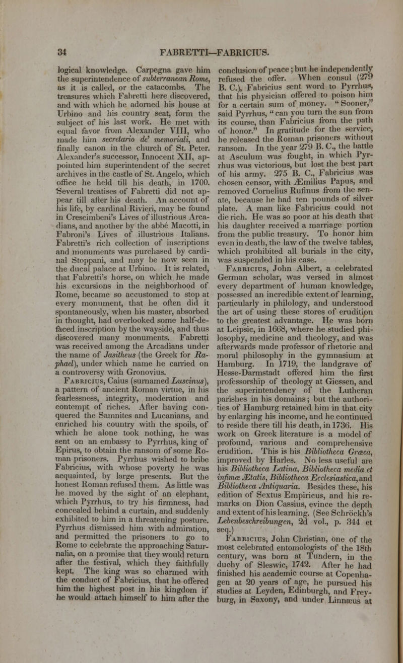 logical knowledge. Carpegna gave him tiie superintendence of subterranean Rome, as it is called, or the catacombs. The treasures which Fabretti here discovered, and with which he adorned his house at Urbino and liis countiy seat, form the subject of his last work. He met with equal favor from Alexander VIII, who made him secretario ffe' memoriali, and finally canon in tlie church of St. Peter. Alexander's successor. Innocent XII, ap- pointed him superintendent of the secret archives in tlie castle of St. Angelo, which office he held till his death, in 1700. Several treatises of Fabretti did not ap- pear till after his death. An account of ids life, by cardinal Rivieri, may be found in Crescimbeni's Lives of illustrious Arca- dians, and another by the abbe Macotti, in Fabroni's Lives of illustrious Italians. Fabretti's rich collection of inscriptions and monuments was purchased by cardi- nal Stoppani, and may be now seen in the ducal palace at Urbino. It is related, tliat Fabretti's horse, on which he made his excui-sions in the neighborhood of Rome, became so accustomed to stop at every monument, that he often did it spontaneously, when his master, absorbed in thought, had overlooked some half-de- fkced inscription by the wayside, and thus discovered many monuments. Fabretti was received among the Arcadians under the name of Jasitheus (the Greek for Ra- phael), under which name he earned on a controversy with Gronovius. Fabricius, Caius (sumamed Xrtwcmiw), a pattern of ancient Roman virtue, in his fearlessness, integrity, moderation and contempt of riches. After having con- quered the Samnites and Lucanians, and enriched his countiy with the spoils, of which he alone took nothing, he was sent on an embassy to Pyrrhus, king of Epirus, to obtain the ransom of some Ro- man prisoners. Pyn-hus wished to bribe Fabricius, with whose poverty he was acquainted, l)y large presents. But the honest Roman refused them. As little was he moved by the sight of an elephant, which Pyrrhus, to try his firmness, had concealed behind a curtain, and suddenly exhibited to him in a threatening posture. Pyrrhus dismissed him with admiration, and permitted the prisoners to go to Rome to celebrate the approaching Satur- nalia, on a promise that they would return after the festival, which they faithfidiy kept The king was so charmed with the conduct of I abricius, that he offered liim the highest post in his kingdom if he would attach himself to him after the conclusion of peace; but he independently refused the offer. When consul (279 B. C), Fabricius sent word to Pyrrhus*, that his physician oflfered to poison him for a certain sum of money.  Sooner, said Pyrrhus,  can you turn the sun from its course, than Fabricius from the path of honor. In gratitude for the service, he released the Roman prisoners witliout ransom. In the year 279 B. C, the battle at Asculum was fought, in which Pyr- rhus was victorious, but lost the best part of his army. 275 B. C., Fabricius was chosen censor, with ^milius Papus, and removed Cornelius Rufinus from the sen- ate, because he had ten pounds of silver plate. A man like Fabricius could not die rich. He was so poor at his death that his daughter received a marriage portion from the public treasury. To honor him even in death, the law of the twelve tables, which prohibited all burials in the city, was suspended in his case. Fabricius, John Albert, a celebrated German scholar, was versed in almost every department of human knowledge, possessed an incredible extent of learning, particularly in philology, and understood the art of using these stores of erudition to the greatest advantage. He was bonj at Lcipsic, in 1668, where he studied phi- losophy, medicine and theology, and was afterwards made professor of rlietoric and moral philosophy in the gymnasium at Hamburg. In 1719, the landgrave of Hesse-Darmstadt offered him the first j)rofessorship of theology at Giessen, and the superintendency of the Lutheran parishes in his domains; but the authori- ties of Hamburg retained him in that city by eidarging his income, and he continued to reside there till his death, in 1736. His work on Greek literature is a model of profound, various and comprehensive erudition. This is his Bibliotheca Graca, improved by Harles. No less useful aie his Bibliotheca Laiina, Bibliotheca media et inJim(B Mtaiis, Bibliotheca Ecclesiastica, and Bibliotheca Antiquaria. Besides these, his edition of Sextus Empiricus, and his re- marks on Dion Cassius, evince the depth and extent of his learning. (See Schrbckh's Lebeixbeschreibungen, 2d vol., p. 344 et seq.) Fabricius, John Christian, one of the most celebrated entomologists of the 18th century, was bom at Tundern, in the duohy of Sleswic, 1742. After he had finished his academic course at Copenha- gen at 20 years of age, he pursued his studies at Leyden, Edinburgh, and Frey- burg, in Saxony, and under Linnaeus at