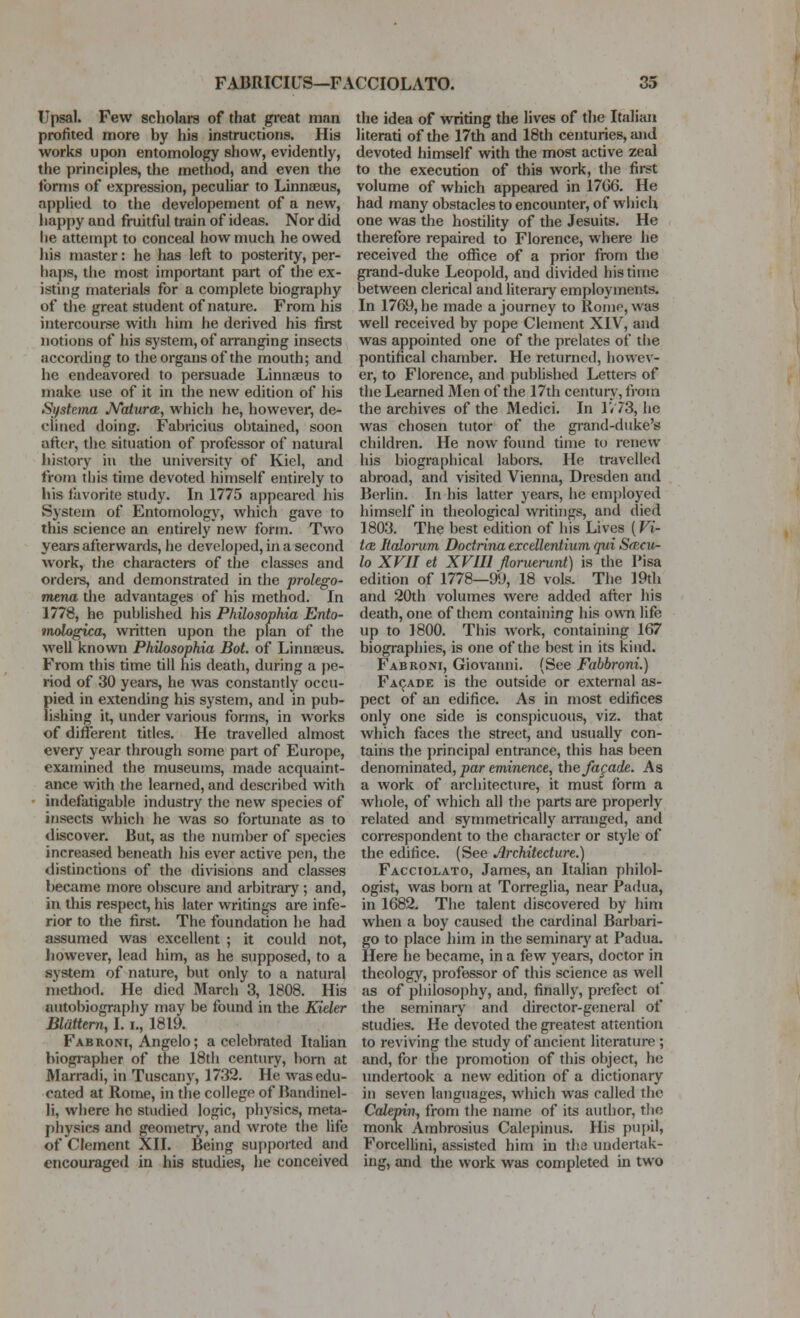 Upsal. Few scholars of that great man profited more by his instructions. His works upon entomology show, evidently, the principles, the method, and even the Ibrms of expression, peculiar to Linnaeus, applied to the developement of a new, liappy and fruitful train of ideas. Nor did he attempt to conceal how much he owed his master: he has left to posterity, per- haps, the most important part of the ex- isting materials for a complete biography of the great student of nature. From his intercourse with him he derived his first notions of his system, of arranging insects according to the organs of the mouth; and he endeavored to persuade Linnaeus to make use of it in the new edition of his Systeina JVatura, which he, however, de- clined doing. Fabricius obtained, soon after, the situation of professor of natural history in the university of Kiel, and from this time devoted himself entirely to his favorite study. In 1775 appeared his System of Entomology, which gave to this science an entirely new form. Two years afterwards, he developed, in a second work, the characters of the classes and ordeis, and demonstrated in the prolego- mena the advantages of his method. In 1778, he published his Philosophia Ento- tnologica, written upon the plan of the well known Philosophia Bot. of Linnaeus. From this time till his death, during a pe- riod of 30 yeai-s, he was constantly occu- pied in extending his system, and in pub- lishing it, under various forms, in works of different titles. He travelled almost every year through some part of Europe, examined the museums, made acquaint- ance with the learned, and described with • indefatigable industry the new species of insects which he was so fortunate as to discover. But, as tiie number of species increased beneath his ever active pen, the distinctions of the divisions and classes became more obscure and arbitrary ; and, in this respect, his later writings are infe- rior to the first. The foundation he had assumed was excellent ; it could not, however, lead him, as he supposed, to a system of nature, but only to a natural method. He died March 3, 1808. His autol>iography may be found in the Kider Blattem, I. i., 1819. Fabroni, Angelo; a celebrated Italian biographer of the 18th century, born at Marradi, in Tuscany, 1732. He was edu- cated at Rome, in the college of Handinel- li, where he studied logic, physics, meta- physics and geometry, and wrote the life of Clement XII. Being su[)ported and encoiu-aged in his studies, he conceived the idea of writing the lives of the Italian literati of the 17th and 18th centuries, and devoted iiimself with the most active zeal to the execution of this work, the first volume of which appeared in 1706. He had many obstacles to encounter, of which one was the hostility of the Jesuits. He therefore repaired to Florence, where he received the ofiice of a prior from the grand-duke Leopold, and divided his time between clerical and literary employments. In 1769, he made a journey to Roiiie, was well received by pope Clement XIV, and was appointed one of the prelates of tiie pontifical chamber. He returned, howev- er, to Florence, and published Letters of the Learned Men of the 17th centurv', from the archives of the Medici. In IV73, he was chosen tutor of the grand-duke's children. He now found time to renew his biographical laboi-s. He travelled abroad, and visited Vienna, Dresden and Berlin. In his latter years, he employed himself in theological writings, and died 1803. The best edition of his Lives (Vi- t<K Italorum Dodrina excdlentium qui SfBcu- lo XVII d XVIIl Jloruemnt) is the Pisa edition of 1778—99, 18 vols. The 19th and 20th volumes were added after his death, one of them containing his ovvti life up to 1800. This work, containing 167 biographies, is one of the best in its kind. Fabroni, Giovanni. (See Fahbroni.) Facade is the outside or external as- pect of an edifice. As in most edifices only one side is conspicuous, viz. that which faces the street, and usually con- tains the principal entrance, this has been denominated, par eminence, the fagade. As a work of architecture, it must form a whole, of which all the parts are properly related and symmetrically arranged, and correspondent to the character or style of the edifice. (See Jlrchitedure.) Facciolato, James, an Italian philol- ogist, was born at Torreglia, near Padua, in 1682. The talent discovered by him when a boy caused the cardinal Barbari- go to place him in the seminary at Padua. Here he became, in a few years, doctor in theology, professor of this science as well as of philosophy, and, finally, prefect of the seminary and director-general of studies. He devoted the greatest attention to reviving the study of ancient literature ; and, for the promotion of this object, he undertook a new edition of a dictionary in seven languages, which was called the Calepin, from the name of its author, tlie monk Ambrosius Calepinus. His pupil, Forceibni, assisted him in the undertak- ing, and tlie work was completed in two