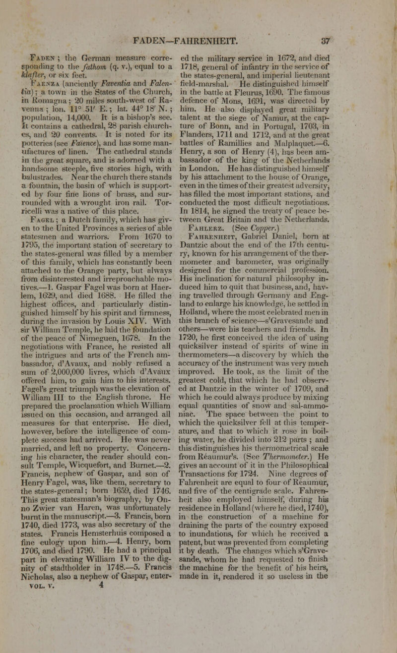 Faden ; the German measure corre- sponding to tlie fathom (q. v.), equal to a klaffer, or six feet. Faknza (anciently Faventia and Falen- tia) \ a town in the States of the Church, in Romagiia; 20 miles south-west of Ra- venna ; Ion. 11° .51' E.; lat. 44° 18' N. ; population, 14,000. It is a bishop's see. It contains a cathedral, 28 parish church- es, and 20 convents. It is noted for its potteries (see jPaience), and has some man- ufactures of linen. The cathedral stands in tlie great square, and is adorned with a handsome steeple, five stories high, with balustrades. Near the church there stands a fountain, the basin of which is support- ed by four fine lions of brass, and sur- rounded with a wrought iron rail. Tor- ricelli was a native of this place. Fagkl ; a Dutch family, which has giv- en to the United Provinces a series of able etatesmen and warriors. From 1670 to 1795, the important station of secretary to tlie states-general was filled by a member of this family, which has constantly been attached to the Orange party, but always from disinterested and irreproachable mo- tives.—1. Gaspar Fagel was born at Haer- lem, 1029, and died 1688. He filled the highest offices, and particularly distin- guished himself by his spirit and firmness, during the invasion by Louis XIV. With sir William Temple, he laid the foundation of the peace of Nimeguen, 1678. In the negotiations with France, he resisted all the intrigues and arts of the French am- bassador, d'Avaux, and nobly refused a sum of 2,000,000 livres, which d'Avaux offered him, to gain him to his interests. Fagel's great triumph was the elevation of William III to the English throne. He prepared the proclamation which William issued on this occasion, and arranged all measures for that enteii)rise. He died, however, before the intelligence of com- plete success had arrived. He was never married, and left no property. Concern- ing his character, the reader should con- sult Temple, Wicquefort, and Burnet.—2. Francis, nephew of Gaspar, and son of Henry Fagel, was, like them, secretary to the states-general; bom 1659, died 1746. This great statesman's biography, by On- no Zwier van Haren, was unfortunately burnt in the manuscript.—3. Francis, born 1740, died 1773, was also secretary of the states. Francis Hemsterhuis composed a fine eulogy upon him.—4. Henry, bom 1706, and died 1790. He had a principal part in elevating William IV to the dig- nity of stadtholder in 1748.—5. Francis Nicholas, also a nephew of Gaspar, enter- VOL. V. 4 ed the military ser^^ce in 1672, and died 1718, general of infantry in the sen ice of the states-general, and imperial lieutenant field-mai-shal. He distinguished himself in the battle at Fleurus, 1690. Tlie famous defence of Mons, 1691, was directed by him. He also displayed great military talent at the siege of Namur, at the cap- ture of Bonn, and in Portugal, 1703, in Flanders, 1711 and 1712, and at the great battles of Ramillies and Malplaquet.—6. Henty, a son of Henry (4), has been am- bassador of the king of the Netherlands in London. He has distinguished himself by his attachment to the house of Orange, even in the times of their greatest adversity, has filled the most important stations, and conducted the most difficult negotiations. In 1814, he signed the treaty of [)eace be- tween Great Britain and the Netherlands. Fahlerz. (See Copper.) Fahrenheit, Gabriel Daniel, bom at Dantzic about the end of the 17th centu- ry, known for his anangement of tlie ther- mometer and barometer, was originally designed for the commercial profession. His inclination for natural phi]osoj)hy in- duced him to quit that business, and, hav- ing travelled through Gennany and Eng- land to enlarge his knowledge, he settled in Holland, where the most celebrated men in tliis branch of science—s'Gravesande and others—were his teachers and friends. In 1720, he firet conceived the idea of using quicksilver instead of spirits of wine in thermometers—a discovery by wliich the accuracy of the instrument was very much improved. He took, as the limit of the greatest cold, that which he had observ- ed at Dantzic in the winter of 1709, and which he could always j)roduce by mixing equal quantities of snow and sal-ammo- niac. The space between the point to which the quicksilver fell at this temper- ature, and that to which it rose in boil- ing water, he divided into 212 parts ; and this distinguishes his therrnometrical scale from Reaumur's. (See Thermomettr.) He gives an account of it in the Philosophical Transactions for 1724. Nine degrees of Fahrenheit are equal to four of Reaumur, and five of the centigrade scale. Fahren- heit also employed himself, during his residence in Holland (where he died, 1740), in the construction of a machine for draining the parts of the countiy exposed to inundations, for which he received a patent, but was prevented from completing it by death. The changes which s'Grave- sande, whom he had requested to finish the machine for the benefit of bis heirs, made in it, rendered it so useless in the