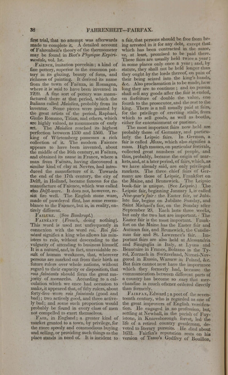 first trial, that no attempt was afterwards made to complete it. A detailed account of Fahrenheit's tlieoiy of the diermometer may be found in Biot's Physique Expiri- imntale, vol. 1st. Faience, imitation porcelain; a kind of fine pottery, superior to the common pot- tery in its glazing, beauty of form, and richness of painting. It derived its name fi-om the town of Faij'nza, in Romagna, where it is said to have been invented in 1299. A fine sort of pottery was manu- factured there at that period, which the Itahans called Maiolica, probably from its inventor. Some pieces were painted by the great artists of the period, Raphael, Giulio Romano, Titian, and othei-s, which are highly valued, as monuments of early art. The Maiolica reachetl its highest perfection Iwitween 1530 and 1560. The king of Wiirtembcrg possesses a rich collection of it. Tiie modern Faience appears to have been invented, about the middle of the 16th century, at Faenza, and obtained its name in France, where a man from Faenza, having discovered a similar kind of clay at NevCrs, had intro- duced the manufacture of it. Towards the end of the 17th ceiitur)'^, the city of Delft, m Holland, became famous for the manufacture of Faience, which was called also Deljl-ware. It does not, however, re- sist fire well. The English stone ware, made of powdered flint, has some resem- blance to the Faience, but is, ui reaUty, en- tirely different. Failure. (See Ban/erupt.) Faineant {French, doing nothing). Tliis woi'd is used not unfrequently in connexion with the word roi. Roi fai- neant signifies a king who allows his min- istei-s to rule, without descending to the vulgarity of attending to business himself. It is a natural, and, in fact, unavoidable re- sult of human weakness, that, wherever persons are marked out from tlieir birth as future rulers over whole nations, without regard to theu* capacity or disposition, that rois faineants should form the great ma- jority of monarchs. Accorduig to a cal- culation which we once had occasion to make, it appeared that, of fifty rulers, about forty-five were rots faineants (good and bad); two actively good, and three active- ly bad; and some such proportion would probably be found in every class of men not compelled to exert themselves. Fair, in England; a gi-eater kind of market granted to a town, by privilege, for the more speedy and commodious buying and selling, or providing such things as the place stands in need of. It is incident to a fair, that persons should be free from be- ujg arrested in it for any debt, cxce[)t that which has been contracted in thcj same, or, at least, promised to be i)aid thero- These fiiirs are usually held twice a year; m some places only once a year; and, by statute, they shall not be held longer thaii_ they ought*by the lortls thereof, on ])ain ot tlieir being seized into the kmg's hands, &c. Also proclamation is to be made, how long tliey are to continue ; and no j)erson shall sell any goods after the fair is ended, on foifeiture of double tlie value, one fourth to the prosecutor, and the rest to the king. There is a toll usually l)ai(l at fairs, for the privilege of erecting stalls, from which to sell goods, as well as booths, either for entertainment or pastime. The most important fairs now held are probably those of Gennany, and jjarticu- larly the Leipsic fairs. In German, a fair is called Messe, which also signifies a mass. High masses, on particular festivals, collected gi-eat numbei-s of people, and thus, probably, became the origin of mar- kets, and, at a later period, of fail's, which, as we have already said, are only {)rivileged markets. The three chief fairs of Ger- many are tliose of Leipsic, Frankfort on the Maine, and Brunswck. The Leipsic book-fair is unique. (See Leipsic.) The Leipsic fair, beginning January 1, is called JVew-year^s fair: the Easter fiiir, or Jubi- late fair, begins on Jubilate Sunday, and Saint Micliael's fair, on the Sunday after September 29. Each lasts three weeks, but only the two last are important. • The Easter fair is the most iinj)ortant. Frank- fort on the Maine has the Easter fair and Autumn fair, and Brunswick, the Candle- mas fair and St. Lawrence's fair. Im- l)ortant fairs are also held at Alessandria and Suiigagha in Italy, at Lyons and Beaucaire in France, Bolzano in the Ty- rol, Zurzach in Switzerland, Niznei-Nov- gorod m Russia, Warsaw in Poland, &c. But fairs cannot now have the unjiortance which they fbnneriy had, because the communication between difltjrciit parts of a country has become so easy that mer- chandise is much oftener ordered directly than formerly. Fairfax, Edward; a poet of the seven- teenth century, who is regarded as one of the gieat improvers of English versifica- tion. He engaged m no profession, but, settling at Newhall, in the ])arish of Fuy- istone, in Knaresborough forest, led the fife of a retired country gentleman, de- voted to literaiy pui-suits. He died about 1632. Fairfax's reputation rests on hia version of Tasso's Godfrey of Bouillon