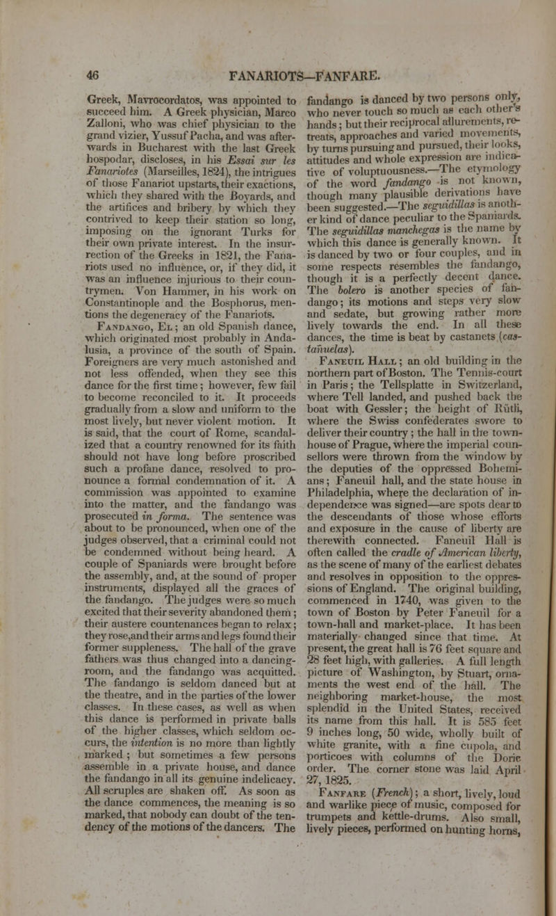 Greek, Mavrocordatos, was appointed to succeed him. A Greek physician, Marco Zalloni, who was chief physician to the grand vizier, Yussuf Pacha, and was after- wards in Bucharest with the last Greek hospodar, discloses, in his Essai sur les Fanariotes (Marseilles, 1824), the intrigues of those Fanariot upstarts, their exactions, which they shared with the Boyards, and the artifices and bribery by which they contrived to keep their station so long, unposing on the ignorant Turks for their own private interest In the insur- rection of the Greeks in 1821, the Fana- riots used no influence, or, if they did, it was an influence injurious to their coun- trymen. Von Hammer, in his work on Constantinople and the Bosphorus, men- tions the degeneracy of the Fanariots. Fandango, El ; an old Spanish dance, whicli originated most probably in Anda- lusia, a ])rovince of the south of Spain. Foreignci-s are very much astonished and not less oflfended, when they see this dance for the first time; however, few fail to become reconciled to it. It proceeds gradually from a slow and uniform to the most lively, but never violent motion. It is said, that the court of Rome, scandal- ized that a country renowned for its faith should not have long before proscribed such a profane dance, resolved to pro- nounce a formal condemnation of it. A commission was appointed to examine into the matter, and the fandango was prosecuted in forma. The sentence was about to be pronounced, when one of the judges observed, that a criminal could not be condemned widiout being heard. A couple of Spaniards were brought before the assembly, and, at the sound of proper instruments, displayed all the graces of the fandango. The judges were so much excited that their severity abandoned them; their austere countenjinces began to relax; they rose,and their arms and legs found their former suppleness. The hall of the grave fathere was thus changed into a dancing- room, and the fandango was acquitted. The fandango is seldom danced but at the theatre, and in the parties of the lower classes. In these cases, as well as when this dance is performed in private balls of the higher classes, which seldom oc- curs, the vitention is no more than lightly marked ; but sometimes a few persons assemble in a private house, and dance the fandango in all its genuine indehcacy. All scruples are shaken off. As soon as the dance commences, the meaning is so marked, that nobody can doubt of the ten- dency of the motions of the dancers. The fandango is danced by two persons only, who never touch so much ae each other a hands; but their reciprocal allurements, re- treats, approaches and varied move mentis by turns pursuing and pursued, their looks, attitudes and whole expression are uidicfv tive of voluptuousness.—The etymology of the word fandango is not known, though many plausible derivations have been suggested.—The seguidillas is anoth- er kind of dance peculiar to the Spamujds. The seguidillas manchegas is the name by which this dance is generally known. It is danced by two or four couples, and in some respects resembles the fandango, though it is a perfectly decent dance. The bolero is another species of faii- dango; its motions and steps very slow and sedate, but growing rather more hvely towards the end. In all these dances, the time is beat by castanets {cas- tanuelas). Faneuil Hall ; an old building in the northern part of Boston. The Tennis-court in Paris; the Tellsplatte in Switzerland, where Tell landed, and pushed back the boat with Gessler; the height of Eiitli, where the Swiss confederates swore to deliver their country ; the hall in the towTi- house of Prague, where the imperial coun- sellors were thrown from the window by the deputies of the oppressed Bohemi- ans ; Faneuil hall, and the state house in Philadelphia, where the declaration of in- dependerwe was signed—ai*e spots dear to the descendants of those whose efforts and exposure in the cause of liberty are therewith connected. Faneuil Hall is often called the cradle of American liberty, as the scene of many of the earliest debates and resolves in opposition to the op{)rcs- sions of England. The original building, commenced in 1740, was given to the town of Boston by Peter Faneuil for a town-hall and market-place. It has been materially changed since that time. At present, the great hall is 76 feet square and 28 feet high, with galleries. A full length picture of Washington, by Stuart, orna- ments the west end of the hall. The neighboring market-house, the most si)lendid in the United States, received its name from this hall. It is .585 feet 9 inches long, 50 wide, wholly built of white granite, with a fine cupola, and porticoes with columns of the Doric order. The corner stone was laid April 27, 1825. Fanfare [French); a short, lively, loud and warlike piec^e of music, composed for trumpets and kettle-drums. Also small, lively pieces, performed on hunting horns,