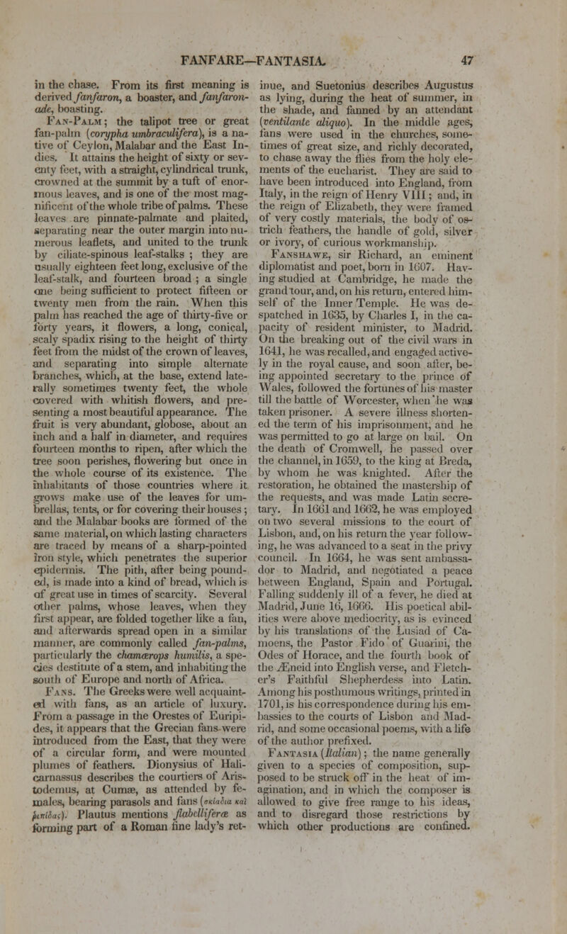 in the chase. From its first meaning is derived fanfaron, a boaster, and fanfaron- ade, boasting. Fan-Palm; the talipot tree or great fan-pahn [corypha umhracvlifera), is a na- tive of Ceylon, Malabar and the East In- dies. It attains the height of sixty or sev- enty feet, with a straight, cylindrical trunk, crowned at the summit by a tuft of enor- mous leaves, and is one of the most mag- nificent of the whole tribe of palms. These leaves are pinnate-palmate and plaited, separating near the outer margin into nu- merous leaflets, and united to the trunk by ciliate-spinous leaf-stalks ; they are osually eighteen feet long, exclusive of the leaf-stalk, and fourteen broad ; a single one being sufficient to protect fifteen or twenty men from the rain. When this palm has reached the age of thirty-five or forty years, it flowers, a long, conical, scaly spadix rising to the height of thirty feet from the midst of the crown of leaves, and separating into simple alternate branches, which, at the base, extend late- rally sometimes twenty feet, the whole covered with whitish flowei-s, and pre- senting a most beautiful appearance. The fruit is very abundant, globose, about an inch and a half in diameter, and requires fourteen months to ripen, aft;er which the tree soon perishes, flowering but once in the whole course of its existence. The inhal)itants of those countries where it grows make use of the leaves for um- brellas, tents, or for covering their houses ; and the Malabar books are formed of the same material, on which lasting characters are traced by means of a sharp-pointed iron style, which penetrates the superior epidermis. The pith, after being pound- ed, is made into a kind of bread, which is of great use in times of scarcity. Several other palms, whose leaves, when they first appear, are folded together like a fan, luid afterwards spread open ui a similar maimer, are commonly called fan-palnis, particularly the ckamcErops humilis, a spe- cies destitute of a stem, and inhabiting the south of Europe and north of Africa. Fans. The Greeks were well acquaint- ed with fans, as an article of luxury. From a passage in the Orestes of Euripi- des, it appears that the Grecian fans-were introduced from the East, that they were of a circular form, and were mounted plumes of feathers. Dionysius of Hali- carnassus describes the courtiere of Aris- todemus, at CumiB, as attended by fe- males, bearing parasols and fans (.TKia^ia Kai fiinifiai). Plautus mentions flabclUfera as forming part of a Roman fine lady's ret- inue, and Suetonius describes Augustus as lying, during the heat of summer, in the shade, and fanned by an attendant (ventUante aliquo). In the middle ages, fans were used in the churches, some- times of gi-eat size, and richly decorated, to chase away the flies from the holy ele- ments of the eucharist. They are said to have been introduced into England, from Italy, in the reign of Henry VIII; and, in the reign of Elizabeth, they were framed of very costly materials, the body of os- trich feathers, the handle of gold, silver or ivor)^, of curious workmanship. Fanshawe, sir Richard, an eminent diplomatist and poet, bom in 1607. Hav- ing studied at Cambridge, he made the grand tour, and, on his return, entered him- self of tlie Inner Temple. He was de- spatched in 1635, by Charles I, in the ca- pacity of resident minister, to Madi'id. On tlie breaking out of the civil Avai-s in 1641, he was recalled, and engaged active- ly in the royal cause, and soon ailer, be- ing appointed secretary to the prince of Wales, followed the fortunes of his master till the battle of Worcester, when'he was taken prisoner. A severe illness shorten- ed the term of his imprisonment, and he was permitted to go at large on bail. On the death of Cromwell, he j)assed over the channel, in 1659, to the king at Breda, by whom he was knighted. After the restoration, he obtained the mastership of the requests, and was made Latui secre- tary, in 1661 and 1662, he was employed on two several missions to the court of Lisbon, and, on his return the year follow- ing, he was advanced to a seat in the privy council. In 1664, he was sent ambassa- dor to Madrid, and negotiated a peace between England, Spain and Portugal. Falling suddenly ill of a fever, he died at Madrid, June 16, 1666. His poetical abil- ities were above mediocrity, as is evinced by his translations of the Lusiad of Ca- moens, the Pastor Fido'of Giiarini, the Odes of Horace, and the fourth book of the iEneid into English vei«e, and Fletch- er's Faithful Shepherdess into Latin. Among his posdiumous writings, printed in 1701, is his con-espondence during his em- bassies to the couits of Lisbon and Mad- rid, and some occasional j)oems, with a life of the author prefixed. Fantasia (Italian); the name generally given to a species of composition, sup- posed to be struck off in the heat of im- agination, and in wliich the composer is allowed to give free range to his ideas, and to disregard those restrictions by which other productions are confined.