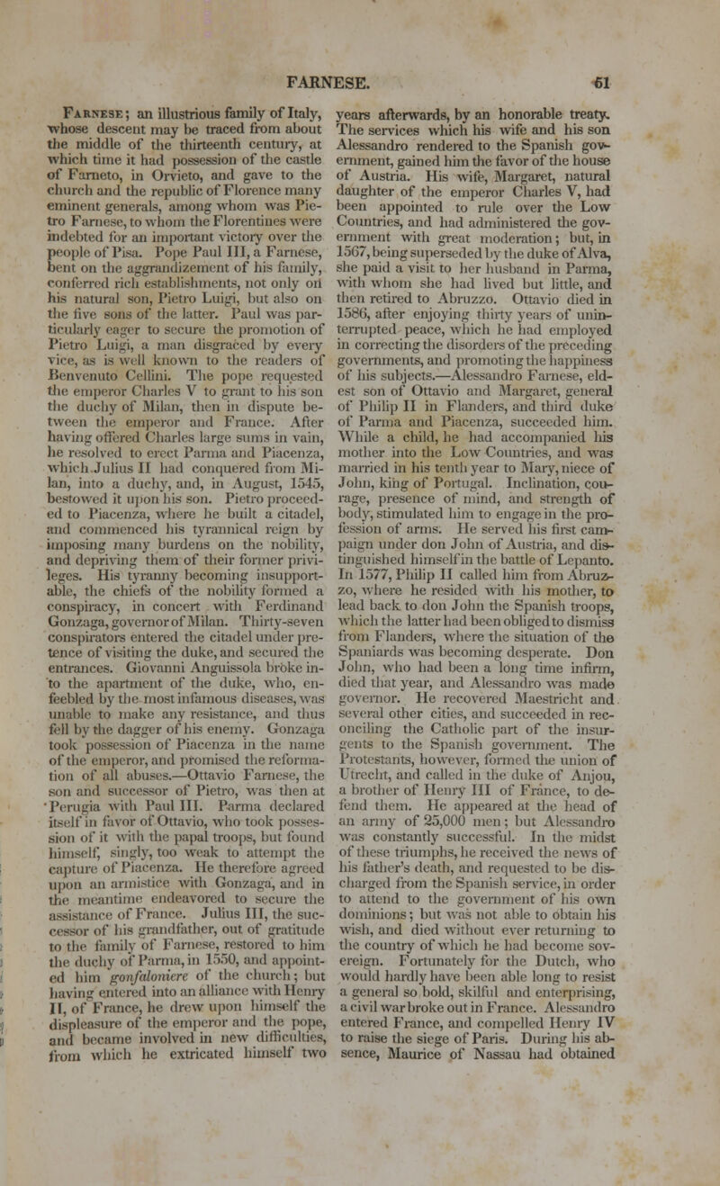 FARNESE. 61 Farnese; an illustrious family of Italy, whose descent may be traced from about the middle of the thirteenth century, at which time it had possession of the castle of Fameto, in Orvieto, and gave to the church and the republic of Florence many eminent generals, among whom was Pie- tro Farnese, to whom the Florentines were indebted lor an important victory over the people of Pisa. Pope Paul III, a Farnese, bent on the aggrandizement of his family, conferred i-ich establishments, not only oil his natural son, Pietro Luigi, but also on the five sons of the latter. Paul was par- ticidarly eager to secure the promotion of Pietro Luigi, a man disgraced by every vice, as is well knowai to the ieaders of Benvenuto Cellini. The po[)e requested tlie emperor Charles V to grant to his son the duchy of Milan, then iu dispute be- tween the emperor and France. After havijig offered Charles large simis in vain, he resolved to erect Parma and Piacenza, which.Julius II had conquered from Mi- lan, into a duchy, and, in August, 1545, bestowed it uj)on his son. Pietro proceed- ed to Piacenza, where he built a citadel, and commenced his tyrannical reign by imposing many burdens on the nobility, and depriving them of their former i)rivi- leges. His tyranny becoming insupport- able, the chiefs of the nobility formed a conspiracy, in concert with Ferdinand Gonzaga, governor of Milan. Thirty-seven conspiratoi-s entered the citadel under pre- tence of visiting the duke, and secured the entrances. Giovanni Anguissola broke in- to the apartment of the duke, who, en- feebled by the most infomous diseases, was unable to make any resisfexnce, and tlms fell by the dagger of his enemy. Gonzaga took possession of Piacenza in the name of the emperor, and promised the reforma- tion of all abuses.—Ottavio Fanicse, the son and successor of Pietro, was then at ■ Perugia with Paul III. P<irma declared Itself in favor of Ottavio, who took posses- sion of it with the papal troops, but found himself, singly, too weak to attempt the capture of Piacenza. He therefore agreed upon an armistice with Gonzaga, and in the meantime endeavored to secure the assistance of France. Juhus III, the suc- cessor of his grandfather, out of gratitude to the family of Farnese, restored to him the duchy of Parma, in 1550, and appoint- ed him gonfaloniere of the church; but liaving entered mto an alliance with Henry II, of France, he drew upon himself the displeasure of the emperor and the pope, and became involved ui new difficulties, from which he extricated himself two years afterwards, by an honorable treaty. The services which his wife and his son Alessandro rendered to the Spanish gov- ernment, gained him the favor of tlie house of Austria. His wife, Margaret, natural daughter of the emperor Charles V, had been appointed to i-ule over tlie Low Countries, and had administered the gov- ernment with great moderation; but, in 1567, being superseded by the duke of Alva, she paid a visit to her husband in Parma, with whom she had Uved but little, and tlien retired to Abruzzo. Ottavio ched in 1586, after enjoying thirty years of unin- terrupted peace, which he had employed in correcting the disorders of the preceding governments, and promoting the happiness of his subjects.—Alessandro Farnese, eld- est son of Ottavio and Margaret, general of Philip II in Flanders, and third duke of Parma and Piacenza, succeeded him. While a child, he had accompanied liis mother into the Low Countries, and was married in his tentii year to Maiy, niece of John, king of Portugal. Inclination, cou- rage, presence of mind, and strength of body, stimulated hiiri to engage in the pro- fession of arms. He served his fii-st can>- l)aign under don John of Austria, and dis- tinguished himself in the battle of Lepanto. In 1577, Philip II called him from Abruz- zo, where he resided with his mother, to lead back to don John the Spanish troops, which the latter had been obliged to dismiss from Flanders, where the situation of the Spaniards was becoming desperate. Don John, who had been a long time infirm, died that year, and Alessandro was made govemor. He recovered Maestricht and several other cities, and succeeded in rec- onciling the Catholic part of the msur- gents to the Spanish government. The Protestants, however, formed the union of Utrecht, and called in the duke of Anjou, a brother of Henry HI of France, to de- fend them. He appeared at the head of an army of 25,000 men; but Alessandix» was constantly successful. In the midst of these triumphs, he received the news of his father's death, and requested to be dis- charged fiom the Spanish service, m order to attend to the government of his own dominions; but v>'as not able to obtain his wish, and died without ever returning to the country of which he had become sov- ereign. Fortunately for the Dutch, who would hardly have been able long to resist a general so bold, skilful and enterprising, a civil war broke out in France. Alessandro entered France, and compelled Henry IV to raise the siege of Paris. During his ab- sence, Maurice of Nassau had obtained