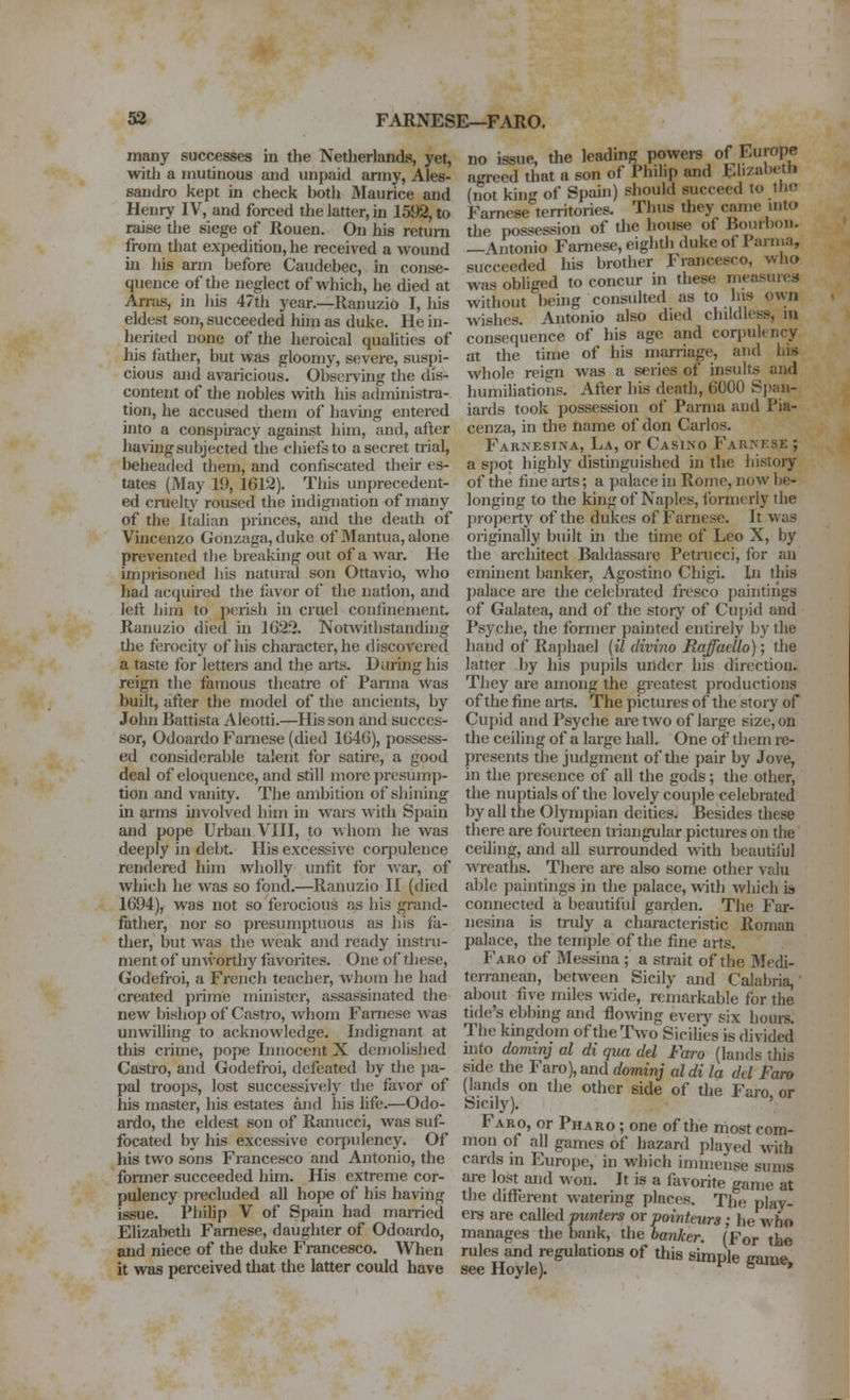 Si FARNESE—FARO. many successes in the Netherlands, yet, with a mutinous and unpaid anny, Ales- sandro kept in check both Maurice and Henry IV, and forced the latter, in 1592, to raise the siege of Rouen. On his return from that expedition, he received a wound ill his arm before Caudebec, in conse- quence of the neglect of which, he died at Arnis, in his 47tli year.—Ranuzio I, his eldest son, succeeded him as duke. He in- herited none of the heroical qualities of his father, but was gloomy, severe, suspi- cious and avaricious. Obsei-ving the dis- content of the nobles with his administra- tion, he accused them of having entered into a conspiracy against him, and, after having subjected the chiefs to a secret trial, beheaded them, and confiscated their es- tates (May 19, 1612). This unprecedent- ed ciTielty roused the indignation of many of the Italian princes, and the death of Vincenzo Gouzaga, duke of 3Iantua, alone prevented tiie breaking out of a war. He imprisoned bis natural son Ottavio, who had acquired the fiivor of the nation, and left him to perish in cruel confinement. Ranuzio died in 1G22. Notwithstanding the ferocity of his character, he discovered a taste for lettei-s and the aits. Daring his reign the famous theatre of Panna Was built, after the model of the ancients, by John Battista Aleotti.—His son and succes- sor, Odoardo Faniese (died 164G), possess- ed considerable talent for satire, a good deal of eloquence, and still more presump- tion and vanity. The ambition of shining in arms involved him in wars with Spain and pope Urban VIII, to whom he was deeply in debt. His excessive coqjulence rendered him wholly unfit for war, of which he was so fond.—Ranuzio II (died 1694), was not so ferocious as his grand- father, nor so presumptuous as his fa- ther, but was the weak and ready instiii- ment of unwordiy favorites. One of these, Godefroi, a French teacher, whom he had created prime minister, assassinated the new bishop of Castro, whom Faniese was unwilling to acknowledge. Indignant at this crime, pope Innocent X demolished Castro, and Godefroi, defeated by the pa- pal troops, lost successively the favor of his master, his estates and his life.—Odo- ardo, the eldest son of Ranucci, was suf- focated by his excessive coi-pulency. Of his two sons Francesco and Antonio, the fonner succeeded him. His extreme cor- pulency precluded all hope of his having issue. Philip V of Spain had mamed Elizabetli Famese, daughter of Odoardo, and niece of the duke Francesco. When it was perceived tliat the latter could have no issue, the leading powers of Europe agreed that a son of Philip and Ehzabeth (not king of Spain) should succeed to ihc Famese territories. Thus they came uito the possession of tlie house of Bourbon, —Antonio Famese, eighth duke of Panna, succeeded his brother Francesco, who was obUged to concur in these measures without being consulted as to his own wishes. Antonio also died childless, lu consequence of his age and corpulency at the time of his marriage, and his whole reign was a series of insults and humihatioiis. After his death, 6000 S])aii- iards took possession of Parma and Pia- cenza, in the iiame of don Carlos. Farnesiina, La, or Casino Far>'KSE ; a spot highly distinguished in the histoiy of the fine arts; a palace in Rome, now be- longing to the king of Naples, formerly the jHoperty of the dukes of Famese. It was originally built in the time of Leo X, by the architect Baldassare Petnicci, for an emhient banker, Agostino Chigi. Di this palace are the celebrated fresco paintings of Galatea, and of the story of Cu[)id and Psyche, the former painted entirely by the hand of Raphael (il divino Raffaello); die latter by his pupils under his direction. They are among the greatest productions of the fine ans. The pictures of the story of Cupid and Psyche are two of large size, on the ceiling of a large hall. One of them re- presents the judgment of the pair by Jove, in the presence of all the gods; the other, the nuptials of the lovely couple celebrated by all the Olympian deities. Besides these there are fourteen triangular pictures on die ceiling, and all surrounded with beautiful wreaths. There are also some other valu able paintings in die palace, with which is connected a beautiful garden. The Far- iiesina is truly a chaiacteristic Roman palace, the temple of the fine aits. Faro of Messina ; a strait of the 3Iedi- terranean, between Sicily and Calabria, about five miles wide, remarkable for the tide's ebbing and flowing eveiy six hours. The kmgdom of the Two Sicihes is divided uito dominj al di qua del Faro (lands this side the Faro), and dominj aldi la dd Faro (lands on the other side of the Faro, or Sicily). Faro, or Pharo ; one of the most com- mon of all games of hazard played with cards in Europe, in which immense sums are lost and won. It is a flivorite game at the different watering places. The play- ei-s are csiled punters or pointeurs; he who manages the bank, the banker. (For the rules and regulations of this simple game see Hoyle). r s >