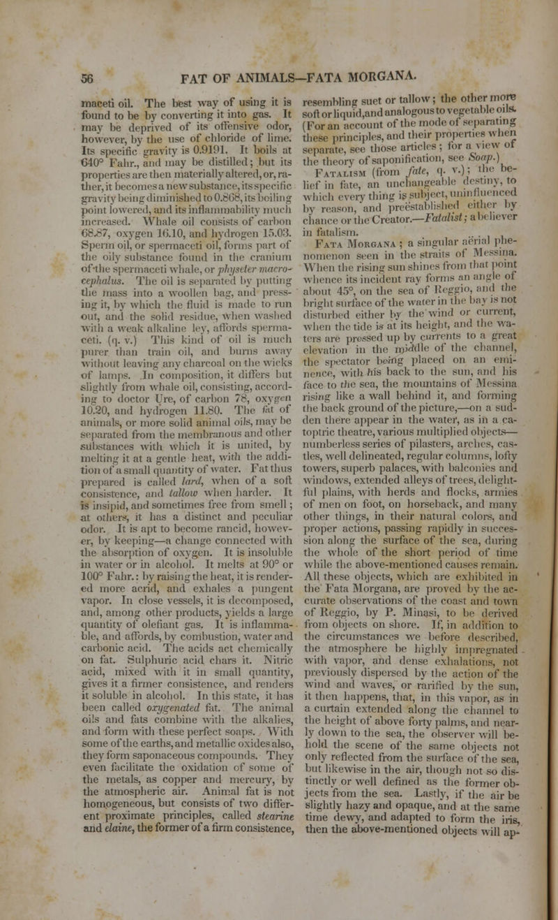 maceti oil. The best way of using it is found to be by converting it into gas. It may be deprived of its offensive odor, however, by the use of chloride of lime. Its specific gravity is 0.9191. It boils at 640° Fahr., and may be distilled; but its properties are then materially altered, or, ra- tlier, it becomes a new substance, its specific gravity being diniiifished to 0.t^G8, its boiling point lowered, and its inflanunability mucli increased. Whale oil consists of carbon 68.^7, oxygen 10.10, and hydrogen 15.0.3. Sperm oil, or spermaceti oil, forms part of the oily substance found in tiie cranium of-the spermaceti whale, or physeter macro- cephalus. The oil is separated by jiutting the mass into a woollen bag, and press- ing it, by which the fluid is made to run out, and the solid residue. When wasiied witli a weak alkaline ley, affords sperma- ceti, (q. V.) Tiiis kind of oil is much purer than train oil, and burns away without leaving any charcoal on the wicks of lamps. In comjwsition, it differs but slightly from whale oil, consisting, accord- ing to doctor Ure, of carbon 78, oxvg<^n 10:20, and hydrogen 11.80. Tiic fat of animals, or more solid animal oiJs, may be s(;parated from the membranous and other substances with whicli it is united, by melting it at a gentle heat, with the addi- tion of a small quantity of water. Fat thus prepared is called lard, when of a soft consistence, and tallow when harder. It is insipid, and sometimes free from smell; at others', it has a disfinct and peculiar odor. It is apt to become rancid, howev- er, by keejting—a change connected with the absor|)tion of oxygen. It is insoluble in water or m alcohol. It juelts at 90° or 100° Fahr.: by raising the heat, it is render- ed more acrid, and exhales a pungent vapor. In close vessels, it is decomposed, and, among other products, yields a large quantity of olefiant gas. It is inflamma- ble, and affords, by combustion, water and carbonic acid. The acids act chemically on fat. Sulphuric acid chars it. Nitric acid, mixed with it in small quantity, gives it a firmer consistence, and rendei-s it soluble in alcohol. In this state, it baa been called oxygenated fat. The animal oi'.s and fats combine with the alkalies, and form with these perfect soaps. With some of the earths, and metallic oxides also, they form saponaceous compounds. They even facilitate the oxidation of some of the metals, as copper and mercury, by the atmospheric air. Anim.al fat is not homogeneous, but consists of two differ- ent proximate principles, called stearine and daine, the former of a firm consistence, resembling suet or tallow; the other more soft or liquid,and analogous to vegetable oils. (For an account of the modeof separatmg these principles, and their properties when separate, see those articles ; for a view of the theory of saponification, see boap.) Fatalism (fiom fate, q. v.); the be- lief in fate, an unchangeable destiny, to wiiich every-thing ig subject, uninfluenced by reason, and preestablished either by chance or the Creator.—Fatalist; a believer in fatalism. Fata Morgana ; a singular aerial jihe- nomenon seen in the straits of Messina. When the rising sun shines from that jiomt whence its incident rav forms an angle of about 4i)°, on the sea of Keggio, and the bright surface of the water in xhe bay is not disturbed either by the wind or current, when the tide is at its height, and the wa- ters are pressed up by currents to a great elevation in the m'jdtUe of the channel, the si)ectator being placed on an emi- nence, with his back to the sun, and his face to the sea, the moimtains of Messina risijig like a wall behind it, and forming (he back ground of the picture,—on a sud- den there appear in the water, as in a ca- toptric theatre, various multiplied oltjects— numberless series of pilasters, arches, cas- tles, well delineated, regular colunms, lofty towers, superb palaces, with balconies and windows, extended alleys of trees, delight- ful plains, with herds and flocks, armies of men on foot, on horseback, and many other things, in their natural coloi-s, and proper actions, passing rapidly in succes- sion along the surface of the sea, during the whole of the short period of time while the above-mentioned causes remain. All these objects, which are exhibited in the Fata Morgana, are proved by the ac- curate observations of the coast and town of Reggio, by P. Minasi, to be derived from objects on shore. If, in addition to the circumstances we before described, the atmosphere be highly iinjiregnated with vajior, and dense exhalations, not previously dispersed by the action of the wind and waves, or rarified by the sun, it then hapjiens, that, in this va'])or, as in a curtain extended along the channel to the height of above forty palms, and near- ly down to the sea, the observer will lie- hold the scene of the same objects not only reflected from the sui-face of the sea, but likewise in the air, though not so dis- tinctly or well defined as tlie former ob- jects from the sea. Lastly, if the air be slightly hazy and opaque, and at the same time dewy, and adapted to form the iris, then the above-mentioned objects will ap-