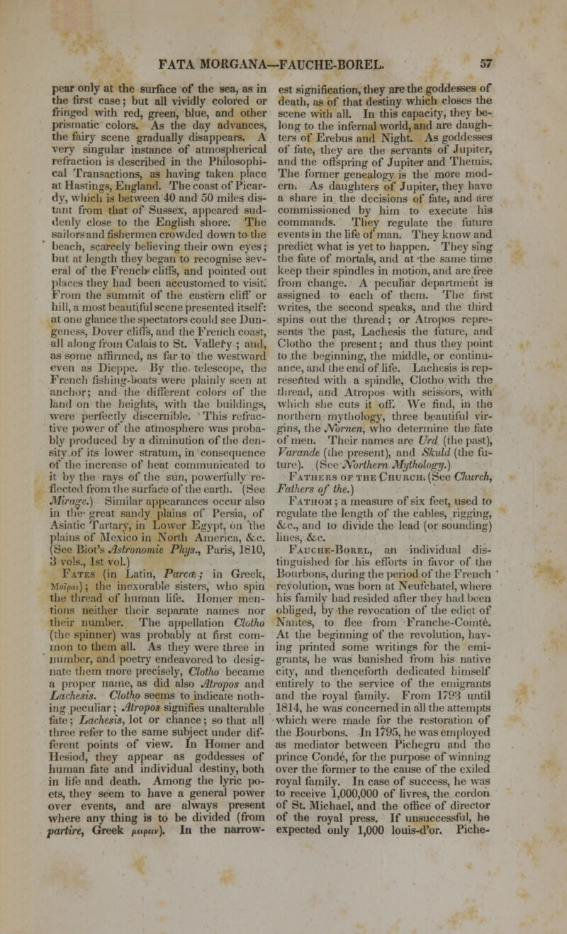 pear only at the surface of the sea, as in the first case; but all vividly colored or fringed with red, green, blue, and other prismatic colors. As the day advances, the fairy scene gradually disappears. A very singular insttince of atmospherical refraction is described in the Philosophi- cal Transactions, as having taken place at Hastings, England. The coast of Picar- dy, which is between 40 and 50 miles dis- tant from that of Sussex, appeared sud- denly close to the English shore. The sailors and fishermen crowded down to the beach, scarcely believing their own eyes; but at length they began to recognise sev- eral of the Frencli* cliffs, and pointed out phices they had been accustomed to visit. From the summit of the eastern cliff or hill, a most beautiful scene presented itself: at one glance the spectators could see Dun- geness, Dover cliffs, and the French coast, all along from Calais to St. Vallefy ; and, as some affirmed, as far to the westward even as Die|)])e. By the tolescoi)e, the French fishing-boats were plainly seen at anchor; and the different colors of the land Oil tlie heights, with the buildings, ■were perfectly discernible. This refrac- tive power of the atmosphere wtis proba- bly produced by a diminution of the den- sity of its lower stratum, in consequence of the increase of heat connnunicated to it by the rays of the sun, powerfully re- flected from the surface of the earth. (See J\rirn^e.) Similar ajjpearmices occur also in the- great sandy plains of Persia, of Asiatic Turtary, in Lower Egypt, on 'the plains of Mexico in North America, &c. (See Biot's Astronomie Phys., Paris, 1810, 3 vols., 1st vol.) Fates (in Latin, Parc(h; in Greek, MoTpm); the inexorable sisters, who spin the thread of human life. Homer men- tions neither their separate names nor their number. The appellation Clotho (the spinner) was probably at first com- mon to them all. As they were three in number, and poetiy endeavored to desig- nate them more precisely, Clotho became a i)roper name, as did also Alropos and Lachesis. Clotho seems to indicate noth- ing peculiar; Jltropos signifies unalterable late; Lachesis, lot or chance; so that all three refer to the same subject under dif- ferent points of view. In Homer and Hesiod, they appear as goddesses of liuman fate and individual destiny, both in life and death. Among the lyric po- ets, they seem to have a general power over events, and are always present where any thing is to be divided (from partire, Greek nupuv). In the narrow- est signification, they are the goddesses of death, as of that destiny which closes the scene with all. In this capacity, they be- long to the infernal world, and are daugh- ters of Erebus and Night As goddesses of fate, they are the sen^ants of Jupiter, and the ofl[spring of Jupiter and Themis. The former genealogy is the more mod- em. As daughtei-s of Jupiter, they have a share in the decisions of fate, and are commissioned by him to execute his commands. They regulate the future events in the life of man. They know and predict what is yet to happen. They sing the fate of mortals, and at -the same time keep their spindles in motion, and are free from change. A peculiar department is assigned to each of them. The fii-st writes, the second speaks, and the third spins out the thread ; or Atiopos repre- sents the past, Lachesis the future, and Clotho the present; and thus they point to the beginning, the middle, or continu- ance, and the end of life. Lachesis is rep- resertted with a sj)indle, Clotho with the thread, and Atropos with scissors, with which she cuts it off. We find, in the northern mythology, three beautiful vir- gins, the JVornen, who determine the fate of men. Their names are Urd (the past), Varande (the present), and Skuld (the fu- ture). (See JVoiihem Mtjthology.) Fathers of the Church. (See Clmrch, Fathers of the.) Fathom ; a measure of six feet, used to regulate the length of the cables, rigging, Sec, and to divide the lead (or sounding) hues, &c. Fauche-Borel, an intUvidual dis- tinguished for his efforts in favor of the Bourbons, during the i)eriod of the French revolution, was born at Neufchatel, where his family had resided after they had been obliged, by the revocation of the edict of Nantes, to flee from Franclie-Comt6. At the beginning of the revolution, hav- ing printed some writings for the emi- grants, he was banished from his native city, and thenceforth dedicated himself entirely to the sen'ice of the emigrants and the royal family. From 179'i until 1814, he was concerned in all the attem{)ts which were made for the restoration of the Bourbons. In 1*95, he was employed as mediator between Pichegru and the prince Cond6, for the purpose of winning over the former to the cause of the exiled royal family. In case of success, he was to receive 1,000,000 of Uvres, the cordon of St. Michael, and the office of director of the royal press. If unsuccessful, he expected only 1,000 louis-d'or. Piche-