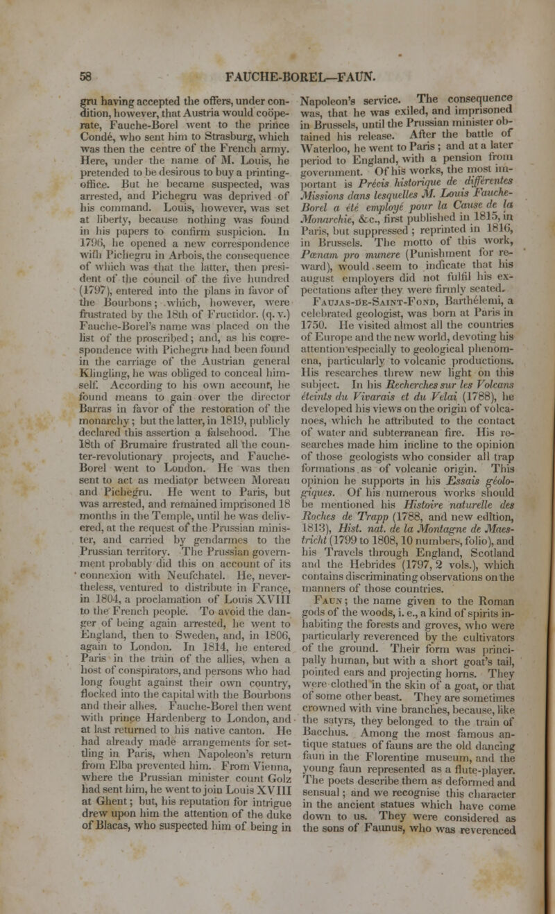 gru having accepted the offers, under con- dition, however, that Austria would coope- rate, Fauche-Borel went to the prince Cond6, who sent liim to Strasburg, which was then the centre of the French army. Here, under the name of M. Louis, he pretended to be desirous to buy a printing- office. But he became suspected, was arrested, and Pichegru was deprived of his command. Louis, however, was set at liberty, because nothing was found in his papers to confirm suspicion. In 179(>, he opened a new correspondence wifli Pichegru in Arbois,the consequence of wiiich was tliat the latter, then presi- dent of the conned of the five hundred (1797), entered into the plans in favor of the Bourbons; which, however, were frustrated by the 18th of Fructidor. (q. v.) Fauclie-Borel's name was placed on die hst of the proscribed; and, as his corre- spondence with Pichegru had been found in die carnage of the Austrian general Klingling, he was obhged to conceal him- self According to his own accounr, he found means to gain over the director Barras in favor of the restoration of tlie monarchy; but the latter, in 1819, publicly declared this assertion a falsehood. The 18th of Brumaire frustrated all the coun- ter-revolutionary projects, and Fauche- Borel went to London. He was then sent to act as mediatpr between Moreati and Pichegru. He went to Paris, but was arrested, and remained imprisoned 18 months in the Temple, until he Was deliv- ered, at the request of the Prussian minis- ter, and carried by gendarmes to the Prussian territory. The Prussian govern- ment probably did tins on account of its ■ connexion with Neufchatel. He, never- theless, ventured to distribute in France, in 1804, a proclamation of Louis XVIII to the French people. To avoid the dan- ger of being again arrested, he went to England, then to Sweden, and, in 1806, again to London. In 1814, he entered Palis in the train of the allies, when a host of conspirators, and persons who had long fought against their own countrj', flocked into the capital w ith the Bourbons and their alKes. Fauche-Borel then went ■with prince Hardenberg to London, and at last returned to his nadve canton. He had already made arrangements for set- ding in Paris, when Napoleon's return from Elba prevented him. From Vienna, where the Prussian minister count Golz had sent him, he went to join Louis XVIII at Ghent; but, his reputation for intrigue drew upon him the attention of the duke of Blacas, who suspected him of being m Napoleon's service. The consequence was, that he was exiled, and imprisoned in Brussels, until die Prussian minister oli- tained his release. After the battle of Waterloo, he went to Paris ; and at a later period to England, widi a pension from government. Of his works, the most nn- ])ortant is Prkis historique de differentts Missions dans lesquelles M. Louis Fauche- Borel a tit employe pour la Cause de la Monnrchie, &c., first published in 1815, in Paris, but suppressed ; reprinted in 1816, in Brussels. The motto of this work, Panam pro munere (Punishment for re- ward), would seem to indicate that his august enqiloyers did not fulfil his ex- pectations after they were firmly seated, Fau.ias-Oe-Saint-Fond, Barthelemi, a celebrated geologist, was born at Paris in 1750. He visited almost all the countries of Europe and the new world, devoting his attentionespecially to geological phenom- ena, particularly to volcanic productions. His researches threw new light on this subject. In his Recherches sur les Volcans Hchiis du Vivarais et du Velai (1788), he develojied his views on the origin of volca- noes, which he attributed to the contact of water and subterranean fire. His re- searches made him incline to the opinion of those geologists who consider all trap formations . as of volcanic origin. This o})inion he supports in his Essais geolo- f^iques. Of his numerous works should be mentioned his Histoire naturelle des Roches de Trapp (1788, and new edition, 1813), Hist. nat. de la Moniagne de Maes- tricld (1799 to 1808,10 numbei-s, folio), and his Travels through England, Scotland and the Hebrides (1797, 2 vols.), which contains discriminating observations on the manners of those countries. Faon ; the name given to the Roman gods of the woods, i. e., a kind of spirits in- habiting the forests frnd groves, who were j)articularly reverenced by the cultivatoi-s of the ground. Their form was j)rinci- pally human, but with a short goat's tail, I)ointed ears and projecting horns. They were clothed in the skin of a goat, or that of some other beast. They are sometimes crowned with vine branches, because, like the satyrs, they belonged to the train of Bacchus. Among the most famous an- tique statues of fauns are the old dancing faun ui the Florentine museum, and the young faun represented as a flute-player. The poets describe them as deformed and sensual; and we recognise this character in the ancient statues which have come down to us. They were considered as the sons of Faunus, who was reverenced