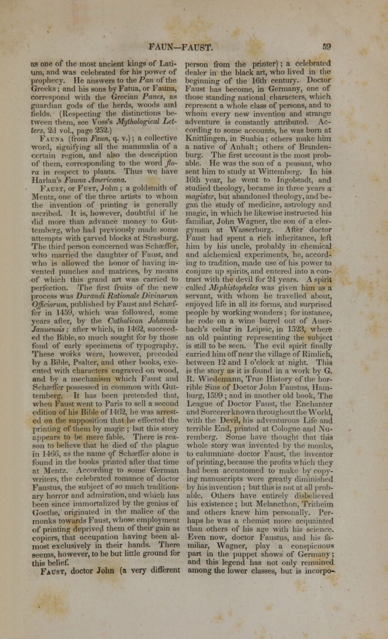 as one of the most ancient kings of Lati- um, and was celebrated for his power of prophecy. He answers to the Pan of the Greeks; and iiis sons by Fatua, or Fauna, correspond with the Grecian Panes, as guardian gods of the herds, woods and fields. (Respecdng the distinctions be- tween them, see Voss's Mythological Let- ters., 2d vol., page 252.) Fauna (from Faun, q. v.); a collective word, signifying ail the mammaUa of a certain region, and also the description of them, corresponding to the word jlo- ra m respect to plants. Thus we. have Harlan's Fauna Americana. Faust, or Fust, John ; a goldsmith of Mentz, one of the three artists to whom the invention of printing is generally ascribed. It is, however, doubtful if he flid more than advance money to Gut- temberg, who had previously made some attempts with carved blocks at Strasburg. The third pereon concerned was Bchajffer, Avho married the daughter of Faust, and who is allowed the honor of having in- vented punches and matrices, by means of which this grand art was carried to perfection. The first fruits of the new process was Durandi Rationale Divinorum Offidorum, published by Faust and Schoef- fer in 14.59, which was followed, some years after, by the Catholicon Jolmnnis Januensii; after which, in 1462, succeed- ed the Bible, so much sought for by those fond of early specimens of typography. These works were, however, preceded by a Bible, Psalter, and other books, exe- cuted with characters engraved on wood, and by a mechanism which Faust and Schffiffer possessed in common with Gut- temlierg. It luis been preten<led that, when Faust went to Paris to sell a second edition of his Bil)le of 14(32, he was arrest- ed on the supposition that he effected the printing of them by magic ; but this story a[)pears to be mere fable. There is rea- .son to believe that he died of the plague in 146G, as the name qf Schfeffcr alone is found in the books printed after that time at Mentz. According to some German writers, the celebrated romance of doctor Faustus, the subject of so much tradition- ary horror and admiration, and which has been since immortalized by the genius of Goethe, originated in the malice of the monks towards Faust, wliose employment of printing deprived them of their gain as copiers, that occupation having been al- most exclusively in tlieir hands. There seems, however, to be but little ground for this belief. Fadst, doctor John (a very different person from the printer); a celebrated dealer in the black art, who lived in the beginning of the 16th century. Doctor Faust has become, in Germany, one of those standing national characters, which represent a whole class of persons, and to whom every new invention and strange adventure is constantly attributed. Ac- cording to some accounts, he was bom at Knittlingen, in Suabia; others make him a native of Anhalt; others of Branden- burg. The first account is the most prob- able. He was the son of a peasant, who sent him to study at Wittemberg. In his 16th year, he went to Ingolstadt, and studied theology, became in three years a magister, but abandoned theologj,andl)e- gan the study of medicine, astrology and magic, in which he likewse instructed his familiar, John Wagner, the son of a cler- gyman at Wasserbiirg. After doctor Faust had spent a rich inheritance, left him by his uncle, probably in chemical and alchemical experiments, he, accord- ing to tradition, made use of his power to conjure up spirits, and entered into a con- tract with the devil for 24 years. A spirit called Mephistopheles was given him as a servant, with whom he tiavelled about, enjoyed life in all its forms, and surprised people by working wonders ; for instance, he rode on a wine barrel out of Auer- bach's cellar in Leipsic, in 1523, whei^fe an old painting representing the subject is still to be seen. The evil spirit finally carried him off near the village of Rimlich, between 12 and 1 o'clock at night. This is the story as it is found in a work by G. R. Wiedemann, True History of the hor- rible Sins of Doctor John Faustus, Ham- burg, 1599 ; and in another old book, Tlie League of Doctor Faust, the Enchanter and Sorcerer known throughout the World, with the Devil, his adventurous Life and terrible End, printed at Cologne and Nu- remberg. Some have thought that this whole story was invented by the monks, to calumniate doctor Faust, the inventor of printing, because the profits which they had been accustomed to make by copy- ing manuscripts were greatly diminished by his invention; but this is not at all prob- able. Others have entirely disbelieved his existence ; but Melancthon, Tritheim and othei^s knew him personally. Per- haps he was a chemist more acquainted than others of his age with his science. Even now, doctor Faustus, and his fa- miliar, Wagner, play a conspicuous part in the puppet shows of Germany; and this legend has not only remained among the lower classes, but is incorpo-