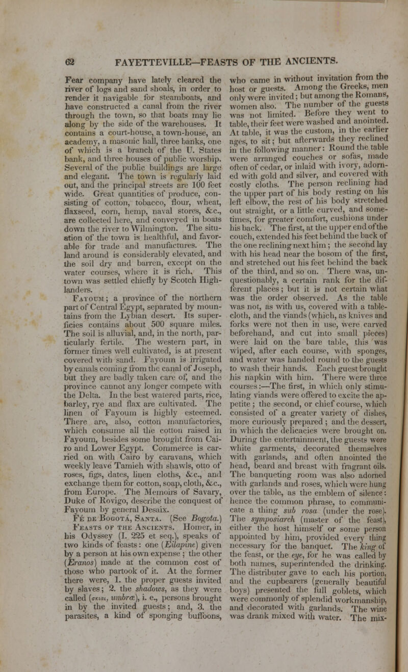 63 FAYETTEVILLE—FEASTS OF THE ANCIENTS. Fear company have lately cleared the river of logs and sand shoals, in order to render it navigable for steamboats, and have constructed a canal from the river through the town, so that boats may lie along by the side of the warehouses. It contains a court-house, a to^vn-house, an academy, a masonic hall, three banks, one of which is a branch of the U. States bank, and three houses of public worship. Several of the public buildings ai'e large and elegant. The town is regularly laid out, and the principal streets are 100 feet wide. Great quantities of produce, con- sisting of cotton, tobacco, flour, wheat, flaxseed, corn, hemp, naval stores, &c., are collected here, and conveyed in boats down the river to Wilmington. The situ- ation of the town is healthful, and favor- able for trade and manufactures. The land around is considerably elevated, and the soil dry and barren, except on the water courses, where it is rich. This town was settled chiefly by Scotch High- landei-s. Fayoum; a provmce of the northern part of Central Egypt, separated by moun- tains from the Lybian deseit. Its super- ficies contains about 500 square miles. The soil is alluvial, and, in the north, par- ticularly fertile. The western part, in former times well cultivated, is at present covered with sand. Fayoum is irrigated by canals coming iiom the canal of Joseph, but tliey are badly taken care of, and the province cannot any longer compete with the Delta. In the best watered parts, rice, barley, rye and flax are cultivated. The linen of Fayoum is highly esteemed. There are, also, cotton manufactories, which consume all the cotton raised in Fayoum, besides some brought from Cai- ro and Lower Egypt. Commerce is car- ried on with Cairo by caravans, which weekly leave Tamieh with shawls, otto of roses, figs, dates, hnen cloths, &c., and exchange them for cotton, soap, cloth, &c., from Europe. The Memoirs of Savary, Duke of Rovigo, describe the conquest of Fayoum by general Desaix. Fe de Bogota, Santa. (See Bogota.) Feasts of the Ancients. Homer, in bis Odyssey (I. 225 et seq.), speaks of two kinds of feasts: one [Eilapine) given by a person at his own expense ; the other (Eranos) made at the common cost of those who partook of it. At the former there were, 1. the proper guests invited by slaves; 2. the shadows, as they were called {oKiai, wnbrtz), i. e., persons brought in by the invited guests; and, 3. the parasites, a kuid of sponging buffoons, who came in without invitation from the liost or guests. Among the Greeks, men only were invited; but among the Romans, women also. The number of the guests was not hmited. Before they went to table, their feet were washed and anomted. At table, it was the custom, in the earher ages, to sit; but afterwards they reclined in the following manner: Round the table were arranged couches or sofas, made often of cedar, or hdaid with ivory, adorn- ed with gold and silver, and covered with costly cloths. The person reclinmg had the upper part of his body resting on his left elbow, the rest of his body stretched out straight, or a little curved, and some- times, for greater comfort, cushions under his back. The first, at the upper end of the couch, extended his feet behind the back of the one reclining next him; the second lay with his head near the bosom of the first, and stretched out his feet behind the back of the third, and so on. There was, un- questionably, a certain rank for the dif- ferent places; but it is not certain what was the order observed. As the table was not, as with us, covered with a table- cloth, and the viands (which, as knives and forks were not then in use, were carved beforehand, and cut into small ])?eces) were laid on the bare table, this was wiped, after each coui-se, with sponges, and water was handed round to the guests to wash their hands. Each guest brought his napkin with him. There were three courses:—The first, in which only stimu- lating viands were offered to excite the ap- petite ; the second, or chief course, which consisted of a greater variety of dishes, more curiously prepared ; and the dessert, in which the delicacies were brought on. During the entertainment, the guests wore white garments, decorated themselves with garlands, and often anointed the head, beard and breast with fragrant oils. The banqueting room was also adorned with garlands and roses, which were hung over tiie table, as the emblem of silence: hence the common phrase, to communi- cate a thing sub rosa (under the rose). The symposiarch (master of the feast), either the host himself or some person appointed by him, provided every thing necessaiy for the banquet. The king of the feast, or the eye, for he was called by both names, superintended the drinking. The distributer gave to each his portion, and the cupbearers (generally beautiful boys) presented tlie full goblets, wliich were commonly of splendid workmanship, and decorated with garlands. The wine was drank mixed with water. The mix-
