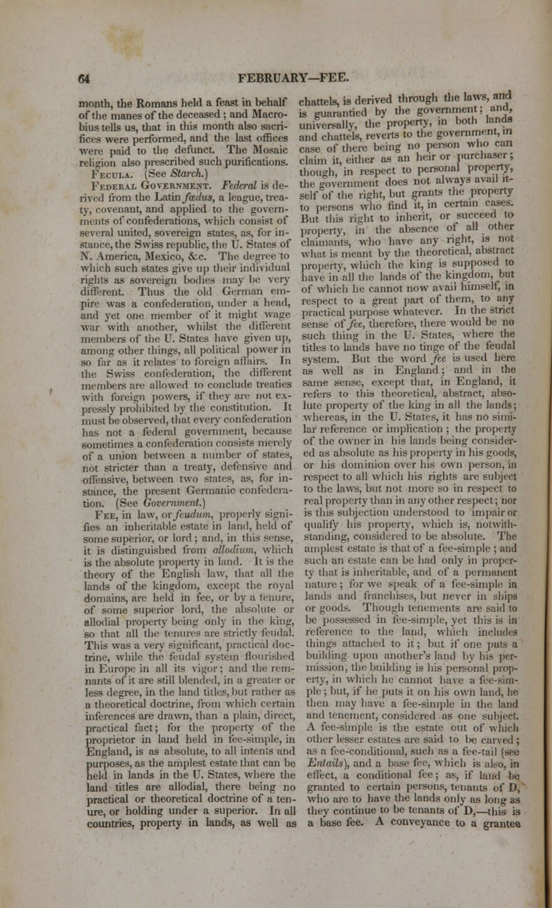 month, the Romans held a feast in behalf chattels, is derived through the 'aws, arrf is guarantied by the government, and, universally, the property, m both lands and chattels, reverts to the government, m case of there being no pei-son who can claim it, cither as an heir or purchaser; though, in respect to personal property, the government does not always avail it- self of the right, but grants the property to pei-sons who find it, in certain cases. But tliis right to inherit, or succeed to IMoperty, in the absence of all other claimants, who have any right, is not what is meant by the theoretical, abstract property, which the king is supposed to have in all the lands of the kingdom, but of wliich he cannot now avail himself, in respect to a great pait of them, to any practical purpose whatever. In the strict sense of fee, therefore, there would be no such thing in the U. States, where the titles to lands have no tinge of the feudal system. But the word fee is used here as well as in England; and in the same sense, except that, in England, it refers to this theoretical, abstract, abso- lute property of the king in all the lands; whereas, in the U. States, it has no simi- lar reference or implication ; the property of the owner in his lands being consider- ed as absolute as his property in his goods, or his dominion over his own person, in respect to all which his rights are subject to the laws, but not more so in respect to real property than in any other respect; nor is this subjection understood to impair or qualify his property, which is, notwith- standing, considered to be absolute. The amjjlest estate is that of a fee-simple ; and such an estate can be had only in proper- ty that is inheritable, and of a permanent nature; for we speak of a fee-simple in lands and franchises, but never in sliips or goods. Though tenements are said to be possessed in fee-simple, yet this is in reference to the land, which inchifles things attached to it; but if one puts a building upon another's land by his per- mission, the building is iiis personal prop- erty, in which he cannot have a fee-sim- ple ; but, if he puts it on his own land, he then may have a fee-simple in the land and tenement, considered as one subject. A fee-simple is the estate out of Aviiich other lesser estates are said to l>e carved; as a fee-conditional, such as a fee-tail (see EntaUs), and a base fee, which is also, in effect, a conditional fee; as, if land be granted to certain persons, tenants of D,^ who are to have the lands only as long as they continue to be tenants of D,—this is a base fee. A conveyance to a grantee of the manes of the deceased; and Macro- bius tells us, that in this month also sacri- fices were performed, and the last ofllices were paid to the defunct. The Mosaic religion also prescribed such purifications. Fecula. (See Starch.) Federal Government. Federal is de- rived from the Latin fadus, a league, ti-ea- ty, covenant, and applied to the govern- ments of confederations, which consist of several united, sovereign states, as, for in- stance, the Swiss republic, the U. States of N. America, Mexico, &c. The degree to which such states give up their individual rights as sovereign bodies may be very different. Thus the old German em- pire was a confederation, under a head, and yet one member of it might wage war with another, whilst the different members of the U. States have given up, among other things, all political power in so far as it relates to foreign affairs. In the Swiss confederation, the different mcmbere are allowed to conclude treaties with foreign powers, if they are not ex- pressly prohibited by the constitution. It must be observed, that every confederation has not a federal government, because sometimes a confederation consists merely of a union between a number of states, not stricter than a treaty, defensive and offensive, between two states, as, for in- stance, the present Germanic confedera- tion. (See Government.) Fee, in law, or fcudum, properly signi- fies an inheritable estate in land, held of some superior, or lord; and, in this sense, it is distinguished fiom allodium, which is the absolute property in land. It is the theoiy of the English law, that all the lands of the kingdom, except the royal domains, are held in fee, or by a tenure, of some superior lord, the absolute or allodial property being only in the king, so that all the tenures are strictly feudal. This was a very significant, practical doc- trine, while the feudal system flourished in Europe in all its vigor; and the rem- nants of it are still blended, in a greattjr or less degi'ee, in the land titles, but rather as a theoretical doctrine, from which certain inferences are drawn, than a plain, direct, practical fact; for the property of the proprietor in land held in fee-simple, in England, is as absolute, to all intents and purposes, as the amplest estate tliat can be held in lands in the U. States, where the land titles are allodial, there being no practical or theoretical doctrine of a ten- ure, or holding under a superior. In all countries, property in lands, as well as