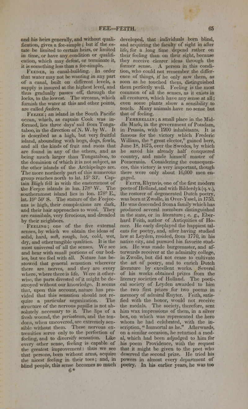 ond his heirs generally, and without quali- fication, gives a fee-simple ; but if the es- tate be hniited to certain heirs, or hmited in time, or have any condition or qualifi- cation, which may defeat, or terminate itj it is something less than a fee-simple. Feeder, in canal-building. In order that water may not be wanting in any part of a canal, built on different levels, a supply is insured at the highest level, and thus gradually passes off, through the locJis, to the lowest. The streams, which furnish the water at this and other points, are called/eecfers. Feejee ; an island in the South Pacific ocean, which, as captain Cook was in- formed, lies three days' sail from Tonga- taboo, in the direction of N. W. by W. It is described as a high, but very fruitful island, abounding with hogs, dogs, fowls, and all the kinds of fruit and roots that are found in any of the others, and as being nnich larger than Tongataboo, to the dominion of which it is not subject, as the odier islands of the Archipelago are. The more northerly part of this numerous group reaches north to lat. 15° 33'. Cap- tain Bligh fell in with the easternmost of Uie Feejee islands in Ion. 178° W.^ The southernmost island lies in Ion. 178° E,, lat. 19° 5(y S. The stature of the Feejee- ans is higli, their complexions are dark, and their hair approaches to wool. They are cannibals, very ferocious, and dreaded by their neighbors. Feeling ; one of the five external senses, by which we obtain the ideas of solid, hard, soft, rough, hot, cold, wet, dry, and other tangible qualities. It is the most universal of all the senses. We see and hear with small portions of our bod- ies, but we feel with all. Nature has be- stowed that general sensation wherever there are nen^es, and they are every where, where there is life. Were it other- wise, the parts divested of it might be de- stroyed without our knowledge. It seems that, upon this account, nature has pro- vided that this sensation should not re- quire a particular organization. The structure of the nervous papiUfe is not ab- solutely necessary to it. The lips of a Iresh wound, the penosteum, and the ten- dons, when uncovered, are extremely sen- sible without them. These nervous ex- tremities serve only to the perfection of feeling, and to diversify sensation. Like every other sense, feeling is capable of the greatest improvement: thus we see that persons, born without arms, acquire the nicest feeling in their toes; and, in blind people, tliis sense becomes so much 6* developed, that individuals bom blind, and acfjuiring the faculty of sight in after life, for a long time depend rather on their feeling than on theii- sight, because they receive clearer ideas through the fonner sense. A person in this condi- tion, who could not remember the differ- ence of thhigs, if he only saw them, as soon as he touched them, distinguished them perfectly well. Feehng is the most common of all the senses, as it exists in all creatures, which ha\e any sense at all; even some plants show a sensibihty to touch. l\Iany animals have no sense but that of feeling. Fehrbellin ; a small place in the Mid- dle Mark, in the government of Potsdam, in Prussia, with 1200 inhabitants. It is famous for tlie victory which Frederic William, the  great elector, gained here, June 18, 1G75, over tlie Swedes, by which he saved his already half conquered countiy, and made himself master of Pomerania. Considering the consequen- ces, this victory is very important, though there were only about 1G,000 men en- gaged. Feith, Rhynvis, one of the first modem poets of Holland, and with Bilderdyk (q. v.), the restorer of degenerated Dutch poetry, was born at Zwolle, in Over-Yssel, ui 1753. He was descended from a family which has j)roduced several members distinguished in the state, or in Literature ; e. g., Eber- hard Feith, author of Antiquities of Ho- mer. He early displayed the happiest tal- ents for poetry, and, after having studied law at Leyden, resided, from 1770, in his native city, and pui-sued his favorite stud- ies. He was made burgomaster, and af- terwards receiver at the admiralty college, m Zwolle, but did not cease to cultivate the art of poetry, and to enrich Dutch hterature by excellent works. Several of his works obtained prizes from the hterary societies of Holland. The poeti-(. cal society of Leyden awarded to him the two first prizes for two poems in memory of adiniral Ruyter. Feith, satis- fied with the honoi-, would not receive the medals. The society, therefore, sent him wax impressions of them, in a silver box, on which was represented the hero whom he had celebrated, with the in- scription,  Immortal as he. Afterwards, on a similar occasion, he returned a med- al, which had been adjudged to him for his poem Providence, with the request that it might be given to the poet who deserved the second prize. He tried his powers in almost every dejiartment of poetry. In his earlier years, he was too