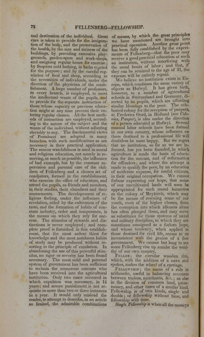 n FELLENBERG-FELLOWSHIP. and destination of the individual. Great care is taken to provide for the invigora- tion of the body, and tl)e preservation of the health, by the size and airiness of tlie buildings, by providing extensive play- grounds, garden-spots and work-shops, end assigning regular hours for exercise ; by frequent cold batiiing, in baths ei^pcted for the piupose ; and by the careful reg- ulation of food and sleep, according to the necessities of individuals, under the direction of the physician of the estab- lishment. A large number of professors, in every branch, is employed, to meet tlie intellectual wants of the pupils, and to provide for the separate instruction of those whose capacity or previous educa- tion might at any time prevent their en- tering regulai- classes. All the best meth- ods of instruction are employed, accord- ing to the nature of the subject and the wants of the individual, without adhering slaWshly to any. Tlie fundamental views of Pestalozzi are adopted in many branches, wth such modifications as are necessary in their practical application. The utmost watchfulness is used in moral and religious education, not merely in re- moving, as much as possible, the influence of bad example, but by the constant su- pervision and parental care of the chil- dren of Fellenberg and a chosen set of coadjutors, formed in the establishment, who exercise the office of educators, and attend the pupils, as friends and monitors, in their studies, their chambers and their amusements. The devclopoment of re- ligious feeling, under the influence of revelation, aided by the cultivation of the taste, and the formation of habits of con- stant industry, order and temperance, is the means on which they rely for suc- cess. The stimulus of rewards and dis- tinctions is never employed; and com- plete proof is furnished in this establish- ment, that the most ardent thirst for knowledge and the most assiduous habits of study may be produced without re- sorting to the principle of emulation. In abandoning the use of this powerful stim- ulus, no rigor or severity has been found necessary. The most mild and paternal system of government has been sufficient to reclaim the numerous outcasts who have been received into the agricultural institution. Only two cases occurred in which expulsion was necessary, in 14 years; and severe punishment is not re- quisite in more than two or three instances in a year. It would only mislead the reader, to attempt to describe, in an article 60 limited, the admirable combinations of means, by which the great principles we have mentioned are brought into practical operation. Another great point has been fully established by the experi- ments of Fellenberg—that the poor may receive a good practical education at such an institution, without interfering with the usual hours of labor; and that, if they can be retained to the age of ^I, the expense will be entirely repaid. We believe no institution exists in t.u- rope, which combines the same variety of objects as Hofwyl. It has given birth, however, to a number of agricultural schools in Switzerland and Germany, di- rected by its pupils, which are affording similar blessings to the poor. The cele- brated colony for the reception of jiaupers, at Frederics Oord, in Holland (see Colo- nies, Pauper), is also under the direction of a person educated at Hofwyl. Several manual labor schools have been fonned in our own countiy, whose influence on those destined to a professional life will doubtless be most happy. But we regret that no institution, so far as we are in- formed, has yet been founded, in whicl^ agriculture is made the basis of educa- tion for the outcast, and of reformation for offenders; and where the attempt is made to qualify the poor, by an education of moderate expense, for useful citizens, in then- original occupation. We cannot forbear ex}>ressing our hope, that some of our uncultivated lands will soon be appropriated for such moral lazarettos as the colony of Bleykirch, Avhich may be the means of rescuing some of our youth, even of the higher classes, from the corruption info which idleness alone has often plunged them, and may seiTe as substitutes lor those systems of naval and military discipline, to which they are sometimes consigned as a forlorn hope, and whose tendency, when applied to those destined for civil life, seems to us inconsistent with the genius of a free government. We cannot but long to see some Fellenberg rise up amidst the weal- thy of our own country, Fklloe ; the circular wooden rim, which, with the addition of a nave and spokes, makes the w heel of a carriage. Fellowship ; the name of a rule in arithmetic, useful in balancing accounts between traders, merchants, &c.; as also in the division of common land, prize- money, and other cases of a similar Idnd. Fellowship is of two kinds, single and double; or fellowship without time, and fellowship with time. Single Fellowship is when all the moneys