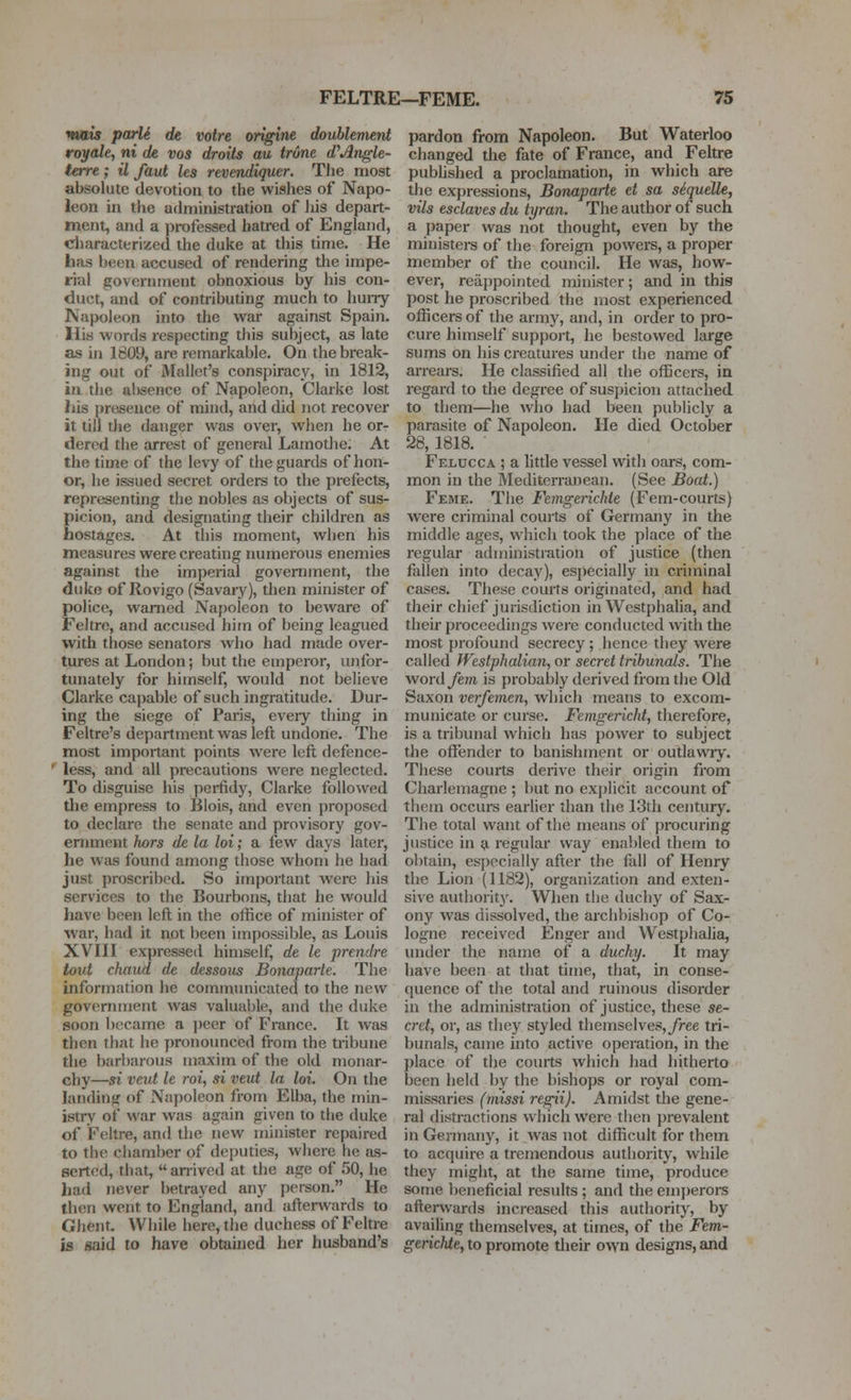 mau parli de votre origine doublement royale, ni de vos droits au trone d'Angle- terre; il faut les revendiquer. The most absolute devotion to the wishes of Napo- leon in the administration of his depart- ment, and a j^rofessed hatred of England, characterized the duke at this time. He has been accused of rendering the impe- rial goverimient obnoxious by his con- duct, and of contributing much to huiry Napoleon into the war against Spain. His words respecting this subject, as late as in 1809, are remarkable. On the break- ing out of Mallet's conspiracy, in 1812, in the at)sence of Napoleon, Clarke lost his presence of mhul, and did jiot recover it till the danger was over, when he or- dered the arrest of general Lamothe. At the time of the levy of the guards of hon- or, he issued secret orders to the prefects, representing the nobles as objects of sus- picion, and designating their children as hostages. At this moment, when his measures were creating numerous enemies against the imperial government, the duke of Rovigo (Savary), then minister of police, warned Napoleon to beware of Feltre, and accused him of being leagued with those senators who had made over- tures at London; but the emperor, unfor- tunately for himself, would not believe Clarke capable of such ingratitude. Dur- ing the siege of Paris, every thing in Feltre's department was left undone. The most important points were left defence- less, and all precautions were neglected. To disguise his perfidy, Clarke followed tlie empress to Blois, and even proposed to declare the senate and provisory gov- ernment hors de la lot; a few days later, he was found among those whom he had just proscribed. So important Avcrc his services to the Bourbons, that he would have been left in the office of minister of war, had it not been impossible, as Louis XVIII expressed himself, de le prendre tout chaud de dessous Bonaparte. The information he communicated to the new government was valuable, and the duke soon became a peer of France. It was then that he y)ronounced from the tribune the barbarous maxim of the old monar- chy—si veut le roi, si veut la hi. On the landing of Napoleon from Elba, the min- istry of war was again given to the duke of Feltre, and the new minister repaired to the chamber of deputies, where he as- serted, that, anived at the age of 50, he had never betrayed any person. He then went to England, and afterwards to Ghent. Wiiile here, the duchess of Feltre is said to have obtained her husband's pardon from Napoleon. But Waterloo changed the fate of France, and Feltre pubhshed a proclamation, in which are the expressions, Bonaparte et sa siqudle, vils esclaves du tyran. The author of such a paper was not thought, even by the ministei-s of the foreign powers, a proper member of the council. He was, how- ever, rea{)pointed minister; and in this post he proscribed the most experienced officers of the army, and, in order to pro- cure himself suppoi't, he bestowed large sums on his creatures under the name of arreais. He classified all the officers, in regard to the degree of suspicion attached to them—he who had been publicly a parasite of Napoleon. He died October 28, 1818. Felucca ; a litde vessel with oars, com- mon in the Alediterranean. (See Boat.) Feme. Tlie Fcmgerichte (Fem-courts) were criminal courts of Germany in the middle ages, which took the place of the regular administration of justice (then fallen into decay), especially in criminal cases. These courts originated, and had their chief jurisdiction in Westphalia, and their proceedings were conducted with the most profound secrecy; hence they were called Westphalian, or secret tribunals. The word^em is probably derived from the Old Saxon verfemen, which means to excom- municate or curse. Femgericht, therefore, is a tribunal which has j)ower to subject the oftender to banishment or outlawrj. These courts derive their origin from Charlemagne ; but no explicit account of them occurs earlier than the 13th century. The total want of the means of procuring justice in a regular way enabled them to ol)tain, especially after the fall of Henry the Lion (1182), organization and exten- sive authority. When tbe duchy of Sax- ony was dissolved, the archbishop of Co- logne received Enger and Westphalia, under the name of a duchy. It may have been at that time, that, in conse- quence of the total and ruinous disorder in the administration of justice, these se- cret, or, cis they styled themselves,/ree tri- bunals, came into active operation, in the place of the courts which had hitherto been held by the bishops or royal com- missaries (missi regii). Amidst the gene- ral distractions which were then prevalent in Germany, it was not difficult for them to acquire a tremendous authority, while they might, at the same time, produce some beneficial results ; and the emj>erors afterwards increased this authority, by availing themselves, at times, of the Fem- gerichte, to promote their own designs, and