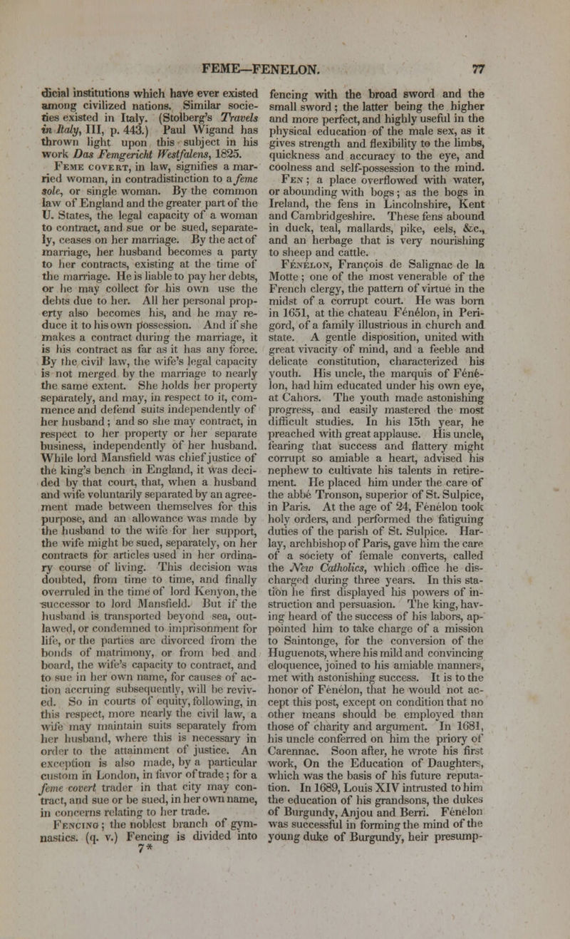 dicial institutions which haVe ever existed among civilized nations. Similar socie- ties existed in Italy. (Stolberg's Travels in Italy, III, p. 443.) Paul Wigand has thrown light upon this subject in his work Das Femgericht fFestfcdens, 1825. Feme covert, in law, signifies a mar- ried woman, in contradistinction to a feme sole, or single woman. By the common law of England and the greater part of the U. States, the legal capacity of a woman to contract, and sue or be sued, separate- ly, ceases on her marriage. By the act of marriage, her husband becomes a party to her contracts, existing at the time of the man-iage. He is liable to pay her debts, or he may collect for his own use the debts due to her. All her personal prop- erty also becomes his, and he may re- duce it to his own possession. And if she makes a contract during the marriage, it is his contract as far as it has any force. By the civil law, the wife's legal capacity is not merged by the marriage to nearly the same extent. She holds her property separately, and may, in respect to it, com- mence and defend suits independently of her husband ; and so she may contract, in resjiect to her property or her separate business, independendy of her husband. While lord Mansfield was chief justice of the king's bench in England, it was deci- ded by that court, that, when a husband and wife voluntarily separated by an agree- ment made between tliemselves for tliis pui-pose, and an allowance was made by the husband to the wife for her su[)port, the wife might be sued, separately, on her contracts for articles used in her ordina- ry course of hving. This decision was doubted, from time to time, and finally overruled in the time of lord Kenyon, the -successor to lord Mansfield. But if the husband is transported beyond sea, out- lawed, or condemned to imprisonment for life, or the parties are divorced from the bonds of matrimony, or from bed and board, the wife's capacity to contract, and to sue in her own name, for causes of ac- tion accruing subsequently, will he reviv- ed. So in courts of equity, following, in this respect, more nearly the civil law, a wife may maintain suits separately from her husband, where this is necessaiy in order to the attainment of justice. An exce])tion is also made, by a particular custom in London, in favor of ti-ade; for a feme covert trader in that city may con- tract, and sue or be sued, in her own name, in concerns relating to her trade. Fencing ; the noblest branch of gym- nastics, (q. V.) Fencing is divided into 7* fencing with the broad sword and the small sword; the latter being the higher and more perfect, and highly useful in the physical education of the male sex, as it gives strength and flexibility to the hmbs, quickness and accuracy to the eye, and coolness and self-possession to the mind. Fen ; a place overflowed with water, or abounding with bogs; as the bogs in Ireland, the fens in Lincolnshire, Kent and Cambridgeshire. These fens abound in duck, teal, mallards, pike, eels, &c., and an herbage that is very nourishing to sheep and cattle. Fenelon, Francois de Salignac de la Motte ; one of the most venerable of the French clergy, the pattern of virtue in the midst of a corrupt court. He was born in 1651, at the chateau F6n61on, in Peri- gord, of a family illustrious in church and state. A gentle disposition, united with great vivacity of mind, and a feeble and delicate constitution, characterized his youth. His uncle, the marquis of F6nfe- lon, had him educated under his own eye, at Cahors. The youth made astonishing progress, and easily mastered the most difiicult studies. In his 15th year, he preached with great applause. His uncle, fearing that success and flattery might corrupt so amiable a heart, advised his nephew to cultivate his talents in retire- ment. He placed him under the care of the abbe Tronson, superior of St. Sulpice, in Paris. At the age of 24, Fenelon took holy ordei-s, and performed the fatiguing duties of the parish of St. Sulpice. Har- lay, archbishop of Paris, gave him the care of a society of female converts, called the JVeiv Catholics, which office he dis- charged during three years. In this sta- tion he first displayed Iiis powers of in- struction and persuasion. The king, hav- ing heard of the success of his labors, ap- pointed him to take charge of a mission to Saintonge, for the conversion of the Huguenots, where his mild and convincing eloquence, joined to his amiable manners, met with astonishing success. It is to the honor of Fenelon, that he would not ac- cept this post, except on condition that no other means should be employed than those of charity and argument. In 1681, his uncle confened on him the priory of Carennac. Soon after, he wrote his first work. On the Education of Daughters, which was the basis of his future reputa- tion. In 1689, Louis XIV intrusted to him the education of his grandsons, the dukes of Burgundy, Anjou and Berri. Fenelon was successfiil in forming the mind of the youjig duke of Burgundy, heir presump-