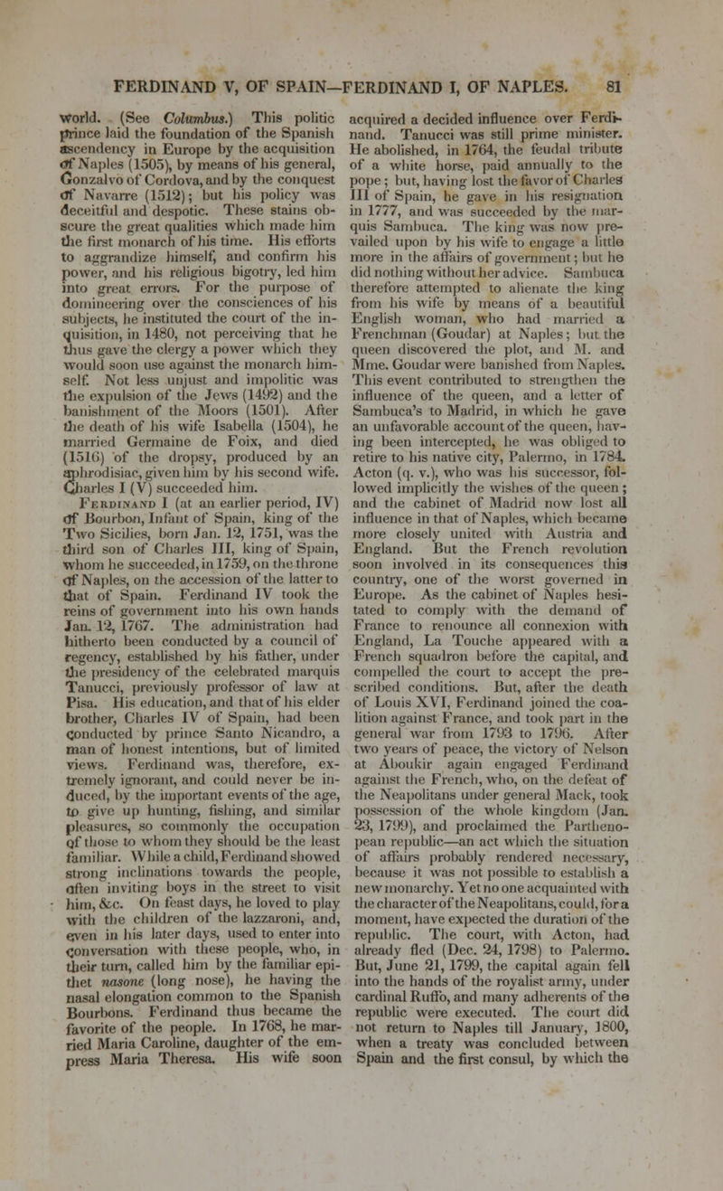 world. (See Columbus.) This politic piince laid the foundation of the Spanish ascendency in Europe by the acquisition <?f Naples (1505), by means of his general, (jronzalvo of Conlova, and by the conquest cTf Navarre (1512); but his policy was deceitful and despotic. These stains ob- scure the j^reat qualities which made him the first monarch of his time. His efforts to aggrandize himself, and confirm his power, and his religious bigoti-y, led him into great errors. For the purpose of domineering over the consciences of his subjects, he instituted the court of the in- quisition, in 1480, not percei\ing that he tiius gave the clergy a power which they would soon use against the monarch him- self. Not less unjust and impolitic was the expulsion of the Jews (1492) and the banishment of the Moors (1501). After tlie death of his wife Isabella (1504), he married Germaine de Foix, and died {151(5) of the dropsy, produced by an mjhr(>disiac, given him by his second wife. Gliarles I (V) succeeded him. Ferdinand I (at an earlier period, IV) df Bourboi), Infant of Spain, king of the Two Sicilies, lx)rn Jan. 12, 1751, was the tiiird son of Charles III, king of Spain, whom he succeeded, in 1759, on the throne of Naj)les, on the accession of the latter to that of Spain. Ferdinand IV took the reins of government into his own hands Jan. 12, 1767. The adininistration had hitherto been conducted by a council of regency, established by his father, under tJie presidency of the celebrated marquis Tanucci, previously professor of law at Pisa. His education, and that of his elder brother, Charles IV of Spain, had been conducted by prince Santo Nicandro, a man of honest intentions, but of limited views. Ferdinand was, therefore, ex- tremely ignorant, and could never be in- duced, by the important events of the age, to give up hunting, fishing, and similar pleasures, so commonly the occupation qf those to whom they should be the least familiar. While a child, Ferdinand showed strong inchnations towards the people, often inviting boys in the street to visit him, &c. On feast days, he loved to play with the children of the lazzaroni, and, e;ven in his later days, used to enter into Convei-sation with these people, who, in their turn, called him by the familiar epi- tliet nasone (long nose), he having the nasal elongation common to the Spanish Bourbons. Ferdinand thus became the favorite of the people. In 1768, he mar- ried Maria Caroline, daughter of the em- press Maria Theresa, His wife soon acquired a decided influence over Ferdi- nand. Tanucci was still prime minister. He abolished, in 1764, the feudal tribute of a white horse, paid annually to the pope; but, having lost the favor of Charles III of Spain, he gave in his resignation in 1777, and was succeeded by the mar- quis Sambuca. The king was now ])re- vailed upon by his wife to engage a little more in the affairs of government; but he did nothing without her advice. Sambuca therefore attempted to alienate the king from his wife by means of a beautiful English woman, who had married a Frenchman (Goudar) at Naples; but the queen discovered the plot, and M. and Mme. Goudar were banished from Naples. This event contributed to strengthen the influence of the queen, and a letter of Sambuca's to Madrid, in which he gave an unfavorable account of the queen, hav- ing been intercepted, he was obliged to retire to his native city, Palermo, in 1784. Acton ((J. v.), who was his successor, fol- lowed imphcitly the wishes of the queen ; and the cabinet of Madrid now lost all influence in that of Naples, which became more closely united with Austria and England. But the French revolution soon involved in its consequences this countiy, one of the worst governed in Europe. As the cabinet of Naples hesi- tated to comj)ly with the demand of France to renounce all connexion with England, La Touche ap})eared with a French squadron before the capital, and comj)elled the court to accept the pre- scribed conditions. But, after the death of Louis XVI, Ferdinand joined the coa- lition against France, and took i)art in the general war from 1793 to 1796. After two years of peace, the victory of Nelson at Aboukir again engaged Ferdinand against the French, who, on the defeat of the Neapolitans under general Mack, took possession of the whole kingdom (Jan. 23, 1799), and proclaimed the Partheno- pean repubUc—an act which the situation of affaii-s probably rendered necessary, because it was not jjossible to establish a new monarchy. Yet no one acquainted with the character of the Neapolitans, could, for a moment, have expected the duration of the republic. The court, with Acton, had already fled (Dec. 24, 1798) to Palermo. But, June 21, 1799, the capital again fell into the hands of the royalist army, under cardinal Ruffb, and many adherents of the republic were executed. The court did not return to Naples till Januarj', 1800, when a treaty was concluded between Spain and the first consul, by which the