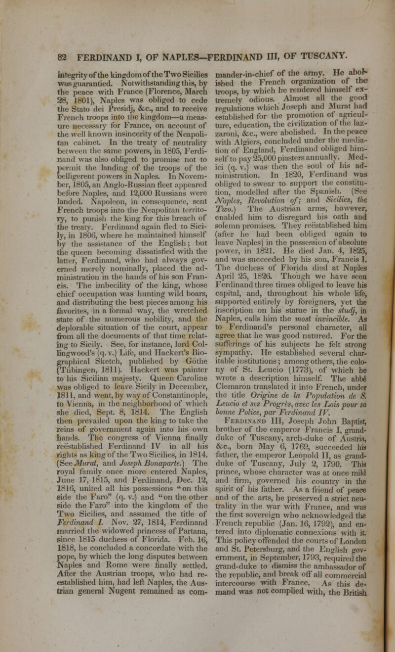 integrity of the kingdom of the Two Sicilies was guarantied. Notwithstanding this, by the peace with France (Florence, March 28, 1801), Naples was obliged to cede the Stato dei Fresidj, &c., and to receive French troops into the kingdom—a meas- ure necessaiy for France, on account of the well known insincerity of the Neajjoli- tan cabinet. In the treaty of neutrality between the same powei-s, in 1805, Ferdi- nand was also obliged to promise not to permit the landing of tJie troops of the oelligerent powers in Naples. In Novem- ber, 1805, an Anglo-Russian fleet appeared before Naples, and 12,000 Russians were landed. Najjoleon, in consequence, sent French troops into the Neapolitan territo- ry, to punish tiie king for this breach of the treaty. Ferdinand again fled to Sici- ly, in 180G, where lie maintained himself by the assistance of the English; but the queen becoming dissfitisfied with the latter, Ferdinand, who had always gov- erned merely nominally, placed the ad- ministration in the hands of his son Fran- cis. The imbecility of the king, whose chief occupation was hunting wild boare, and distributing the best pieces among his favorites, in a formal way, the wretched state of the numerous nobility, and tlie deplorable situation of the court, appear from all the documents of that time relat- ing to Sicily. See, for instance, lord Col- lingwood's (q. v.) Life, and Hackert's Bio- gra|)liical Sketch, published by Gotlie (Tiibingen, 1811). Ilackert was painter to his Sicilian majesty. Queen Caroline was obliged to leave Sicily in December, 1811, and went, by way of Constantinople, to Vienna, in tlie neighborhood of which she died, Sept. 8, 1814. The English then prevailed upon the king to take the reins of government again into his own hands. The congress of Vienna finally reestablished Ferdinand IV in all his rights as kingof the Two Sicilies, in 1814. (See JVfiiro/, and Joseph Bonaparte.) The royal family once more entered Naples, June 17, 1815, and Ferdinand, Dec. 12, 181G, united all his possessions on this side the Faro (q. v.) and on the other side the Faro into the kingdom of the Two Sicilies, and assumed the title of Ferdinand I. Nov. 27, 1814, Ferdinand married the widowed princess of Partana, since 1815 duchess of Florida. Feb. 16, 1818, he concluded a concordate with the poj)e, by which the long disputes between Naples and Rome were finally settled. After the Austrian troops, who had re- established him, had left Naples, the Aus- trian general Nugent remained as com- mander-in-chief of the army. He abol- ished the French organization of the troops, by which he rendered himself ex- tremely odious. Almost all the good regulations which Joseph and Murat had established for the promotion of agricul- ture, education, the civilization of the laz- zaroni, &c., were abolished. In the j)eace with Algiers, concluded under the media- tion of England, Ferdinand obliged him- self to pay 25,000 piasters annually. Med- ici (q. V.) was then the soul of his ad- ministration. In 1820, Ferdinand was obliged to swear to support the constitu- tion, modelled after the Spanish. (See Mtples, Revolution of; and Sicilies, the 7\vo.) The Austrian arms, however, enabled him to disregard his oath and solemn promises. They reestablished him (after he had been obliged again to leave Naples) in the possession of absolute power, in 1821. He died Jan, 4, 1825, and was succeeded by his son, Francis I. Tlie duchess of Florida died at Naples April 25, 1826. Though we have seen Ferdinand three times obliged to leave his capital, and, throughout his whole life, supported entirely by foreigners, yet the inscription on his statue in the studj, in Naples, calls him the viost invincible. As to Ferdinand's personal character, all agree that he was good natured. For the suflferings of his subjects he felt strong symj)athy. He estabhshed several char- itable institutions; among others, the colo- ny of St. Leucio (1773), of which he wrote a description himself Tlie abb6 Clemaron translated it into French, under the title Origine de la Population de S, Leucio et ses Progrh, avec les Lois pour sa bonne Police, par Ferdinand IV. Ferdinand III, Joseph John Baptist, brother of the emperor Francis I, grand- duke of Tuscany, arch-duke of Austria, &c., born May 6, 1769, succeeded his father, the emperor Leopold II, as grand- duke of Tuscany, July 2, 1790. This prince, whose character was at once mild and firm, governed his countiy in the S|)irit of his father. As a friend of peace and of the arts, he preserved a strict neu- trality in the war with France, and was the first sovereign who acknowledged tlie French republic (Jan. 16, 1792), and en- tered into diplomatic connexions with it This poHcy offended the courts of London and St. Petersburg, and the English gov- ernment, in September, 1793, recjuired the grand-duke to dismiss the ambassador of the republic, and break off all commercial intercourse with France. As this de- mand was not complied with, the British