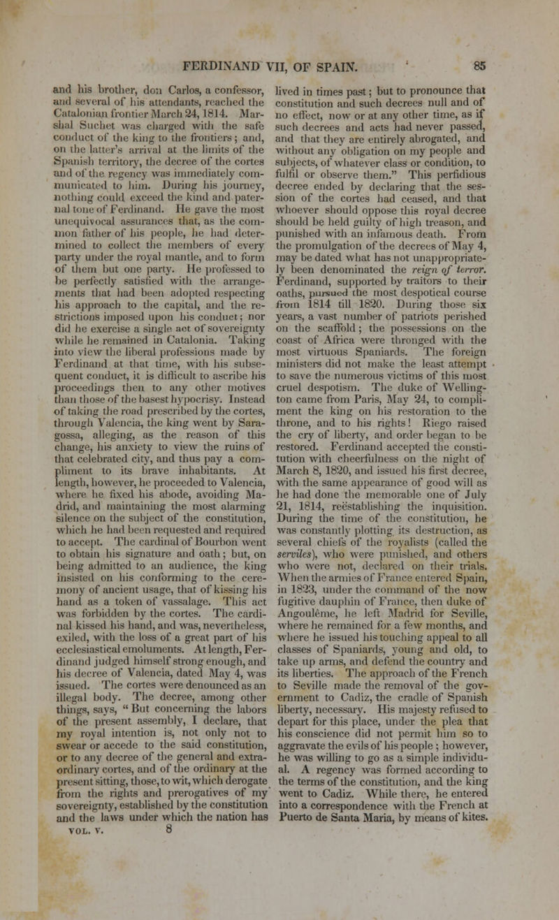 and his brother, don Carlos, a confessor, and several of his attendants, reached the Cataloiiian frontier March 24,1814, Mar- slial Siichet was cliarged witli the safe conduct of the king to the frontiers ; and, on ilie hitter's arrival at the limits of the Spanish territorj', the decree of the cortes and of the regency was immediately com- mvniicatcd to him. During his journey, iiotiiing could exceed the kind and pater- nal tone of Ferdinand. He gave the most unequivocal assurances that, as the com- mon father of his people, he had deter- mined to collect the members of every party under the royal mantle, and to form of tliem but one party. He j)rofessed to be perfecdy satisfied with the arrange- ments that had been adopted respecting liis approach to the capital, and the re- strictions imposed upon his conduct; nor did he exercise a single act of sovereignty while he remained in Catalonia. Taking into view the liberal professions made by Ferdinand at that time, with his subse- quent conduct, it is difficult to ascribe his proceedings tlien to any other motives than those of the basest h3'pocnsy. Instead of taking the road prescribed by the cortes, through Valencia, the king went by Sara- gossfi, alleging, as the reason of this change, his anxiety to view the ruins of that celebrated city, and thus pay a com- pliment to its brave irdiabitants. At length, however, he proceeded to Valencia, where he fixed his abode, avoiding Ma- drid, and maintaining the most alarming silence on the subject of the constitution, which he had been requested and required to accept. The cardinal of Bourbon went to obtain his signature and oath; but, on being admitted to an audience, the king insisted on his conforming to the cere- jnony of ancient usage, that of kissing his hand as a token of vassalage. This act was forbidden by the cortes. The cardi- nal kissed his hand, and was, nevertheless, exiled, with the loss of a great part of his ecclesiastical emoluments. At length, Fer- dinand judged himself strong enough, and his decree of Valencia, dated May 4, was issued. The cortes were denounced as an illegal body. The decree, among other thuigs, says,  But concerning the labors of the present assembly, I declare, that my royal intention is, not only not to swear or accede to the said constitution, or to any decree of the general and extra- ordinary cortes, and of the ordinary at the present sitting, those, to wit, which derogate fi-om the riglits and prerogatives of my sovereignty, established by the constitution and the laws imder which the nation has VOL. v. 8 lived in times past; but to pronounce that constitution and such decrees null and of no eflfect, now or at any other time, as if such decrees and acts had never passed, and that they are entirely abrogated, and without any obhgation on my people and sul)jects, of whatever class or condition, to fulfil or observe them. This perfidious decree ended by declaring that the ses- sion of die cortes had ceased, and that whoever should oppose this royal decree should be held guilty of high treason, and punished with an infamous death. From the promulgation of the decrees of May 4, may be dated what has not unappropriate- ly been denominated the reign of terror. Ferdinand, supported by traitors to their oaths, pursued the most despotical coui-se from 1814 till 1820. During those six years, a vast number of patriots perished on the scaffold; the possessions on the coast of Africa were thronged with the most virtuous Spaniards. The foreign ministei-s did not make the least attempt to save the numerous victims of this most cruel despotism. The duke of Welling- ton came from Paris, May 24, to compli- ment the king on his restoration to the throne, and to his rights! Riego raised the cry of libertj', and order began to be restored. Ferchnand accepted the consti- tution with cheerfulness on the night of March 8, 1820, and issued his first decree, with the same appearance of good will as he hiid done the memorable one of July 21, 1814, reestablislnng the inquisition. During the time of the constitution, he was constantly j)lotting its destruction, as several chiefs of the royalists (called the serviles), who were punished, and others who were not, declared on their trials. When die armies of France entered Sjiain, in 1823, under the command of the now fugitive dauphin of France, then duke of Angouleme, he left Madrid for Seville, where he remained for a few mondis, and where he issued his touching appeal to all classes of Spaniards, yoimg and old, to take up arms, and defend the country and its liberties. The approach of die French to Seville made the removal of the gov- ernment to Cadiz, the cradle of Spatiish liberty, necessary. His majesty refiised to depart for this place, under the plea that his conscience did not permit him so to aggravate the evils of his people; however, he was willing to go as a simple individu- al. A regency was formed according to the terms of the constitution, and the king went to Cadiz. While there, he entered into a correspondence with the French at Puerto de Santa Maria, by means of kites.