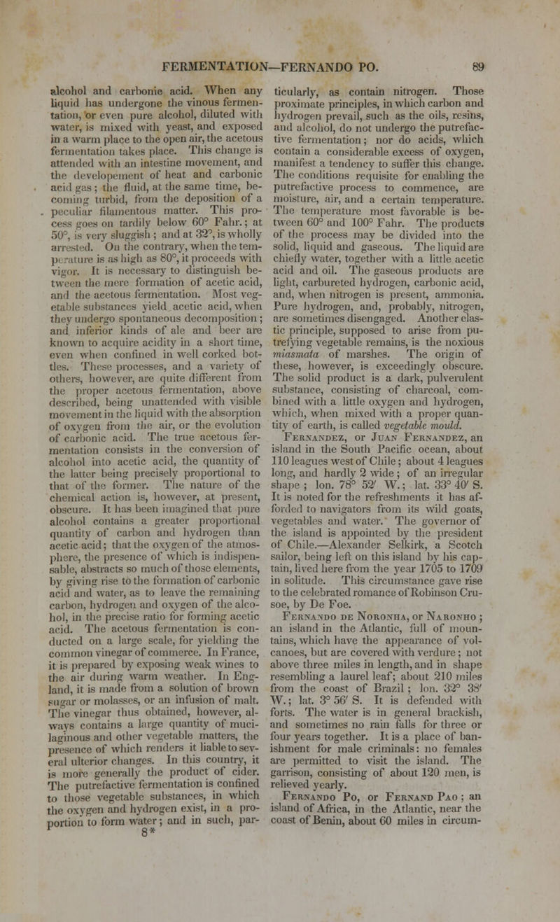 rIcoHoI and carlionic acid. When any liquid has undergone the vinous fermen- tation, or even pure alcohol, diluted with water, is mixed with yeast, and exposed in a warm jjlace to the open air, the acetous fermentation takes place. This change is attended with an intestine movement, and the developement of heat and carbonic acid gas ; the fluid, at the same time, be- coming turbid, from the deposition of a peculiar filau)entous matter. This pro- cess goes on tardily below 60° Fahr.; at 50°, is very sluggish ; and at 32°, is wholly arrested. Ou the contrary, when the tem- jjtrature is as high as 80°, it proceeds with vigor. It is necessary to distinguish be- tween the mere formation of acetic acid, and the acetous fermentation. Most veg- etal)le substances yield acetic acid, when they undergo spontaneous decomposition ; and inferior kinds of ale and beer are known to acquire acidity in a short time, even when confined in well corked bot- tles. These processes, and a variety of others, liowcver, are quite different from the proper acetous fermentation, above described, being unattended with visible movement in the liquid with the absorption of oxygen from tJie air, or the evolution of carbonic acid. The true acetous fer- mentation consists in the conversion of alcohol into acetic acid, the quantity of the latter being precisely proportional to that of the former. The nature of the chemical action is, however, at present, obscure. It has been imagined that ])ure alcohol contains a greater proportional quantity of carbon and hydrogen than acetic acid; that the oxygen of die atmos- phere, the presence of which is indispen- sable, al>stracts so much of those elements, by giving rise to the formation of carbonic acid and water, as to leave the remaining carbon, hydrogen and oxygen of the alco- hol, in the precise ratio for forming acetic acid. The acetous fermentation is con- ducted on a large scale, for yielding the common vinegar of commerce. In France, it is prepared by exposing weak wines to the air during warm weather. In Eng- land, it is made from a solution of brown sugar or molasses, or an infusion of malt. The vinegar thus obtained, however, al- ways contains a large quantity of muci- laginous and other vegetable rnattere, the presence of which renders it liable to sev- eral ulterior changes. In this country, it is more generally the product of cider. The putrefactive fermentation is confined to those vegetable substances, ui which the oxygen and hydrogen exist, in a pro- portion to form water; and in such, par- ticularly, as contain nitrogen. Those proximate principles, in which carbon and hydrogen prevail, such as the oils, resins, and alcohol, do not undergo the putrefac- tive fermentation; nor do acids, which contain a considerable excess of oxj'gen, manifest a tendency to suffer this change. The conditions requisite for enabluig the putrefactive process to commence, are moisture, air, and a certain teniperature. The temperature most favorable is be- tween 60° and 100° Fahr. The products of the process may be divided into the solid, liquid and gaseous. The liquid are chiefly water, together with a little acetic acid and oil. The gaseous products are light, carbureted hydrogen, carbonic acid, and, when nitrogen is present, ammonia. Pure hydrogen, and, probably, nitrogen, are sometimes disengaged. Another clas- tic princij)le, supposed to arise from pu- trefying A egetable remains, is the noxious miasmata of marshes. The origin of these, liowever, is exceeding!}' obscure. The solid product is a dark, pulverulent substance, consisting of charcoal, com- bined with a little oxygen and liydrogen, which, when mixed with a proj)cr quan- tity of earth, is called vegetable mould. Fernandez, or Juan Fernandez, an island in the South Pacific ocean, about llOleagues west of Chile; about 4 leagues long, and hardly 2 wide ; of an irregular shai)e ; Ion. 78° 52' W.; lat. 33° 40^ S. It is noted for the refreshments it has af- forded to navigators from its wild goats, vegetables and water. The governor of the island is appointed by the president of Chile.—Alexander Selkirk, a Scotch sailor, being left on this island by his cap- tain, lived here from the year 1705 to 1709 in solitude. This circumstance gave rise to the celebrated romance of Robuison Cru- soe, by De Foe. Fernando de Noronha, or Naronho ; an island in the Atlantic, full of moun- tains, which have the apj)earance of vol- canoes, but are covered with verdure; not above three miles in length, and in shape resembling a laurel leaf; about 210 miles from the coast of Brazil ; Ion. 32° 38' W.; lat. 3° 56' S. It is defended with forts. The water is in general brackisli, and sometimes no rain falls for three or four yeare together. It is a place of ban- ishment for male criminals: no females are jjermitted to visit the island. The garrison, consisting of about 120 men, is relieved yearly. Fernando Po, or Fernand Pao ; an island of Africa, in the Atlantic, near the coast of Benin, about 60 miles in circum-