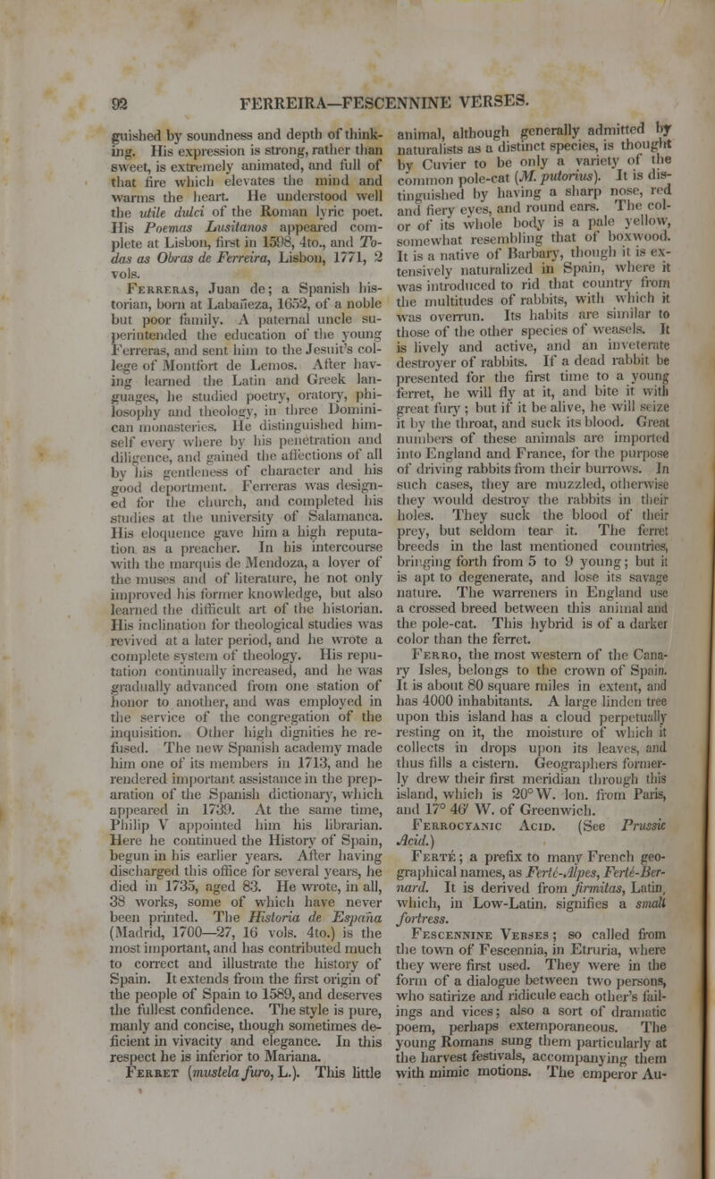 guished by soundness and depth of think- ing. His expression is strong, ratiicr tlian sweet, is extremely animated, and full of that fire which elevates the mind and warms the heart He understood well the viile dulci of the Roman lyric poet. His Poemas Lusitanos appeai-ed com- plete at Lisbon, first in 1598, 4to., and To- das as Obras de Ferreira, Lisbon, 1771, 2 vols. Ferreras, Juan de; a Spanish his- torian, born at Labaneza, 1652, of a noble but poor family. A paternal uncle su- perintended the education of tlie young Ferreras, and sent him to the Jesuit's col- lege of Monifort de Lemos. After hav- ing learned the Latin and Greek lan- guages, he studied poetry, oratoiy, phi- losoj)hy and theology, in three Domini- can monasteries. lie distinguished him- self every where by his penetration and diligence, and gained the ufiections of ail by his gentleness of character and his good deportment. Ferreras was design- ed for die church, and completed his snidies at the university of Salamanca. His eloquence gave him a high reputa- tion as a preacher. In his intercourse with the marquis de Mendoza, a lover of the muses and of literature, he not only improved his former knowledge, but also learned the diflicult art of the historian. His inclination for theological studies was revived at a later period, and he wrote a complete system of theology. His repu- tation continually increased, and he was gradually advanced from one station of honor to another, and was employed in the service of the congregfition of the inquisition. Other high dignities he re- fused. The new Spanish academy made him one of its members in 1713, and he rendered important assistance in the prep- aration of the Spanish dictionarj', which appeai-ed in 1739. At the same time, Philip V appointed him his hbrarian. Here he continued the History of Spain, begun in his earlier years. After having discharged this office for several years, he died in 1735, aged 83. He wrote, in all, 38 works, some of which have never been piinted. The Hlstoria de Espana (Madrid, 1700—27, 16 vols. 4to.) is the most important, and has contributed much to correct and illustrate the history of Spain. It extends from the firet origin of the people of Spain to 1589, and deserves the fullest confidence. The style is pure, manly and concise, though sometimes de- ficient in vivacity and elegance. In this respect he is inferior to Mariana. Ferret [mustelafuro,L.). This little animal, although generally admitted by naturalists as a distinct species, is thougW by Cuvier to be only a variety of the common pole-cat (M. putorius). It is dis- tinguished by having a sharp nose, red and fiery eyes, and round ears. The col- or of its whole l)ody is a pale yellow, somewhat resembling that of boxwood. It is a native of Barbary, though it is ex- tensively naturalized in Spain, where it was introduced to rid that country from the multitudes of rabbits, with which it was overrun. Its habits are similar to those of the other species of weasels. It is lively and active, and an inveterate destroyer of rabbits. If a dead rabbit be presented for the first time to a young ferret, he will fly at it, and bite it with great fiirj'; but if it be alive, he will seize it by the throat, and suck its blood. Great nuiiibei-s of these animals are imported into England and France, for the purjjose of driving rabbits from their burrows. In such cases, they are muzzled, otherwise they would destroy the rabbits in their holes. They suck the blood of their prey, but seldom tear it. The ferret breeds in the last mentioned countries, brir.ging forth from 5 to 9 young; but it is apt to degenerate, and lose its savage nature. The warreners in England use a crossed breed between this animal and the pole-cat. This hybrid is of a darker color than the ferret. Ferro, the most western of the Cana- ry Isles, belongs to the crown of Spain. It is about 80 square miles in extent, and has 4000 inhabitants. A large linden tree upon this island has a cloud perpetually resting on it, the moisture of which it collects in drops upon its leaves, and thus fills a cistern. Geographers former- ly drew their first meridian through this island, which is 20° W. Ion. from Paris, and 17° 46' W. of Greenwich. Ferroctanic Acid. (See Prtissie Acid.) Ferte ; a prefix to many French geo- grai)hical names, as Fertc-Jlpes, Ferte-Ber- nard. It is derived froin Jirmitas, Latin, which, in Low-Latin, signifies a snwll fortress, Fescennine Verses ; so called fi'om the town of Fescennia, in Etruria, where they were first used. They were in the form of a dialogue between two persons, who satirize and ridicule each other's fail- ings and vices; also a sort of dramatic poem, perhaps extemporaneous. The young Romans sung them particularly at the harvest festivals, accompanying them with mimic motions. The emperor Au-