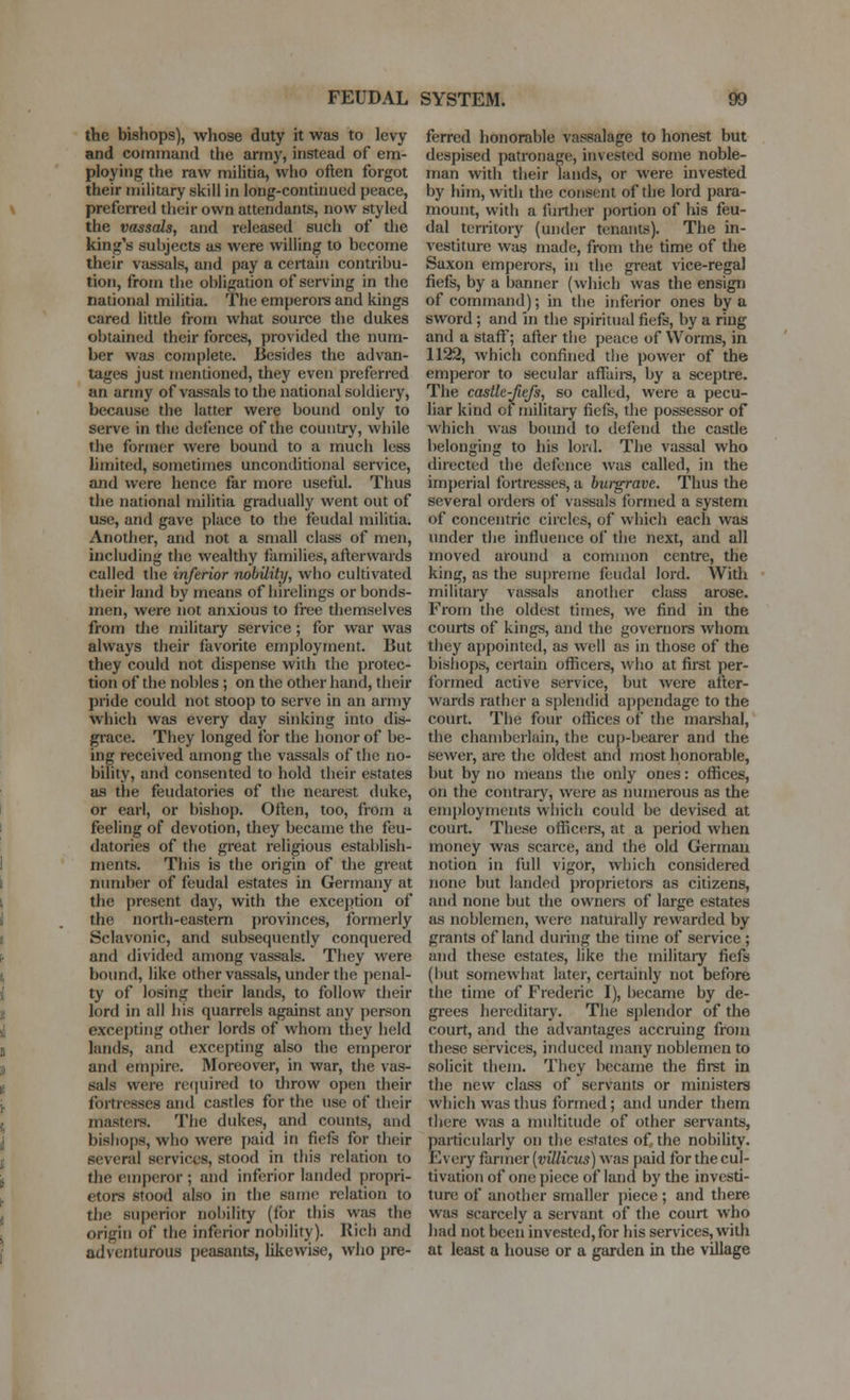 the bishops), whose duty it was to levy and command the army, instead of em- ploying the raw militia, who often forgot their military skill in long-continued peace, preferred their own attendants, now styled the vassals, and released such of the king's subjects as were willing to become their vassals, and pay a certain contribu- tion, from the obligation of serving in the national militia. The emperoi-s and kings cared little from what source the dukes obtained their forces, provided the num- ber was complete. Besides the advan- tages just mentioned, they even preferred an anny of vassals to the national soldiery, because the latter were bound only to serve in the defence of the country, while the former were bound to a much less limited, sometimes unconditional service, and were hence far more useful. Thus the national militia gradually went out of use, and gave place to the feudal militia. Another, and not a small class of men, including the wealthy families, afterwards called the inferior nobility, who cultivated their land by means of hirelings or bonds- men, were not anxious to free themselves from the militaiy service; for war was always their favorite employment. But they could not dispense with the protec- tion of the nobles ; on the other hand, their pride could not stoop to serve in an army which was every day sinking into dis- grace. They longed for the honor of be- ing received among the vassals of the no- bility, and consented to hold their estates as the feudatories of the nearest duke, or earl, or bishop. Often, too, from a feeling of devotion, they became the feu- datories of the great religious establish- ments. This is the origin of the great number of feudal estates in Germany at the present day, with the exception of the north-eastern provinces, formerly Sclavonic, and subsequently conquered and divided among vassals. They were bound, like other vassals, under the penal- ty of losing their lands, to follow their lord in all his quarrels against any person excepting other lords of whom they held lands, and excepting also the emperor and empire. Moreover, in war, the vas- sals were recjuired to throw open their fortresses and castles for the use of their masters. The dukes, and counts, and bishops, who were i)aid in fiefs for their several services, stood in this relation to the emperor ; and inferior landed propri- etors stood also in the same relation to the superior nobility (for this was the origin of the inferior nobility). Rich and adventurous peasants, likewise, who pre- ferred honorable vassalage to honest but despised patronage, invested some noble- man with their lauds, or were invested by him, with the consent of the lord para- mount, with a further portion of his feu- dal territory (under tenants). The in- vestiture was made, froni the time of the Saxon emperors, in the great vice-regal fiefs, by a banner (which was the ensign of command); in tlie inferior ones by a sword ; and in the spiritual fiefs, by a ring and a staff; after the peace of Worms, in 1122, which confined the power of the emperor to secular affuii-s, by a sceptre. The castle-Jiefs, so called, were a pecu- liar kind of military fiefs, the possessor of which was bound to defend the castle belonging to his lord. The vassal who directed the defence was called, in the imperial fortresses, a burgrave. Thus the several orders of vassals formed a system of concentric circles, of which each was under the influence of the next, and all moved around a common centre, the king, as the supreme feudal lord. With military vassals another class arose. From the oldest times, we find in the courts of kings, and the governors whom they appointed, as well as in those of the bishops, certain officers, who at first per- formed active service, but were after- wards rather a splendid appendage to the court. The four offices of the marshal, the chamberlain, the cup-bearer and the sewer, are the oldest and most honorable, but by no means the only ones: offices, on the contrary, were as numerous as the employments which could be devised at court. These officers, at a period when money was scarce, and the old German notion in liill vigor, which considered none but landed proprietors as citizens, and none but the ownei-s of large estates as noblemen, were naturally rewarded by grants of land during the time of service ; and these estates, like the militaiy fiefs (but somewhat later, certainly not before the time of Frederic I), became by de- grees hereditary. The splendor of the court, and the advantages accruing from these services, induced many noblemen to solicit them. They became the first in the new class of servants or ministers which was thus formed; and under them there was a multitude of other servants, particularly on the estates of the nobiUty. Every farmer [villicus] was paid for the cul- tivation of one piece of land by the invcsd- ture of another smaller piece ; and there was scarcely a sen'ant of the court who had not been invested, for his services, with at least a house or a garden in the village
