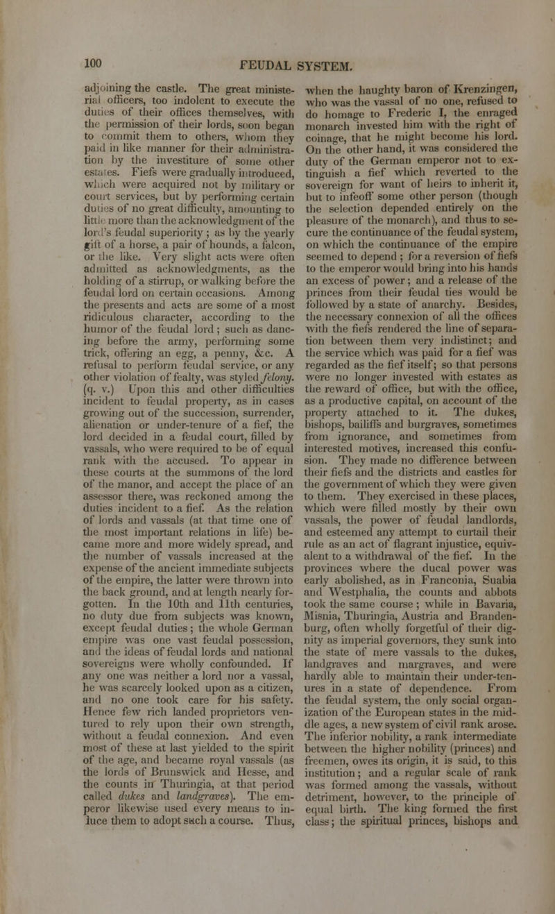 adjoining the castle. The great ministe- rial officers, too indolent to execute the duties of their offices themselves, witli the |)ermission of their lords, soon began to commit them to othere, wliom they paid in like manner for their administra- tion by the investiture of some olJier estates. Fiefs were gi-aduaily uitroduced, Wiuch were acquired not by military or court services, but by performing ceitain duties of no great difficulty, amounting to litti<; more than the acknowledgment of the lord's feudal superiority ; as by the yearly gilt of a horse, a pair of hounds, a falcon, or liie like. Very slight acts were often admitted as acknowledgments, as the holding of a stirrup, or walking before the feudal lord on certain occasions. Among the presents and acts are some of a most ridiculous character, according to the huinor of the feudal lord ; such as danc- ing before the army, performing some trick, offering an egg, a penny, &c. A refusal to perform feudal service, or any other violation of fealty, was styled/e/oni/. (q. v.) Upon this and other difficulties incident to feudal property, as in cases growing out of the succession, surrender, alienation or under-tenure of a fief, the lord decided in a feudal court, filled by vassals, who were required to be of equal rank with the accused. To appear in these courts at the summons of the lord of the manor, and accept the place of an assessor there, was reckoned among the duties incident to a fief As the relation of lords and Aassals (at that time one of the most important relations in life) be- came more and more widely spread, and the number of vassals increased at tlie expense of the ancient immediate subjects of the empire, the latter were thrown into the back ground, and at length nearly for- gotten. In the 10th and 11th centuries, no duty due from subjects was known, except feudal duties; the whole German empire was one vast feudal possession, and the ideas of feudal lords and national sovereigns were wholly confounded. If iiny one was neither a lord nor a vassal, he was scarcely looked upon as a citizen, and no one took care for his safety. Hence few rich landed proprietors ven- tured to rely upon their own strength, without a feudal connexion. And even most of these at last yielded to the spirit of the age, and became royal vassals (as the lords of Brunswick and Hesse, and the counts in Thuringia, at that period called dukes and landgraves). The em- peror likewise used every means to in- luce tliem to adopt sach a course. Thus, when the haughty baron of Krenzingen, who was the vassal of no one, refused to do homage to Frederic I, the enraged monarch invested him with the right of coinage, that he might become his lord. On the other hand, it was considered the duty of the German emperor not to ex- tin'^uish a fief which reverted to the sovereign for want of heirs to inherit it, but to infeoft some other person (though the selection depended entirely on the pleasure of the monarch), and thus to se- cure the continuance of the feudal system, on which the continuance of the empire seemed to depend ; for a reversion of fiefa to the empcjor would bring into his hands an excess of power; and a release of the princes from their feudal ties would be followed by a state of anarchy. Besides, tlie necessary connexion of all the offices with the fiefs rendered the line of separa- tion between them very indistinct; and the service which was paid for a fief was regarded as the fief itself; so that persons were no longer invested with estates as the reward of office, but with the office, as a productive capital, on account of the property attached to it. The dukes, bishops, bailiflfe and burgraves, sometimes from ignorance, and sometimes fiom interested motives, increased this confu- sion. They made no difference between their fiefs and the districts and castles for the government of which they were given to them. They exercised in these places, which were filled mosdy by their own vassals, the power of feudal landlords, and esteemed any attempt to curtail their rule as an act of flagrant injustice, equiv- alent to a withdrawal of the fief. In the provinces where the ducal power was early abolished, as in Franconia, Suabia and Westphalia, the counts and abbots took the same course ; while in Bavaria, Misnia, Thuringia, Austria and Branden- burg, often wholly forgetful of dieir dig- nity as imperial governors, they sunk into the state of mere vassals to the dukes, landgraves and margraves, and were hardly able to maintain their uuder-ten- ures in a state of dependence. From the feudal system, the only social organ- ization of the European states in the mid- dle ages, a new system of civil rank arose. The inferior nobility, a rank intermediate between the higher nobility (princes) and freemen, owes its origin, it is said, to this institution; and a regular scale of rank was formed among the vassals, without detriment, however, to the principle of equal birth. The king formed the first class; the spiritual princes, bishops and