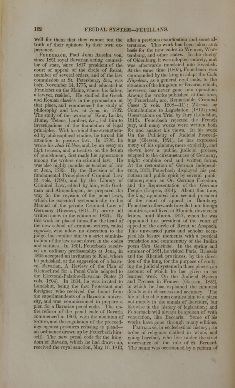 103 FEUDAL SYSTEM—FEUILLANS. well for them that they cannot test the truth of their opinions by their owti ex- perience. Fecerbach, Paul John Anselm von, since 1821 royal Bavarian acting counsel- lor of state, since 1817 president of the court of appeal of the circle of Rezat, member of several ordere, and of the law commission at St. Petersburg, &c., was bohi November 14, 1775, and educated at Fiankfort on tlie 3Iaine, where his father, a lawyer, resided. He studied the Greek and Roman classics in tlie gjinnasium at that place, and commenced the study of philosophy and law at Jena, ui 175)2. The study of the works of Kant, Locke, Hume, Tetens, Lambert, &c., led him to investigations of the foundation of legal principles. Witli his mind thus strengthen- ed by pliilosopliical studies, he turned his attention to positive law. Li 1798, he WTote liis ^nti Hobbcs, and, by an essay on high treason, and a treatise on the design of punishment, first made his ajjpearance among the writers on criminal law. lie was also liighly popular as teacher of law at Jena, 1799. By the Revision of the fundamental Principles of Criminal Law (2 vols. 1799), and by the Library of Crimhial Law, edited by him, with Grol- man and Ahnendingen, he prepared the way for tlie revision of the penal laws, which he executed systematically in his Manual of tlie private Criminal Law of Germany (Giessen, J 801—9; nearly all written anew in the edition of 182G). By this work he placed huiiself at the head of the new school of criminal writers, called rigorists, who allow no discretion to the judjfe, but confine him to a strict adminis- tration of the law as set down in the codes and statutes. In 1801, Feuerbach receiv- ed an ordinary professorship at Jena, in 1802 accepted an invitation to Kiel, where he pubhshed, at the suggestion of a learn- ed Bavarian, A Review of the Plan of Kleinschrod for a Penal Code adapted to the Electoral-Palatine-Bavarian States (3 vols. 1804). In 1804, he was invited to Landshut, being the fii-st Protestant and foreigner who received this honor from the superintendents of a Bavarian imiver- sity, and was commissioned to prepare a plan for a Bavarian penal code. The en- tire reform of the penal code of Bavaria commenced in 1806, with the abolition of torture, and the regulation of the proceed- ings against prisoners refusing to plead— an ordinance drawn up by Feuerbach him- self. The new penal code for the king- dom of Bavai-ia, which he had drawn up, received the royal sanction, May 16,1813, after a previous examination and some al- terations. This work has been taken as a basis for tlie new codes in W«'iiiiar, Wiir- temburg, and other states. In the diieliy of Oldenburg, it was adopted entirely, anil was aftcnvards translated into Swedish- At the same time (1807), Fcutrbach was commanded by the king to adapt the Code JVapoleon, as a general civil code, to the situation of the kingdom of Bavaria, m hich, however, has never gone into o})eration. Among the works published at that lime, bv Feuerbach, are, Remarkabh; Criminal Cases (2 vols. 1808—11); Tlicmis, or Contril)utions to Legislation (1812); and Obser\'ations on Trial by Jury (Landshut, 1812). Feuerbach rejected the French jury, and many works were written both for and against his views. In his work On the Publicity of Judicial Proceed- higs (Giessen, 1821), he has expressed many of his'opinions, more ex])licilly, and shown how a public, judicial process, adapted to the circumstances of Germany, might combine oral and written forms. At the restoration of Gcrmiui independ- ence, 1813, Feuerbach displayed liis pat- riotism and public spirit by several publi- cations; such as On German Freedom, and the Representation of the German People (Leij)sic, 1814). About this time, the king apjjointcd him second president of the court of appeal in Bamberg. Feuerbach afterwards travelled into foreign countries, and lived at Mimich, devoted to lettei-s, until March, 1817, when he was appointed first president of the court pf appeal of the circle of Rezat, at Anspach. This unwearied jurist and scholar occu- pied his leisure moments with a poetical translation and commentary of the Indian poem Gita Gowinda. In the spiing and summer of 1821, he visited Paris, Brussels and the Rhenish provinces, by the direc- tion of the king, for the purpose of study- ing the judicial systems in those places ; an account of which he has given in his learned work On the Judicial System and Process in France (Giessen, 1825), in whicli he has explained the minutest details with clearness and accuracy. The life of this able man entitles him to a place not merely in the annals of hterature, but likewise in the history of legislation ; and Feuerbach will always be s])oken of -with veneration, like Beccaria. Some of his works have gone through many editions. Feuillans, in ecclesiastical histoiy; an order of religious clothed in white, and going barefoot, ^vho live mider the strict observance of the rule of St. Bernard. The name was occasioned by a reform of