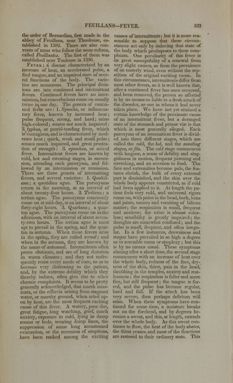 the order of Bemardins, first made in the abbey of Feuillans, near Thoulouse, es- tablished in 1580. Tliere are also con- vents of nuns who follow the same reform, called Ftuillantts. The first of them was estabhshed near Toulouse in 1590. Fever; a disease characterized by an increase of heat, an accelerated pulse, a foul tongue, and an impaired state of seve- ral functions of tlic body. The varie- ties are numerous. The principal divis- ions are into continued and intermittent fevers. Continued fevers have no uiter- mission, but exacerbations come on usually twice ill one day. The genera of contin- ued fevbr ai'e: 1. Synocha, or inflamma- tory fever, known by mcreased lieat; pulse frequent, strong, and hard; urine high-colored; senses not much impaired : ^.typhus, or putrid-tending fever, which iscontagious, and is characterized by mod- erate heat; quick, weak and small pulse; senses much impaired, and great prostra- tion of strength : 3. synochus, or mixed fever. Intermittent fevei-s are known by cold, hot and sweating stages, hi succes- sion, attending each paroxysm, and fol- lowed by an intermission or remission. There are three genera of intermitting fevers, and several varieties: 1. Quotidi- ana; a quotidian ague. The paroxysms return in the morning, at an interval of about twenty-four hours. 2. Tcrtiana; a tertian ague. The paroxj^sms commonly come on at mid-day, at an interval of about forty-eight houi-s. 3. (^uartana; a quar- tan ague. The paroxysms come on in the afternoon, with an interval of about seven- ty-two lioui-s. The tertian ague is most apt to prevail in the spring, antl the quar- tan in autumn. When these fevei-s arise in the spring, they are called vernal; and Avhen in the autumn, they are luiown by the name of auhtmno/. Intcrmittents often ])rove obstinate, and are of long duration in warm climates; and they not uufre- quently resist every mode of cure, so as to become very disti-essing to the patient, and, by the extreme debility which they thereby induce, often give rise to other chronic complaints. It seems to be pretty generally acknowledged, that marsh mias- mata, or the effluvia arising from stagnant water, or mai-shy ground, when acted up- on by heat, are the most frequent exciting cause of this fever. A wateiy, poor diet, great fatigue, long watching, grief, much anxiety, exposure to cold, lying in damp rooms or beds, wearing damp linen, the suppression of some long accustomed evacuation, or tlie recession of eruptions, Jiave been ranked among the exciting causes of intermittents; but it is more rea- sonable to suppose that these circum- stances act only by inducing that state of the body M'hich predisposes to these com- plaints. One peculiarity of this fever is its great susceptil)ility of a renewal from very slight causes, as from the prevalence of an easterly wind, even without the rep- etition of the original exciting cause. In this circumstance, intermittents differ from most other fevers, as it is well known that, after a continued fever has once occurred, and been removed, tlie pei-son so affected is by no means so liable to a fresh attack of the disorder, as one in whom it had never taken place. We have not yet attahied a certain knowledge of the proximate cause of an intermittent fever, but a deranged state of the stomach and primae vise is that which is most generally alleged. Each paroxysm of an intermittent fever is divid- ed into three different stages, which are called the cold, the hot, and the sweating stances, or Jits. The cold stage commences with languor, a sense of debility and slug- gisliness in motion, frequent yawning and stretching, and an aveision to food. The face and extremities become pale, the fea- tures shrink, the bulk of every external part is diminished, and the skin over tlie whole body appeai-s constricted, as if cold had been applied to it. At length the pa- tient feels veiy cold, and univei-sal rigors come on, with pains in the head, back, loins and joints, nausea and vomiting of bilious matter; the respiration is small, frequent and anxious; the urine is almost color- less ; sensibility is grcady impaired; the thoughts are somewhat confused; and the pulse is small, frequent, and often irregu- lar. In a few instances, drowsiness and stupor have prevailed in so high a degree as to resemble coma or apoplexy ; but this is by no means usual. These symptoins abating after a short time, the second stage commences with an increase of heat over the whole body, redness of die face, diy- ness of tlie skin, thirst, paui in the head, throbbing in the temples, anxiety and rest- lessness ; the respiration is fuller and more free, but still frequent; the tongue is fur- red, and the pulse has become regular, hard and full. If the attack has been very severe, then perhaps dehrium vnW arise. When these symptoms have con- tinued for some time, a moisture breaks out on the forehead, and by degi-ees be- comes a sweat, and this, at length, extends over the whole body. As this sweat con- tinues to flow, the heat of the body abates, tlie thiret ceases, and most of the functions are restored to their orduiaiy state. Tliis