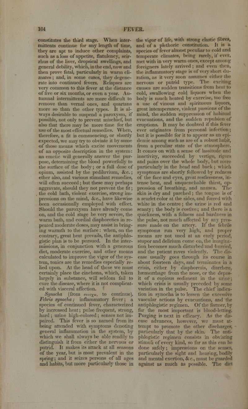 constitutes tlie third stage. When inter- mittents continue for any length of time, they are apt to induce other complaints, such as a loss of appetite, flatulency, scir- rhus of tlie liver, dropsical swellings, and general debility, which, in the end, now and then prove fatal, particularly in warm cli- mates ; and, in some cases, tliey degene- rate into continued fevers. Relapses are very common to this fever at the distance of hve or sLx months, or even a year. Au- tumnal uitermittents are more difficult to remove than venial ones, and quartans more so than the odier types. It is al- ways desirable to suspend a paroxysm, if possible, not only to prevent mischief, but also that there may be more time for the use of the most eftectual remedies. When, therefore, a fit is commencing, or shortly expected, we may try to obviate it by some of those means which excite movements of an opi)ositc description in the system: an emetic will generally answer the i)ur- posc, determining the blood powerfully to the surface of the body; or a full dose of opium, i\ssisted by the pediluvium, &c.; ether also, and various stimulant remedies, will often succeed ; but these may perhaps aggravate, should they not prevent the fit; , the cold bath, violent exercise, strong im- pressions on the mind, &c., have likewise been occasionally employed with effect. Should the paroxysm have already come on, and the cold stage be very severe, the vvann bath, and cordial diaphoretics in re- peated moderate doses, may assist in bring- ing warmth to the surface : when, on the contraiy, great heat [)revails, the antiphlo- gistic {)lan is to be pui-sued. In the inter- missions, in conjunction widi a genez'ous diet, moderate exercise, and other means calculated to improve the vigor of the sys- tem, tonics are the remedies especially re- lied ujjon. At the head of tjiese we must certainly place the cinchona, which, taken largely in substance, will seldom fail to cure the disease, where it is not complicat- ed with visceral affection. ' Synocha (from c\ii'cx(^, to continue). Febris synocha ; inflammatorj' fever; a species of continued fever, characterized by increased heat; pulse frequent, strong, hard ; mine high-colored; senses not im- pau'ed. This fever is so named from its being attended with symptoms denoting general mflammation in the system, by Avhich we shall always be able readily to disringuish it from either the nervous or putrid. It makes its attack at all seasons of the year, but is most prevalent in the spring; and it seizes persons of all ages and habits, but more particularly those in the vigor of life, with strong elastic fil>re5, and of a plethoric constitution. It is a species of fever almost peculiar to cold and temperate climates, being rarely, if ever, met with in veiy warm ones, except among foreigners lately arrived ; and even then, the inflammatorj-stage is of very siiort du- ration, as it very soon assumes either tbe neiTous or putrid type. The exciting causes are sudden transitions from heat to cold, swallowing cold hquors when the body is much heated by exercise, too free a use of vinous and spirituous liquors, great intemperance, violent passions of the mind, the sudden suppression of habitual evacuations, and the sudden repulsion of eruptions. It may be doubted if this fever ever originates Irom personal iiifiction; but it is possible for it to ap])car as an epi- demic among such as are of a robust habit, from a peculiar state of the atmosjihere. It comes on with a sense of lat^siludc and inactivity, succeeded by vertigo, rigors and pains over the whole body, but more ])articularly in die head and back ; w liich symjrtoms are shortly followed by redness of the face and eyes, gi-cal restlessness, in- tense heat, and unquenchable thirst, op- j)ression of breathing, and nausea. The skin is dry and parched ; the tonpuc is of a scarlet color at the sides, and furred w iih white in the centre ; the urine is red and scanty; the body is costive.; and there is a quickness, with a fulness and hardness in the pulse, not much affected by any pres- sure made on the arterj'. If the febrile symptoms run veiy high, and projjer means are not used at an early period, stupor and delirium come on, the imagina- tion becomes much disturbed and liiuTied, and the patient raves violently. The dis- ease usually goes through its course in about fourteen days, and tcnuinates in a crisis, either by diaphoresis, dianiiceoj hfemoiThage from the nose, or the depos- it of a copious sediment in the urine; which crisis is usually preceded by some variation in the pulse. The chief indica- tion in synocha is to lessen the excessive vascular actions by evacuations, and the antiphlogistic regimen. Of the foi7ner,by far the most important is I'lood-letting. Purging is next in efiicacy. As the dis- ease advances, however, wc must at- tempt to promote the other discharges, particularly diat by the skin. The anti- phlogistic regimen consists in obviating stimuli of eveiy kind, so far as this can be done safely; impressions on the senses, particularly the sight and hearing, bodily and mental exertion, &c., must he guarded against as much as possible. The diet