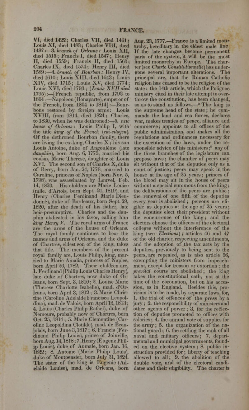 FRANCE. VI, died 1422; Charles VII, died 1461; Louis XI, died 1483; Charles VIII, died 1497:—3. branch of Orleans : Louis XII, died 1515; Francis I, died 1547; Henry II, died 1559; Francis II, died 1560; Charles IX, died 1574; Henry III, died 1589:—4. branch of Bourbon: Henry IV, died 1610; Louis XIH, died 1643; Louis XIV, died 1715; Louis XV, died 1774; Louis XVI, died 1793; (Louis XVII died 1795) ..—[French republic, from 1792 to 1804 :—Napoleon (Bonaparte), emperor of the French, from 1804 to 1814]:—Bour- bons restored by foreign arms: Louis XVIII, from 1814, died 1824; Charles, to 1830, when he was dethroned:—5. new houjie of Orleans: Louis Philip I, with the title king of the French {roi-citoyen). Of the dethroned Bourbon family, there are living the ex-king, Cliarles X; his son Louis Antoine, duke of Angouleme (late dauphin), born Aug. 6, 1775, married his cousin, Marie Therese, daughter of Louis XVI. The second son of Charles X, duke of Berry, bom Jan. 24, 1778, married to Caroline, princess of Naples (born Nov. 5, 1798), was assassinated by Louvel, Feb. 14, 1820. His children are Marie Louise (mile. d'Artois, born Sept. 21, 1819), and Henry (Charles Ferdinand Marie Dieu- donn^), duke of Bordeaux, born Sept. 29, 1820, after the death of liis fadicr, late heir-presumptive. Charles and the dau- phin abdicated in his favor, calling him king Henry V. The royal arms of France are the arms of tlie house of Orleans. The royal family continues to bear the names and arms of Orleans, and the duke of Chartres, eldest son of the king, takes that title. The members of the present royal family are, Louis Piiilip, king, mar- ried to Marie Amalia, princess of Naples, born April 26, 1782. Their children are, 1. Ferdinand (Philip Louis Charles Henry), late duke of Chartres, now duke of Or- leans, born Sept. 3, 1810; 2. Louise Marie (Therese Charlotte Isabelle), mad. d'Or- leans, born April 3, 1812 ; 3. Marie Chris- tine (Caroline Adelaide Francisca Leopol- dina), mad. de Valois, bom April 12,1813; 4. Louis (Charies Philip Rafael), duke of Nemours, probably now of Chartres, born Oct. 25, 1814; 5. Marie Clementine (Car- oline Leopoldina Clotilde), mad. de Beau- jolais, horn June 3,1817 ; 6. Francis (Fer- dintmd Philip Louis), prince of Joinville, born Aug. 14,1818; 7. Henry (Eugene Phil- ip Louis), duke of Aumale, born Jan. 16, 1822; 8. Antoine (Marie Philip Louis), duke of Montpensier, bom July 31, 1824. The sister of the king is Eugenie (Ad- elaide Louise), mad. de Orleans, born Aug. 23,1777.—France is a limited mon- archy, hereditary in the eldest male hne. If the late changes become permanent parts of the system, it will be the most limited monarchy in Europe. The char- ter (see Charte Constitutionnelle) has under- gone several important alterations. The principal are, that the Roman Catholic religion has ceased to be the religion of the state ; the 14th article, which the Polignac ministry cited in their late attempt to over- throw the constitution, lias been changed, so as to stand as follows,— The king is the supreme head of the state; he com- mands the land and sea forces, declares war, makes treaties of peace, alliance and commerce; appoints to all offices of the public administration, and makes all the regulations and ordinances necessary for the execution of the laws, under the re- sponsible advice of his ministers; any of the three branches of the legislature can propose laws ; the chamber of peers may sit without that of the deputies only as a court of justice; peers may speak in the house at the age of 25 yeare; princes of the blood may sit in the house of peers without a special summons from the king; the deliberations of the peers are public ; the renewal of one fifth of the deputies every year is abolished ; persons are eli- gible as deputies at the age of 25 years; the deputies elect their president without the concurrence of the king; and the electors choose the officers of the electoral colleges without the interference of the king (see Elections) ; articles 46 and 47 of the old charter, respecting amendments, and the adoption of the tax acts by the deputies, previously to being sent to the peers, are repealed, as is also article 56, exemj)ting the ministers from impeach- ment, except for treason or extortion ; the prevotal courts are abolished ; the king takes the constitutional oath, not at the time of the coronation, but on his acces- sion, as in England. Besides this, pro- vision is to be made, by separate laws, for, 1. the trial of offences of the press by a jury ; 2. the responsibility of ministers and other agents of power ; 3. for the reelec- tion of deputies promoted to offices with salaries; 4. the annual vote of supplies for the army; 5. the organization of the na- tional guard ; 6. the settling the rank of all naval and militjuy officers; 7. depart- mental and municipal governments, found- ed on the elective system ; 8. public in- struction provided for; liberty of teaching allowed to all; 9. the abolition of the double vote, aitd of the electoral candi- dates and their (Eligibility. The charter is