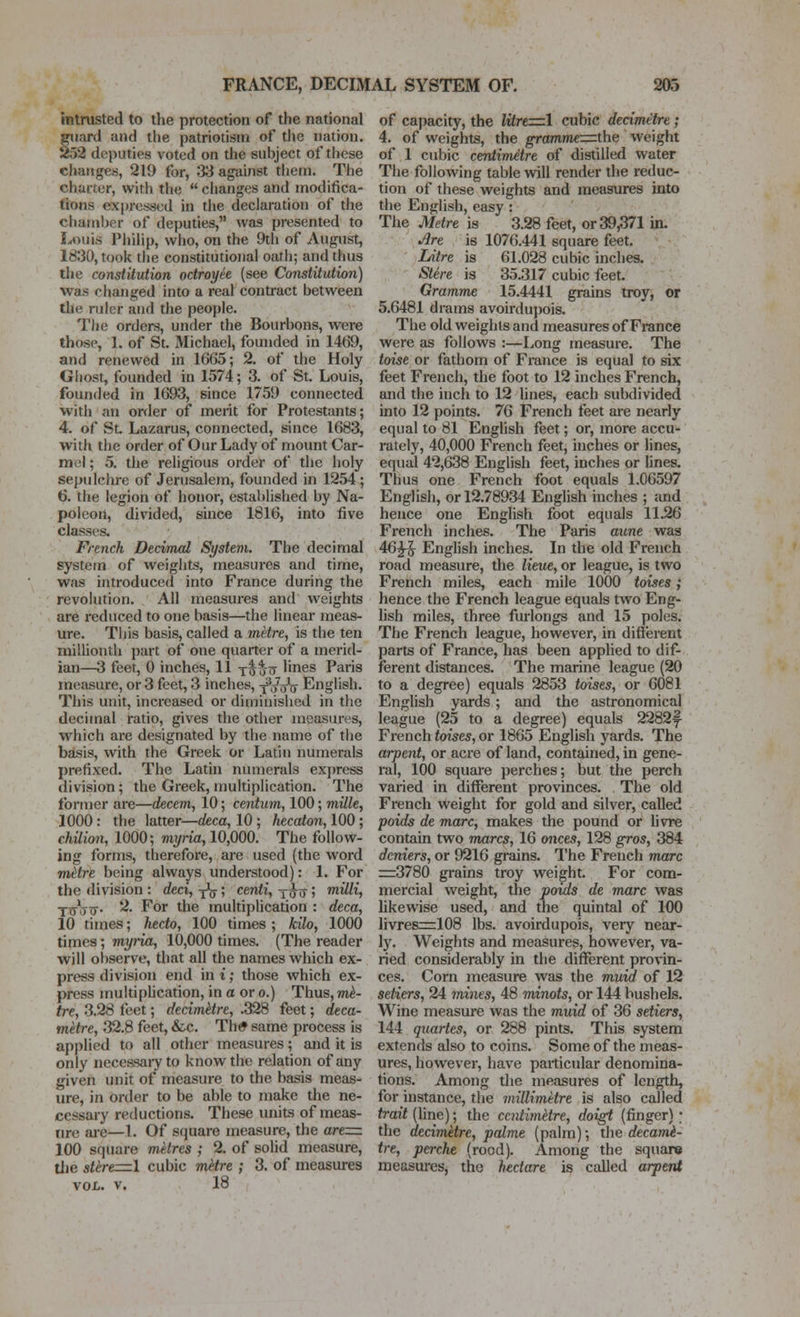 intrusted to the protection of the national guard and the patriotism of the nation. x52 deputies voted on the subject of these changes, 219 for, 33 against them. The charter, with the  changes and modifica- tions expressed in the declaration of the chamber of deputies, was presented to Louis Philip, who, on the 9th of August, 1830, took the constitutional oath; and thus the constitution octroyee (see Constitution) was changed into a real contract between the ruler and the people. The orders, under the Bourbons, were those, 1. of St. Michael, founded in 1469, and renewed in 1665; 2. of the Holy Ghost, founded in 1574; 3. of St. Louis, founded in 1693, since 1759 connected with an order of merit for Protestants; 4. of Sl Lazarus, connected, since 1683, with the order of Our Lady of mount Car- mol; 5. the religious order of the holy sepulclire of Jerusalem, founded in 1254 ; 6. the legion of honor, established by Na- poleon, divided, since 1816, into five classes. French Decimal System. The decimal system of weights, measures and time, was introduced into France during the revolution. All measures and weights are reduced to one basis—the linear meas- ure. This basis, called a metre, is the ten millionth part of one quarter of a merid- ian—3 feet, 0 inches, 11 t^*-tt hnes Paris measure, or 3 feet, 3 inches, yVoV English. This unit, increased or diminished in the decimal ratio, gives the other measures, which are designated by the name of the basis, with the Greek or Latin numerals prefixed. The Latin numerals express division; the Greek, multiplication. The former are—decern, 10; centum, 100; mille, 1000 : the latter—deca, 10 ; hecaton, 100 ; Chilian, 1000; myiia, 10,000. The follow- ing forms, therefore, are used (the word mHre being always understood): 1. For the division : deci, -^^; centi, y^u > inilli, ■jxj^yjy. 2. For the multiplication : deca, 10 times; hecto, 100 times; kilo, 1000 times; myria, 10,000 times. (The reader will oi)serve, that all the names which ex- press division end in i; those which ex- press multipUcation, in a or o.) Thus, m^- tre, 3.28 feet; decimetre, .328 feet; deca- mHre, 32.8 feet, &c. Tli* same process is applied to all other measures; and it is only necessaiyto know the relation of any given unit of measure to the basis meas- ure, in order to be able to make the ne- cessary reductions. These units of meas- tire aie—1. Of square measure, the are=:. 100 square metres ; 2. of solid measure, tiie stere=l cubic metre ; 3. of measures VOL. V. 18 of capacity, the litre=.l cubic decimetre; 4. of weights, the grammerzrthe weight of 1 cubic centimetre of distilled water The following table will render the reduc- tion of these weights and measures into the English, easy : The Metre is 3.28 feet, or 39,371 in. •^re is 1076.441 square feet. Litre is 61.028 cubic inches. Stire is 35.317 cubic feet. Gramme 15.4441 grains troy, or 5.6481 drams avoirdupois. The old weights and measures of France were as follows :—Long measure. The toise or fathom of France is equal to six feet French, the foot to 12 inches French, and the inch to 12 lines, each subdivided into 12 points. 76 French feet are nearly equal to 81 English feet; or, more accu- rately, 40,000 French feet, inches or lines, equal 42,638 English feet, inches or lines. Thus one French foot equals 1.06597 English, or 12.78934 English inches ; and hence one English foot equals 11.26 French inches. The Paris aune was 46^ English inches. In the old French road measure, the lieue, or league, is two French miles, each mile 1000 toises; hence the French league equals two Eng- lish miles, three furlongs and 15 poles. The French league, however, in difterent parts of France, has been apphed to dif- ferent distances. The marine league (20 to a degree) equals 2853 toises, or 6081 English yards ; and the astronomical league (25 to a degree) equals 2282f French toises, or 1865 English yards. The arpent, or acre of land, contained, in gene- ral, 100 squaie perches; but the perch varied in different provinces. The old French weight for gold and silver, caUed poids de marc, makes the pound or livre contain two mm-cs, 16 dices, 128 gros, 384 deniers, or 9216 grains. The French marc =r:3780 grains troy weight. For com- mercial weight, the poids de marc was hkewise used, and the quintal of 100 livres:=:108 lbs. avoirdupois, very near- ]y. Weights and measures, however, va- ried considerably in the different pronn- ces. Corn measure was the muid of 12 setters, 24 mines, 48 minots, or 144 bushels. Wine measure was the muid of 36 setters, 144 quartes, or 288 pints. This system extends also to coins. Some of the meas- ures, however, have particular denomina- tions. Among the measures of length, for instance, the millimetre is also called trait (line); the ccntimHre, doigt (finger) ; the decimetre, palme (palm); the decarrd- tre, perche (rood). Among the square measui-es, the hectare is called arpent
