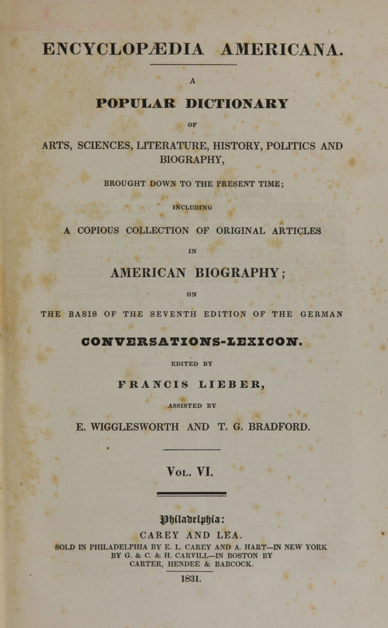 ENCYCLOPAEDIA AMERICANA. A POPULAR DICTIONARY op ARTS, SCIENCES, LITERATURE, HISTORY, POLITICS AND BIOGRAPHY, BROUGHT DOWN TO THE PRESENT TIME; INCLUDING A COPIOUS COLLECTION OF ORIGINAL ARTICLES AMERICAN BIOGRAPHY; ON THE BASIS OF THE SEVENTH EDITION OF THE GERMAN CONVERSATIONS-LEXICON'. EDITED BY FRANCIS LIEBER, ASSISTED BY E. WIGGLESWORTH AND T. G. BRADFORD. Vol. VI. PfjUaMjrtjia: CAREY AND LEA. SOLD IN PHILADELPHIA BY E. L. CAREY AND A. HART—IN NEW YORK BY G. & C. & H. CARVILL—IN BOSTON BY CARTER, HENDEE & BABCOCK. 1831.