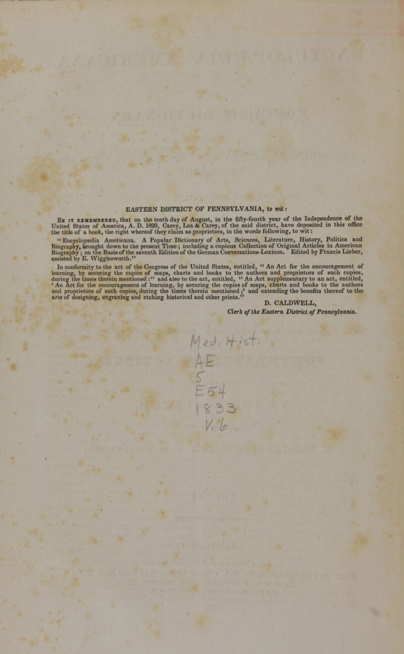 EASTERN DISTRICT OF PENNSYLVANIA, to vrit: Be it remembered, that on the tenth day of August, in the fifty-fourth year of the Independence of the United States of America, A. D. 1829, Carey, Lea &. Carey, of the said district, have deposited in this office the title of a book, the right whereof they claim as proprietors, in the words following, to wit:  Encyclopaedia Americana. A Popular Dictionary of Arts, Sciences, Literature, History, Politics and Biography, brought down to the present Time ; including a copious Collection of Original Articles in American Biography ; on the Basis of the seventh Edition of the German Conversations-Lexicon. Edited by Francis Lieber, assisted by E. Wigglesworth. In conformity to the act of the Congress of the United States, entitled,  An Act for the encouragement of learning, by securing the copies of maps, charts and books to the authors and proprietors of such copies, during the times therein mentioned : and also to the act, entitled,  An Act supplementary to an act, entitled, ' An Act for the encouragement of learning, by securing the copies of maps, charts and books to the authors and proprietors of such copies, during the times therein mentioned;' and extending the benefits thereof to the arts of designing, engraving and etching historical and other prints. D. CALDWELL, Clerk of the Eastern District of Pennsylvania.