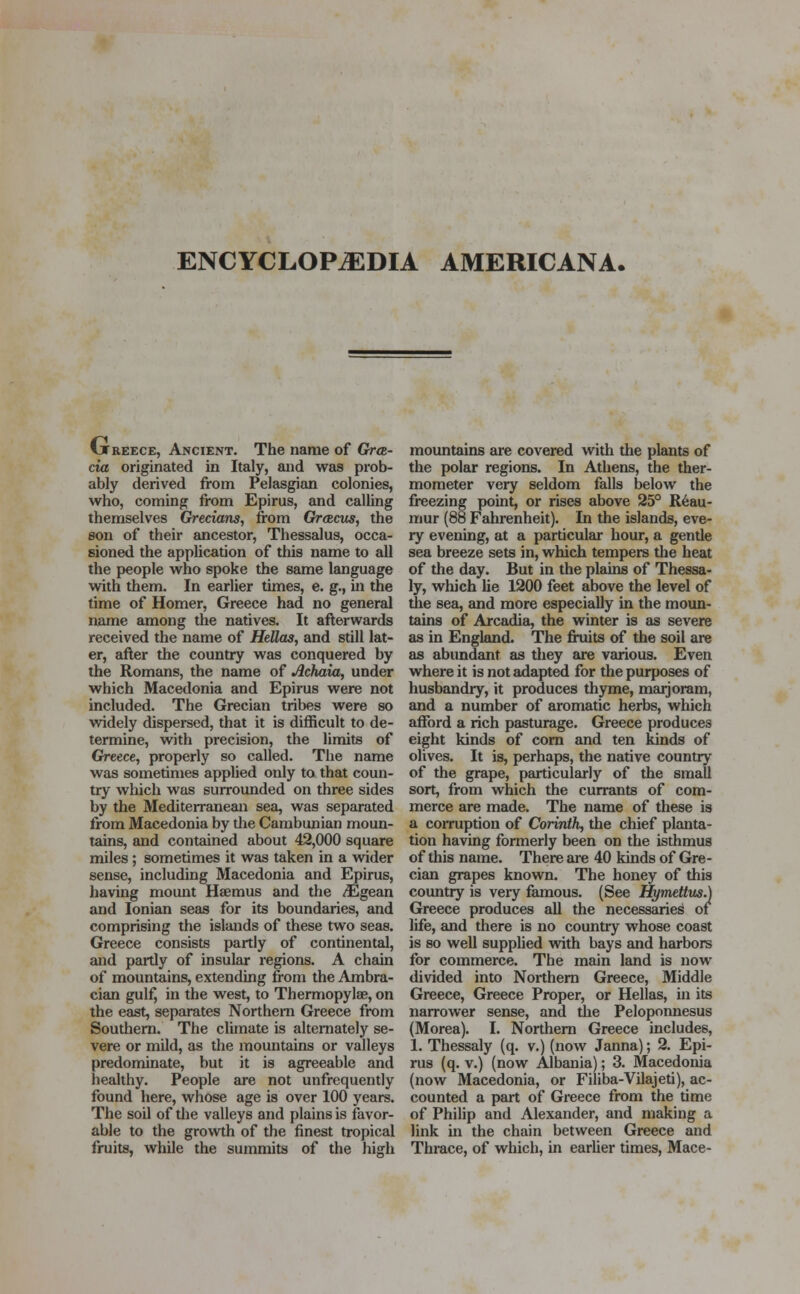 (jtreece, Ancient. The name of Gra- tia originated in Italy, and was prob- ably derived from Pelasgian colonies, who, coming from Epirus, and calling themselves Grecians, from Greecus, the son of their ancestor, Thessalus, occa- sioned the application of this name to all the people who spoke the same language with them. In earlier times, e. g., in the time of Homer, Greece had no general name among the natives. It afterwards received the name of Hellas, and still lat- er, after the country was conquered by the Romans, the name of Achaia, under which Macedonia and Epirus were not included. The Grecian tribes were so widely dispersed, that it is difficult to de- termine, with precision, the limits of Greece, properly so called. The name was sometimes applied only to that coun- try which was surrounded on three sides by the Mediterranean sea, was separated from Macedonia by the Cambunian moun- tains, and contained about 42,000 square miles ; sometimes it was taken in a wider sense, including Macedonia and Epirus, having mount Hsemus and the ^Egean and Ionian seas for its boundaries, and comprising the islands of these two seas. Greece consists partly of continental, and partly of insular regions. A chain of mountains, extending from the Ambra- cian gulf, in the west, to Thermopylae, on the east, separates Northern Greece from Southern. The climate is alternately se- vere or mild, as the mountains or valleys predominate, but it is agreeable and healthy. People are not unfrequently found here, whose age is over 100 years. The soil of the valleys and plains is favor- able to the growth of the finest tropical fruits, while the summits of the high mountains are covered with the plants of the polar regions. In Athens, the ther- mometer very seldom falls below the freezing point, or rises above 25° Reau- mur (88 Fahrenheit). In the islands, eve- ry evening, at a particular hour, a gende sea breeze sets in, which tempers the heat of the day. But in the plains of Thessa- ly, which lie 1200 feet above the level of the sea, and more especially in the moun- tains of Arcadia, the winter is as severe as in England. The fruits of the soil are as abundant as they are various. Even where it is not adapted for the purposes of husbandry, it produces thyme, marjoram, and a number of aromatic herbs, which afford a rich pasturage. Greece produces eight kinds of com and ten kinds of olives. It is, perhaps, the native country of the grape, particularly of the small sort, from which the currants of com- merce are made. The name of these is a corruption of Corinth, the chief planta- tion having formerly been on the isthmus of this name. There are 40 kinds of Gre- cian grapes known. The honey of this country is very famous. (See Hymettus.) Greece produces all the necessaries of life, and there is no country whose coast is so well supplied with bays and harbors for commerce. The main land is now divided into Northern Greece, Middle Greece, Greece Proper, or Hellas, in its narrower sense, and the Peloponnesus (Morea). I. Northern Greece includes, 1. Thessaly (q. v.) (now Janna); 2. Epi- rus (q. v.) (now Albania); 3. Macedonia (now Macedonia, or Filiba-Vilajeti), ac- counted a part of Greece from the time of Philip and Alexander, and making a link in the chain between Greece and Thrace, of which, in earlier times, Mace-