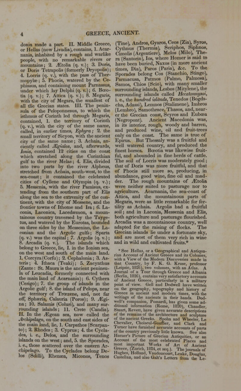 GREECE, ANCIENT. donia made a part. II. Middle Greece, or Hellas (now Livadia), contains, 1. Acar- nania, inhabited by a rough and warlike people, with no remarkable rivers or mountains; 2. ^Etolia (q. v.); 3. Doris, or Doris Tetrapolis (formerly Dryopolis); 4. Locris (q. v.), with the pass of Ther- mopylae ; 5. Phocis, watered by the Ce- phissus, and containing mount Parnassus, under which lay Delphi (q. v.); 6. Boeo- tia (q. v.); 7. Attica (q. v.); 8. Megaris, with the city of Megara, the smallest of all the Grecian states. III. The penin- sula of the Peloponnesus, to which the isthmus of Corinth led through Megaris, contained, 1. the territory of Corinth (q. v.), with the city of the same name, called, in earlier times, Ephyra; 2. the small territory of Sicyon, with the ancient city of the same name; 3. Achaia, an- ciently called JEgialos, and, afterwards, Ionia, contained 12 cities on the coast which stretched along the Corinthian gulf to the river Melas; 4. Elis, divided into two parts by the river Alpheus, stretched from Achaia, south-west, to the sea-coast; it contained the celebrated cities of Cyllene and Olympia (q. v.); 5. Messenia, with the river Pamisus, ex- tending from the southern part of Elis along the sea to the extremity of the con- tinent, with the city of Messene, and the frontier towns of Ithome and Ira; 6. La- conia, Laconica, Lacedsemon, a moun- tainous country traversed by the Tayge- tus, and watered by the Eurotas, bounded on three sides by the Messenian, the La- conian and the Argolic gulfs; Sparta (q. v.) was the capital; 7. Argolis (q. v.); 8. Arcadia (q. v.). The islands which belong to Greece, lie, I. in the Ionian sea, on the west and south of the main land. I. Corcyra(Corfu); 2. Cephalonia; 3. As- teris; 4. Ithaca (Teaki); 5. Zacynthus (Zante: St. Maura is the ancient peninsu- la of Leucadia, formerly connected with the main land of Acarnania); 6. Cythera (Cerigo); 7. the group of islands in the Argolic gulf; 8. the island of Pelops, near the territory of Trcezene, and, not far off, Sphaeria, Calauria (Poros); 9. JEgi- na; 10. Salamis (Coluri), and many sur- rounding islands; 11. Crete (Candia). II. In the iEgean sea, now called the Archipelago, on the south and east sides of the main land, he, 1. Carpathos (Scarpan- to); 2. Rhodes; 3. Cyprus; 4. the Cycla- ses, i. e., Delos, and the surrounding islands on the west; and, 5. the Sporades, i. e., those scattered over the eastern Ar- chipelago. To the Cyclades belong De- los (Sdilli), Rhenaea, Miconos, Tenos (Tine), Andros, Gyaros, Ceos (Zia), Syros, Cythnus (Thermia), Seriphos, Siphnos, Cimolis (Argentiere), Melos (Milo), The- ra (Santorin), Ios, where Homer is said to have been buried, Naxos (in more ancient times, Dia), Paros (Paria), &c. To the Sporades belong Cos (Stanchio, Stingo), Parmacusa, Patmos (Palmo, Palmosa), Samos, Chios (Scio), with many smaller surrounding islands, Lesbos (Mitylene), the surrounding islands called Hecatonnysoi, i. e., the hundred islands, Tenedos (Bogds- cha, Adassi), Lemnos (Stalimene), Imbros (Lembro), Samothrace, Thasos, and, near- er the Grecian coast, Scyros and Eubcea (Negropont). Ancient Macedonia was, in its interior, rough, woody and barren, and produced wine, oil and fruit-trees only on the coast. The same is true of Epirus. But Thessaly was a fruitful and well watered country, and produced the finest horses. Bceotia was likewise fruit- ful, and abounded in fine herds of cattle. The soil of Locris was moderately good ; that of Doris was more fruitful, and that of Phocis still more so, producing, in abundance, good wine, fine oil and mad- der. The rough mountains of iEtolia were neither suited to pasturage nor to agriculture. Acarnania, the sea-coast of Attica, and the mountainous parts of Megaris, were as little remarkable for fer- tility as Achaia. Argolis had a fruitful soil; and in Laconia, Messenia and Elis, both agriculture and pasturage flourished. Arcadia was a mountainous country, well adapted for the raising of flocks. The Grecian islands he under a fortunate sky, and are most of them very rich in wine and in wild and cultivated fruits.* * See Hellas, or a Geographical and Antiqua- rian Account of Ancient Greece and its Colonies, with a View of the Modern Discoveries made in that Country, by F. K. G. Kruse, professor (Leipsic, 1826), two volumes, with an Atlas. A Journal of a Tour through Greece and Albania (Berlin, 1826), contains very satisfactory accounts of Ancient Greece, particularly in a military point of view. Gell and Dodwell have written on the geography, topography and history of Greece m ancient and modem times, with the writings of the ancients in their hands. Dod- well's companion, Pomardi, has given some ad- ditional information (Rome, 1820), Chandler, Stuart, Revett, have given accurate descriptions of the remains of the architecture and sculpture of the ancient Greeks. Spohn and Wheeler, Le Chevalier, Choiseul-Gouffier, and Clark and Turner have furnished accurate accounts of parts of the country previously little known. See also Homer's Picture of Grecian Antiquities, or an Account of the most celebrated Places and most important Works of Art of Ancient Greece, (Zurich, 1824, et seq.). The journals of Hughes, Holland, Vaudoncourt, Leake, Douglas Castellan, and also Gait's Letters from the Le-