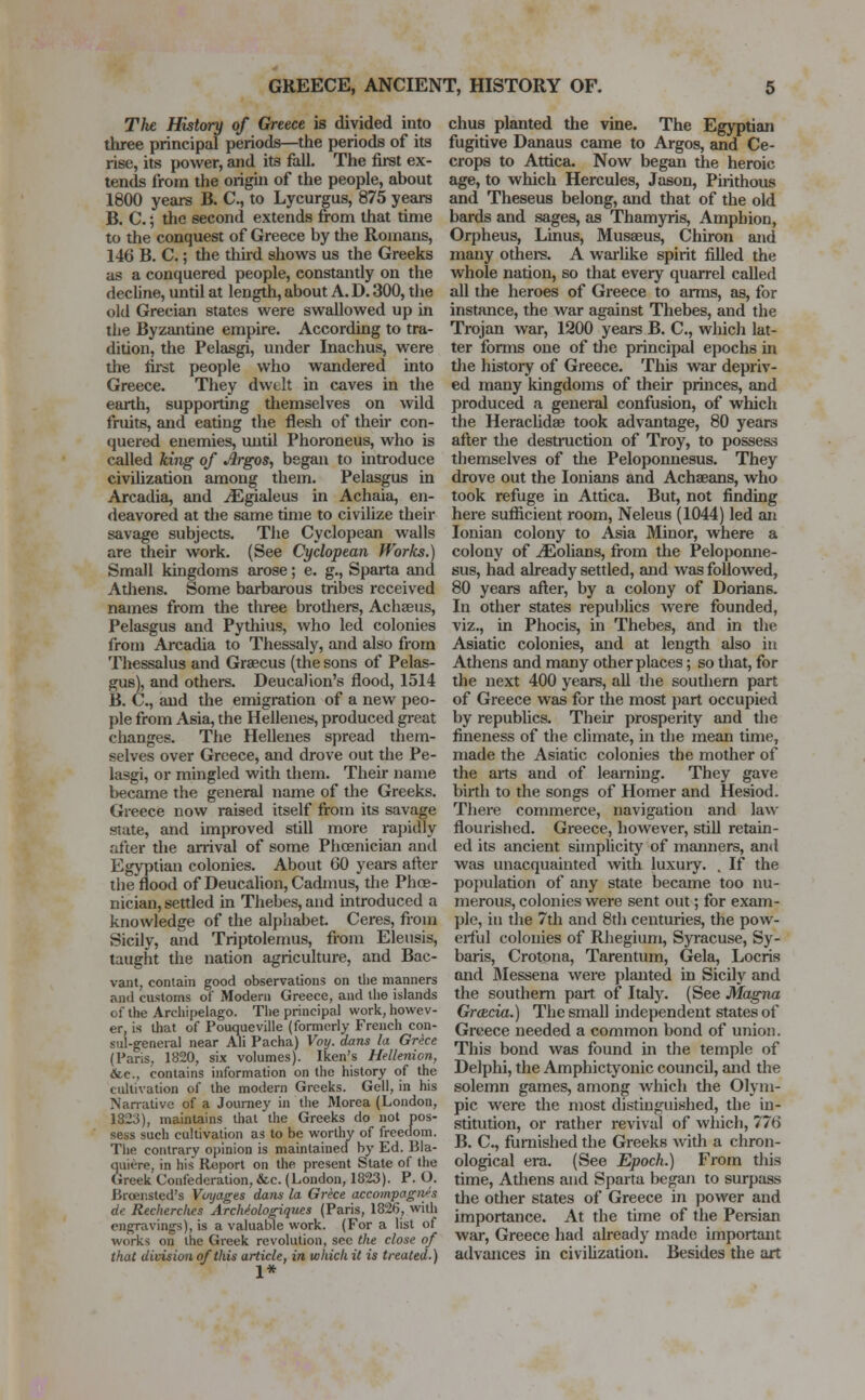 The History of Greece is divided into three principal periods—the periods of its rise, its power, and its fall. The first ex- tends from the origin of the people, about 1800 years B. C, to Lycurgus, 875 years B. C.; the second extends from that time to the conquest of Greece by the Romans, 146 B. C.; the third shows us the Greeks as a conquered people, constantly on the decline, until at length, about A. D. 300, the old Grecian states were swallowed up in the Byzantine empire. According to tra- dition, the Pelasgi, under Inachus, were the first people who wandered into Greece. They dwelt in caves in the earth, supporting themselves on wild fruits, and eating the flesh of their con- quered enemies, until Phoroneus, who is called king of Argos, began to introduce civilization among them. Pelasgus in Arcadia, and iEgialeus in Achaia, en- deavored at die same time to civilize their savage subjects. The Cyclopean walls are their work. (See Cyclopean Works.) Small kingdoms arose; e. g., Sparta and Adiens. Some barbarous tribes received names from the three brothers, Acheeus, Pelasgus and Pythius, who led colonies from Arcadia to Thessaly, and also from Thessalus and Graecus (the sons of Pelas- gus), and others. Deucalion's flood, 1514 B. C., and the emigration of a new peo- ple from Asia, the Hellenes, produced great changes. The Hellenes spread them- selves over Greece, and drove out the Pe- lasgi, or mingled with them. Their name became the general name of the Greeks. Greece now raised itself from its savage state, and improved still more rapidly after the arrival of some Phoenician and Egyptian colonies. About 60 years alter the flood of Deucalion, Cadmus, the Phoe- nician, settled in Thebes, and introduced a knowledge of the alphabet. Ceres, from Sicily, and Triptolemus, from Eleusis, taught the nation agriculture, and Bac- vant, contain good observations on the manners and customs of Modern Greece, and the islands of the Archipelago. The principal work, howev- er, is that of Pouqueville (formerly French con- sul-general near Ali Pacha) Voy. dans la Grece (Paris, 1820, six volumes). Iken's Hellenion, &c, contains information on the history of the cultivation of the modern Greeks. Gell, in his Narrative of a Journey in the Morea (London, 1823), maintains that the Greeks do not pos- sess such cultivation as to be worthy of freedom. The contrary opinion is maintained by Ed. Bla- quiere, in his Report on the present State of the Greek Confederation, &c. (London, 1823). P. O. Brcensted's Voyages dans la Grece accompagites de Recherch.es Archtologiques (Paris, 1826, with engravings), is a valuable work. (For a list of works on the Greek revolution, sec the close of that division of this article, in which it is treated.) chus planted the vine. The Egyptian fugitive Danaus came to Argos, and Ce- crops to Attica. Now began the heroic age, to which Hercules, Jason, Pirithous and Theseus belong, and that of the old bards and sages, as Thamyris, Amphion, Orpheus, Linus, Musaeus, Chiron and many others. A warlike spirit filled the whole nation, so that every quarrel called all the heroes of Greece to arms, as, for instance, the war against Thebes, and the Trojan war, 1200 years B. C, which lat- ter forms one of the principal epochs in the history of Greece. This war depriv- ed many kingdoms of their princes, and produced a general confusion, of which the Heraclidse took advantage, 80 years after the destruction of Troy, to possess themselves of the Peloponnesus. They drove out the Ionians and Achseans, who took refuge in Attica. But, not finding here sufficient room, Neleus (1044) led an Ionian colony to Asia Minor, where a colony of ^Eohans, from the Peloponne- sus, had already settled, and was followed, 80 years after, by a colony of Dorians. In other states republics were founded, viz., in Phocis, in Thebes, and in the Asiatic colonies, and at length also in Athens and many other places; so that, for the next 400 years, all the southern part of Greece was for the most part occupied by republics. Their prosperity and the fineness of the climate, in the mean time, made the Asiatic colonies the mother of the arts and of learning. They gave birth to the songs of Homer and Hesiod. There commerce, navigation and law flourished. Greece, however, still retain- ed its ancient simplicity of manners, and was unacquainted with luxury. . If the population of any state became too nu- merous, colonies were sent out; for exam- ple, in the 7th and 8th centuries, the pow- erful colonies of Rhegium, Syracuse, Sy- baris, Crotona, Tarentum, Gela, Locris and Messena were planted in Sicily and the southern part, of Italy. (See Magna Gratia.) The small independent states of Greece needed a common bond of union. This bond was found in the temple of Delphi, the Amphictyonic council, and the solemn games, among which the Olym- pic were the most distinguished, the in- stitution, or rather revival of which, 776 B. C, furnished the Greeks with a chron- ological era. (See Epoch.) From this time, Athens and Sparta began to surpass the other states of Greece in power and importance. At the time of the Persian war, Greece had already made important advances in civilization. Besides the art