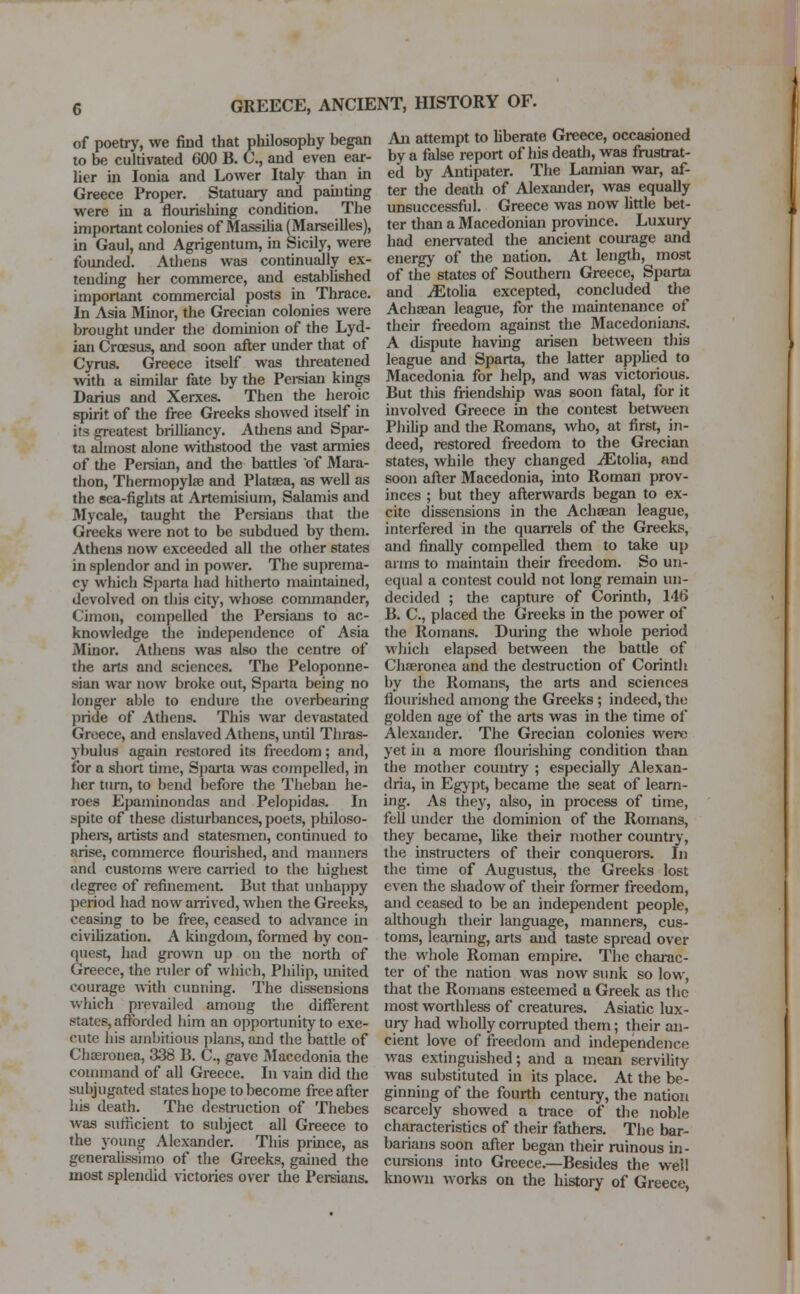 of poetry, we find that philosophy began to be cultivated 600 B. C, and even ear- lier in Ionia and Lower Italy than in Greece Proper. Statuary and painting were in a flourishing condition. The important colonies of Massilia (Marseilles), in Gaul, and Agrigentum, in Sicily, were founded. Athens was continually ex- tending her commerce, and established important commercial posts in Thrace. In Asia Minor, the Grecian colonies were brought under the dominion of the Lyd- ian Croesus, and soon after under that of Cyrus. Greece itself was threatened with a similar fate by the Persian kings Darius and Xerxes. Then the heroic spirit of the free Greeks showed itself in its greatest brilliancy. Athens and Spar- ta almost alone withstood the vast armies of the Persian, and the battles of Mara- thon, Thermopylae and Plataea, as well as the sea-fights at Artemisium, Salamis and Mycale, taught the Persians that the Greeks were not to be subdued by them. Athens now exceeded all the other states in splendor and in power. The suprema- cy which Sparta had hitherto maintained, devolved on this city, whose commander, C'inion, compelled the Persians to ac- knowledge the independence of Asia Minor. Athens was also the centre of the arts and sciences. The Peloponne- sus war now broke out, Sparta being no longer able to endure the overbearing pride of Athens. This war devastated Greece, and enslaved Athens, until Thras- ybulus again restored its freedom; and, for a short time, Sparta was compelled, in her turn, to bend before the Theban he- roes Epaminondas and Pelopidas. In spite of these disturbances, poets, philoso- phers, artists and statesmen, continued to arise, commerce flourished, and manners and customs were carried to the highest degree of refinement. But that unhappy period had now arrived, when the Greeks, ceasing to be free, ceased to advance in civilization. A kingdom, fonned by con- quest, had grown up on the north of Greece, the ruler of which, Philip, united courage with cunning. The dissensions which prevailed among the different states, afforded him an opportunity to exe- cute his ambitious plans, and the battle of Chaeronea, 338 B. C., gave Macedonia the command of all Greece. In vain did the subjugated states hope to become free after his death. The destruction of Thebes was sufficient to subject all Greece to the young Alexander. This prince, as generalissimo of the Greeks, gained the most splendid victories over the Persians. An attempt to liberate Greece, occasioned by a false report of his deadi, was frustrat- ed by Antipater. The Lamian war, af- ter the death of Alexander, was equally unsuccessful. Greece was now little bet- ter than a Macedonian province. Luxury had enervated the ancient courage and energy of the nation. At length, most of the states of Southern Greece, Sparta and jEtolia excepted, concluded the Achaean league, for the maintenance of their freedom against the Macedonians. A dispute having arisen between this league and Sparta, the latter applied to Macedonia for help, and was victorious. But this friendship was soon fatal, for it involved Greece in the contest between Philip and the Romans, who, at first, in- deed, restored freedom to the Grecian states, while they changed jEtolia, and soon after Macedonia, into Roman prov- inces ; but they afterwards began to ex- cite dissensions in the Achaean league, interfered in the quarrels of the Greeks, and finally compelled them to take up arms to maintain their freedom. So un- equal a contest could not long remain un- decided ; the capture of Corinth, 146 B. C, placed the Greeks in the power of the Romans. During the whole period which elapsed between the battle of Chaeronea and the destruction of Corinth by the Romans, the arts and sciences flourished among the Greeks ; indeed, the golden age of the arts was in the time of Alexander. The Grecian colonies were yet in a more flourishing condition than the mother country ; especially Alexan- dria, in Egypt, became die seat of learn- ing. As they, also, in process of time, fell under the dominion of the Romans, they became, like their mother country, the instructers of their conquerors. In the time of Augustus, the Greeks lost even the shadow of their former freedom, and ceased to be an independent people, although their language, manners, cus- toms, learning, arts and taste spread over the whole Roman empire. The charac- ter of the nation was now sunk so low, that the Romans esteemed a Greek as the most worthless of creatures. Asiatic lux- ury had wholly corrupted them; their an- cient love of freedom and independence was extinguished; and a mean servility was substituted in its place. At the be- ginning of the fourth century, the nation scarcely showed a trace of the noble characteristics of their fathers. The bar- barians soon after began their ruinous in- cursions into Greece.—Besides the well known works on the history of Greece,