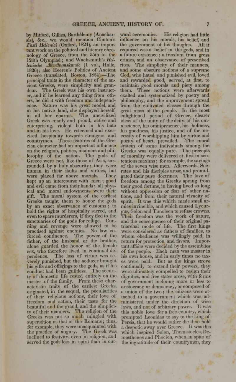 by Mitford, Gillies, Barthelemy (Anachar- sis), &c, we would mention Clinton's Fasti Hellenici (Oxford, 1824), an impor- tant work on the political and literary chro- nology of Greece, from the 55th to the 124th Olympiad ; and Wachsmuth's Hel- lenische Altaihumskunde (1 vol., Halle, 1826); also Heeren's Politics of Ancient Greece (translated, Boston, 1824).—The principal traits in the character of the an- cient Greeks, were simplicity and gran- deur. The Greek was his own instruct- or, and if he learned any thing from oth- ers, he did it with freedom and independ- ence. Nature was his great model, and in his native land, she displayed herself in all her charms. The uncivilized Greek was manly and proud, active and enterprising, violent both in his hate and in his love. He esteemed and exer- cised hospitality towards strangers and countrymen. These features of the Gre- cian character had an important influence on the religion, politics, manners and phi- losophy of the nation. The gods of Greece were not, like those of Asia, sur- rounded by a holy obscurity; they were human in their faults and virtues, but were placed far above mortals. They kept up an intercourse with men ; good and evil came from their hands; all phys- ical and moral endowments were their gift. The moral system of the earliest Greeks taught them to honor the gods by an exact observance of customs ; to hold the rights of hospitality sacred, and even to spare murderers, if they fled to the sanctuaries of the gods for refuge. Cun- ning and revenge were allowed to be practised against enemies. No law en- forced continence. The power of the father, of the husband or the brother, alone guarded the honor of the female sex, who therefore lived in Continual de- pendence. The loss of virtue was se- verely punished, but the seducer brought his gifts and offerings to the gods, as if his conduct had been guiltless. The securi- ty of domestic life rested entirely on the master of the family. From these char- acteristic traits of the earliest Greeks, originated, in the sequel, the peculiarities of their religious notions, their love of freedom and action, their taste for the beautiful and the grand, and the simplici- ty of their manners. The religion of the Greeks was not so much mingled with superstition as that of the Romans ; thus, for example, they were unacquainted with the practice of augury. The Greek was inclined to festivity, even in religion, and served the gods less in spirit than in out- ward ceremonies. His religion had little influence on his morals, his belief, and the government of his thoughts. All it required was a belief in the gods, and in a future existence; a freedom from gross crimes, and an observance of prescribed rites. The simplicity of their manners, and some obscure notions of a supreme God, who hated and punished evil, loved and rewarded good, served, at first, to maintain good morals and piety among them. These notions were afterwards exalted and systematized by poetry and philosophy, and the improvement spread from the cultivated classes through the great mass of the people. In the most enlightened period of Greece, clearer ideas of the unity of the deity, of his om- niscience, his omnipresence, his holiness, his goodness, his justice, and of the ne- cessity of worshipping him by virtue and purity of heart, prevailed. The moral system of some individuals among the Greeks was equally pure. The precepts of morality were delivered at first in sen- tentious maxims ; for example, the sayings of the seven wise men. Afterwards, Soc- rates and his disciples arose, and promul- gated their pure doctrines. The love of freedom among the Greeks sprang from their good fortune, in having lived so long without oppression or fear of other na- tions, and from their natural vivacity of spirit. It was this which made small ar- mies invincible, and which caused Lycur- gus, Solon and Timoleon to refuse crowns. Their freedom was the work of nature, and the consequence of their original pa- triarchal mode of life. The first kings were considered as fathers of families, to whom obedience was willingly paid, in return for protection and favors. Impor- tant affairs were decided by the assemblies of the people. Each man was master in his own house, and in early times no tax- es were paid. But as the kings strove continually to extend their powers, they were ultimately compelled to resign their dignities, and free states arose, with forms of government inclining more or less to aristocracy or democracy, or composed of a union of the two ; the citizens were at- tached to a government which was ad- ministered under the direction of wise laws, and not of arbitrary power. It was this noble love for a free country, which prompted Leonidas to say to the king of Persia, that he would rather die than hold a despotic sway over Greece. It was this which inspired Solon, Themistocles, De- mosthenes and Phocion, when, in spite of the ingratitude of their countrymen, they