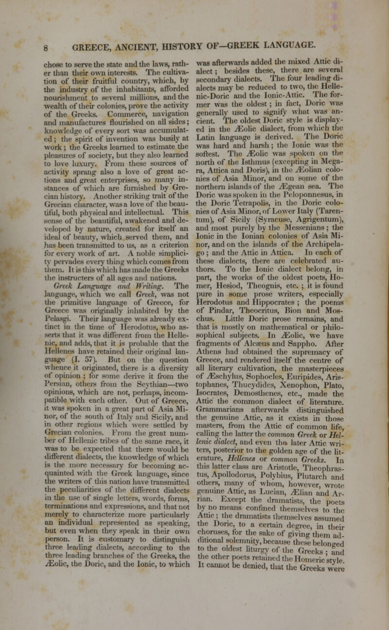 chose to serve the state and the laws, rath- er than their own interests. The cultiva- tion of their fruitful country-, which, by the industry of the inhabitants, afforded nourishment to several millions, and the wealth of their colonies, prove the activity of the Greeks. Commerce, navigation and manufactures flourished on all sides; knowledge of every sort was accumulat- ed ; the spirit of invention was busily at work ; the Greeks learned to estimate the pleasures of society, but they also learned to love luxury. From these sources of activity sprang also a love of great ac- tions and great enterprises, so many in- stances of which are furnished by Gre- cian history. Another striking trait of the Grecian character, was a love of the beau- tiful, both physical and intellectual. This sense of the beautiful, awakened and de- veloped by nature, created for itself an ideal of beauty, which served them, and lias been transmitted to us, as a criterion for every work of art. A noble simplici- ty pervades every thing which comes from them. It is this w Inch lias made the Greeks the instructera of all ages and nations. Greek Language and Writing. The language, which we call Greek, was not the primitive language of Greece, for Greece was originally inhabited by the PelasgL Their language was already ex- tinct in the time of Herodotus, who as- serts that it was different from the Helle- nic, and adds, that it is probable that the Hellenes have retained their original lan- guage (I. 57). But on the question whence it originated, there is a diversity of opinion ; for some derive it from the Persian, others from the Scythian—two opinions, which are not, perhaps, incom- patible with each other. Out of Greece, it was spoken in a great part of Asia Mi- nor, of the south of Italy and Sicily, and in other regions which were settled by Grecian colonies. From the great num- ber of Hellenic tribes of the same race, it was to be expected that there would be different dialects, the knowledge of which is the more necessary for becoming ac- quainted with the Greek language, since the writers of this nation have transmitted the peculiarities of the different dialects in the use of single letters, words, forms, terminations and expressions, and that not merely to characterize more particularly an individual represented as speaking, but even when they speak in their own person. It is customary to distinguish three leading dialects, according to the three leading branches of the Greeks, the /Eolic, the Doric, and the Ionic, to which was afterwards added the mixed Attic di- alect ; besides these, there are several secondary dialects. The four leading di- alects may be reduced to two, the Helle- nic-Doric and the Ionic-Attic. The for- mer was the oldest ; in fact, Doric was generally used to signify what was an- cient. The oldest Doric style is display- ed in the iEolic dialect, from which the. Latin language is derived. The Doric was hard and harsh; the Ionic was the softest. The JEotic was spoken on the north of the Isthmus (excepting in Mega- ra, Attica and Doris), in the iEolian colo- nies of Asia Minor, and on some of the northern islands of the jEgean sea. The Doric was spoken in the Peloponnesus, in the Doric Tetrapolis, in the Doric colo- nies of Asia Minor, of Lower Italy (Taren- tum), of Sicily (Syracuse, Agrigentum), and most purely by the Messenians; the Ionic in the Ionian colonies of Asia Mi- nor, and on the islands of the Archipela- go ; and the Attic hi Attica. In each of these dialects, there are celebrated au- thors. To the Ionic dialect belong, in part, the works of the oldest poets, Ho- mer, Hesiod, Theognis, etc. ; it is found pure in some prose writers, especially Herodotus and Hippocrates ; the poems of Pindar, Theocritus, Bion and Mos- chus. Little Doric prose remains, and that is mostly on mathematical or philo- sophical subjects. In JEohc, we have fragments of Alcseus and Sappho. After Athens had obtained the supremacy of Greece, and rendered itself the centre of all literary cultivation, the masterpieces of iEschylus, Sophocles, Euripides, Aris- tophanes, Thucydidcs, Xenophon, Plato, Isocrates, Demosthenes, etc., made the Attic the common dialect of literature. Grammarians afterwards distinguished the genuine Attic, as it exists in those masters, from the Attic of common life, calling the latter the common Greek or Hel- lenic dialect, and even the. later Attic wri- ters, posterior to the golden age of the lit- erature, Hellenes or common Greeks. In this latter class are Aristotle, Theophras- tus, Apollodorus, Polybius, Plutarch and others, many of whom, however, wrote genuine Attic, as Lucian, JElmn and Ar- rian. Except the dramatists, the poets by no means confined themselves to the Attic ; the dramatists themselves assumed the Doric, to a certain degree, in their choruses, for the sake of giving them ad ditional solemnity, because these beloneed to the oldest liturgy of the Greeks ; and the other poets retained the Homeric style It cannot be denied, that the Greeks were