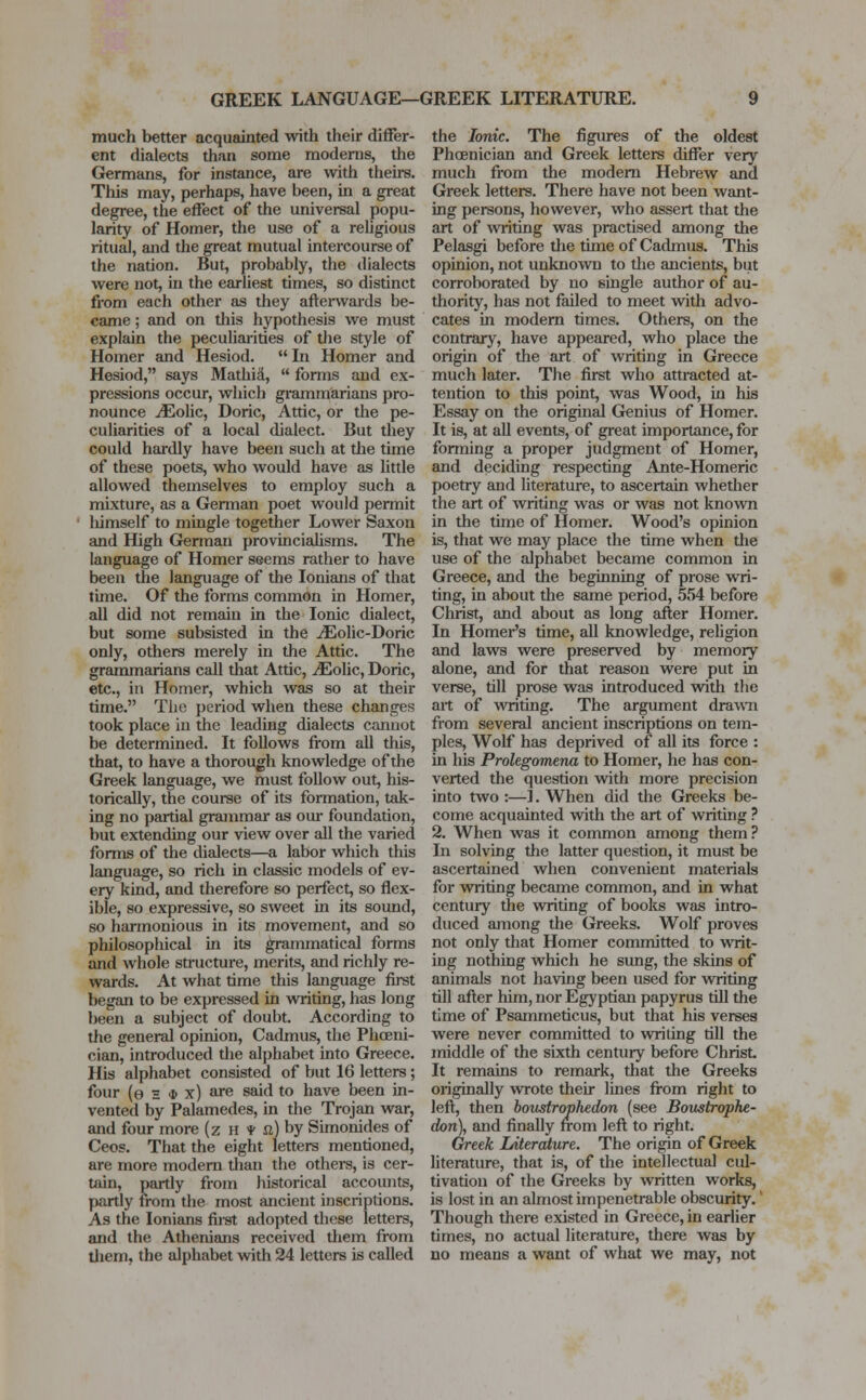 GREEK LANGUAGE—GREEK LITERATURE. much better acquainted with their differ- ent dialects than some modems, the Germans, for instance, are with theirs. This may, perhaps, have been, in a great degree, the effect of the universal popu- larity of Homer, the use of a religious ritual, and the great mutual intercourse of the nation. But, probably, the dialects were not, in the earliest times, so distinct from each other as they afterwards be- came ; and on this hypothesis we must explain the peculiarities of the style of Homer and Hesiod. In Homer and Hesiod, says Mathia,  forms and ex- pressions occur, which grammarians pro- nounce jEolic, Doric, Attic, or the pe- culiarities of a local dialect. But they could hardly have been such at the time of these poets, who would have as little allowed themselves to employ such a mixture, as a German poet would permit liimself to mingle together Lower Saxon and High German provincialisms. The language of Homer seems rather to have been the language of the Ionians of that tune. Of the forms common in Homer, all did not remain in the Ionic dialect, but some subsisted in the iEolic-Doric only, others merely in the Attic. The grammarians call that Attic, ^Eolic, Doric, etc., in Homer, which was so at their time. The period when these changes took place in the leading dialects cannot be determined. It follows from all this, that, to have a thorough knowledge of the Greek language, we must follow out, his- torically, the course of its formation, tak- ing no partial grammar as our foundation, but extending our view over all the varied forms of the dialects—a labor which this language, so rich in classic models of ev- ery kind, and therefore so perfect, so flex- ible, so expressive, so sweet in its sound, so harmonious in its movement, and so philosophical in its grammatical forms and whole structure, merits, and richly re- wards. At what time this language first began to be expressed in writing, has long been a subject of doubt. According to the general opinion, Cadmus, the Phoeni- cian, introduced the alphabet into Greece. His alphabet consisted of but 16 letters; four (e e * x) are said to have been in- vented by Palamedes, in the Trojan war, and four more (z H f a) by Simonides of Ceos. That the eight letters mentioned, are more modern than the others, is cer- tain, partly from historical accounts, partly from the most ancient inscriptions. As the Ionians first adopted these letters, and the Athenians received them from them, the alphabet with 24 letters is called the Ionic. The figures of the oldest Phoenician and Greek letters differ very much from the modern Hebrew and Greek letters. There have not been want- ing persons, however, who assert that the art of writing was practised among the Pelasgi before the time of Cadmus. This opinion, not unknown to the ancients, but corroborated by no single author of au- thority, has not failed to meet with advo- cates in modern times. Others, on the contrary, have appeared, who place the origin of the art of writing in Greece much later. The first who attracted at- tention to this point, was Wood, in his Essay on the original Genius of Homer. It is, at all events, of great importance, for forming a proper judgment of Homer, and deciding respecting Ante-Homeric poetry and literature, to ascertain whether the art of Avriting was or was not known in the time of Homer. Wood's opinion is, that we may place the time when the use of the alphabet became common in Greece, and the beginning of prose wri- ting, in about the same period, 554 before Christ, and about as long after Homer. In Homer's time, all knowledge, religion and laws were preserved by memory alone, and for that reason were put in verse, till prose was introduced with the art of writing. The argument drawn from several ancient inscriptions on tem- ples, Wolf has deprived of all its force : in his Prolegomena to Homer, he has con- verted the question with more precision into two :—]. When did the Greeks be- come acquainted with the art of writing ? 2. When was it common among them ? In solving the latter question, it must be ascertained when convenient materials for writing became common, and in what century the writing of books was intro- duced among the Greeks. Wolf proves not only that Homer committed to writ- ing nothing which he sung, the skins of animals not having been used for writing till after him, nor Egyptian papyrus till the time of Psammeticus, but that his verses were never committed to writing till the middle of the sixth century before Christ It remains to remark, that the Greeks originally wrote their lines from right to left, then boustrophedon (see Boustrophe- don), and finally from left to right. Greek Idterature. The origin of Greek literature, that is, of the intellectual cul- tivation of the Greeks by written works, is lost in an almost impenetrable obscurity. Though there existed in Greece, in earlier times, no actual literature, there was by no means a want of what we may, not